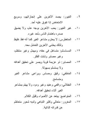 ‫ﺍﻟﻐﻴﻭﺭ: ﻴﺠﺴﺩ ﺍﻵﺨﺭﻴﻥ ﻋﻠﻰ ﺇﻨﺠﺎﺯﺍﺘﻬﻡ، ﻭﺴﺭﻴﻊ‬          ‫٩-‬
             ‫ﺍﻻﻤﺘﻌﺎﺽ ﺇﺫﺍ ﺘﻔﻭﻕ ﻋﻠﻴﻪ ﺃﺤﺩ.‬
‫ﻏﻴﺭ ﺍﻟﻐﻴﻭﺭ: ﻴﺤﺏ ﺍﻵﺨﺭﻴﻥ ﺒﻭﺠﻪ ﻋﺎﻡ، ﻭﻻ ﻴﻀﻴﻕ‬          ‫٠١-‬
          ‫ﺼﺩﺭﻩ ﺒﺎﻫﺘﻤﺎﻡ ﺍﻟﻨﺎﺱ ﺒﺄﺤﺩ ﻏﻴﺭﻩ.‬
‫ﺍﻟﻤﺘﻐﻁﺭﺱ: ﻻ ﻴﺤﺘﺭﻡ ﻤﺸﺎﻋﺭ ﺍﻟﻐﻴﺭ ﻜﻤﺎ ﺃﻨﻪ ﻓﻅ ﻏﻠﻴﻅ‬     ‫١١-‬
        ‫ﻭﻟﺫﻟﻙ ﻴﺨﺸﻰ ﺍﻵﺨﺭﻴﻥ ﺍﻟﺘﻌﺎﻤل ﻤﻌﻪ.‬
‫ﺍﻟﻤﺴﺘﺴﻠﻡ: ﻤﺘﺴﺎﻫل ﻓﻲ ﺤﻘﻪ، ﻭﻤﻬﻤل ﻭﻏﻴﺭ ﻤﻨﺘﻅﻡ،‬        ‫٢١-‬
               ‫ﻭﻏﻴﺭ ﻤﺼﺎﺒﺭ ﻭﺸﺘﺕ ﺍﻟﻔﻜﺭ.‬
‫ﺍﻟﻤﺼﺎﺒﺭ: ﺫﻭ ﻋﺯﻴﻤﺔ ﻗﻭﻴﺔ ﻭﻴﺼﺭ ﻋﻠﻰ ﺘﺤﻘﻴﻕ ﺃﻫﺩﺍﻓﻪ‬      ‫٣١-‬
                      ‫ﻭﻻ ﻴﺴﺘﺴﻠﻡ ﺒﺴﻬﻭﻟﺔ.‬
‫ﺍﻟﻌﺎﻁﻔﻲ: ﺭﻗﻴﻕ ﻭﺤﺴﺎﺱ ﻭﻴﺭﺍﻋﻰ ﻤﺸﺎﻋﺭ ﺍﻟﻐﻴﺭ‬            ‫٤١-‬
                                ‫ﻭﻤﺘﺴﺎﻤﺢ.‬
‫ﺍﻟﻌﻘﻼﻨﻲ: ﻭﺍﻗﻌﻲ ﻭﻋﻨﻴﺩ ﻭﻏﻴﺭ ﻭﺩﻭﺩ ﻭﻻ ﻴﻬﺘﻡ ﺒﻤﺸﺎﻋﺭ‬     ‫٥١-‬
                 ‫ﺍﻟﻐﻴﺭ ﺃﺜﻨﺎﺀ ﺘﺤﻘﻴﻕ ﺃﻫﺩﺍﻓﻪ.‬
       ‫ﺍﻟﻤﺘﻭﺍﻀﻊ: ﻴﺒﺘﻌﺩ ﻋﻥ ﺍﻷﻀﻭﺍﺀ ﻭﻗﻠﻴل ﺍﻟﻜﻼﻡ.‬     ‫٦١-‬
‫ﺍﻟﻤﻐﺭﻭﺭ: ﻤﺘﻌﺎﻟﻲ ﻭﻜﺜﻴﺭ ﺍﻟﺘﺒﺎﻫﻲ ﻭﻟﺩﻴﻪ ﺸﻌﻭﺭ ﻤﺘﻌﺎﻅﻡ‬   ‫٧١-‬
                       ‫ﻋﻥ ﻗﺩﺭﺍﺘﻪ ﺍﻟﺫﺍﺘﻴﺔ.‬
 