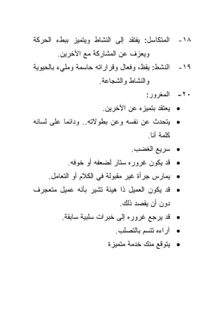 ‫ﺍﻟﻤﺘﻜﺎﺴل: ﻴﻔﺘﻘﺩ ﺇﻟﻰ ﺍﻟﻨﺸﺎﻁ ﻭﻴﺘﻤﻴﺯ ﺒﺒﻁﺀ ﺍﻟﺤﺭﻜﺔ‬      ‫٨١-‬
        ‫ﻭﻴﻌﺯﻑ ﻋﻥ ﺍﻟﻤﺸﺎﺭﻜﺔ ﻤﻊ ﺍﻵﺨﺭﻴﻥ.‬
‫ﺍﻟﻨﺸﻁ: ﻴﻘﻅ، ﻭﻓﻌﺎل ﻭﻗﺭﺍﺭﺍﺘﻪ ﺤﺎﺴﻤﺔ ﻭﻤﻠﻲﺀ ﺒﺎﻟﺤﻴﻭﻴﺔ‬    ‫٩١-‬
                      ‫ﻭﺍﻟﻨﺸﺎﻁ ﻭﺍﻟﺸﺠﺎﻋﺔ.‬
                                      ‫٠٢- ﺍﻟﻤﻐﺭﻭﺭ:‬
                       ‫• ﻴﻌﺘﻘﺩ ﺒﺘﻤﻴﺯﻩ ﻋﻥ ﺍﻵﺨﺭﻴﻥ.‬
‫• ﻴﺘﺤﺩﺙ ﻋﻥ ﻨﻔﺴﻪ ﻭﻋﻥ ﺒﻁﻭﻻﺘﻪ.. ﻭﺩﺍﺌﻤﺎ ﻋﻠﻰ ﻟﺴﺎﻨﻪ‬
          ‫ﹰ‬
                                       ‫ﻜﻠﻤﺔ ﺃﻨﺎ.‬
                                 ‫• ﺴﺭﻴﻊ ﺍﻟﻐﻀﺏ.‬
           ‫• ﻗﺩ ﻴﻜﻭﻥ ﻏﺭﻭﺭﻩ ﺴﺘﺎﺭ ﻟﻀﻌﻔﻪ ﺃﻭ ﺨﻭﻓﻪ.‬
     ‫• ﻴﻤﺎﺭﺱ ﺠﺭﺃﺓ ﻏﻴﺭ ﻤﻘﺒﻭﻟﺔ ﻓﻲ ﺍﻟﻜﻼﻡ ﺃﻭ ﺍﻟﺘﻌﺎﻤل.‬
‫• ﻗﺩ ﻴﻜﻭﻥ ﺍﻟﻌﻤﻴل ﺫﺍ ﻫﻴﺌﺔ ﺘﺸﻴﺭ ﺒﺄﻨﻪ ﻋﻤﻴل ﻤﺘﻌﺠﺭﻑ‬
                             ‫ﺩﻭﻥ ﺃﻥ ﻴﻘﺼﺩ ﺫﻟﻙ.‬
         ‫• ﻗﺩ ﻴﺭﺠﻊ ﻏﺭﻭﺭﻩ ﺇﻟﻰ ﺨﺒﺭﺍﺕ ﺴﻠﺒﻴﺔ ﺴﺎﺒﻘﺔ.‬
                            ‫• ﺁﺭﺍﺀﻩ ﺘﺘﺴﻡ ﺒﺎﻟﺘﺼﻠﺏ.‬
                         ‫• ﻴﺘﻭﻗﻊ ﻤﻨﻙ ﺨﺩﻤﺔ ﻤﺘﻤﻴﺯﺓ‬
 