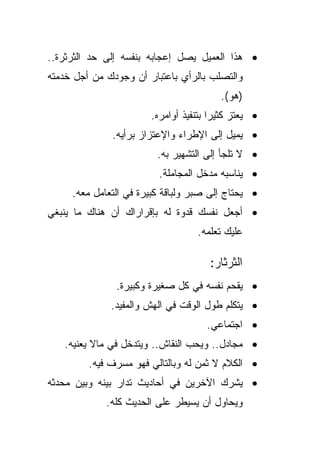 ‫• ﻫﺫﺍ ﺍﻟﻌﻤﻴل ﻴﺼل ﺇﻋﺠﺎﺒﻪ ﺒﻨﻔﺴﻪ ﺇﻟﻰ ﺤﺩ ﺍﻟﺜﺭﺜﺭﺓ..‬
‫ﻭﺍﻟﺘﺼﻠﺏ ﺒﺎﻟﺭﺃﻱ ﺒﺎﻋﺘﺒﺎﺭ ﺃﻥ ﻭﺠﻭﺩﻙ ﻤﻥ ﺃﺠل ﺨﺩﻤﺘﻪ‬
                                        ‫)ﻫﻭ(.‬
                       ‫• ﻴﻌﺘﺯ ﻜﺜﻴﺭﺍ ﺒﺘﻨﻔﻴﺫ ﺃﻭﺍﻤﺭﻩ.‬
                                      ‫ﹰ‬
              ‫• ﻴﻤﻴل ﺇﻟﻰ ﺍﻹﻁﺭﺍﺀ ﻭﺍﻹﻋﺘﺯﺍﺯ ﺒﺭﺃﻴﻪ.‬
                         ‫• ﻻ ﺘﻠﺠﺄ ﺇﻟﻰ ﺍﻟﺘﺸﻬﻴﺭ ﺒﻪ.‬
                         ‫• ﻴﻨﺎﺴﺒﻪ ﻤﺩﺨل ﺍﻟﻤﺠﺎﻤﻠﺔ.‬
     ‫• ﻴﺤﺘﺎﺝ ﺇﻟﻰ ﺼﺒﺭ ﻭﻟﺒﺎﻗﺔ ﻜﺒﻴﺭﺓ ﻓﻲ ﺍﻟﺘﻌﺎﻤل ﻤﻌﻪ.‬
‫• ﺃﺠﻌل ﻨﻔﺴﻙ ﻗﺩﻭﺓ ﻟﻪ ﺒﺈﻗﺭﺍﺭﺍﻙ ﺃﻥ ﻫﻨﺎﻙ ﻤﺎ ﻴﻨﺒﻐﻲ‬
                                  ‫ﻋﻠﻴﻙ ﺘﻌﻠﻤﻪ.‬

                                     ‫ﺍﻟﺜﺭﺜﺎﺭ:‬
               ‫• ﻴﻘﺤﻡ ﻨﻔﺴﻪ ﻓﻲ ﻜل ﺼﻐﻴﺭﺓ ﻭﻜﺒﻴﺭﺓ.‬
              ‫• ﻴﺘﻜﻠﻡ ﻁﻭل ﺍﻟﻭﻗﺕ ﻓﻲ ﺍﻟﻬﺵ ﻭﺍﻟﻤﻔﻴﺩ.‬
                                     ‫• ﺍﺠﺘﻤﺎﻋﻲ.‬
   ‫• ﻤﺠﺎﺩل.. ﻭﻴﺤﺏ ﺍﻟﻨﻘﺎﺵ.. ﻭﻴﺘﺩﺨل ﻓﻲ ﻤﺎﻻ ﻴﻌﻨﻴﻪ.‬
         ‫• ﺍﻟﻜﻼﻡ ﻻ ﺜﻤﻥ ﻟﻪ ﻭﺒﺎﻟﺘﺎﻟﻲ ﻓﻬﻭ ﻤﺴﺭﻑ ﻓﻴﻪ.‬
‫• ﻴﺸﺭﻙ ﺍﻵﺨﺭﻴﻥ ﻓﻲ ﺃﺤﺎﺩﻴﺙ ﺘﺩﺍﺭ ﺒﻴﻨﻪ ﻭﺒﻴﻥ ﻤﺤﺩﺜﻪ‬
             ‫ﻭﻴﺤﺎﻭل ﺃﻥ ﻴﺴﻴﻁﺭ ﻋﻠﻰ ﺍﻟﺤﺩﻴﺙ ﻜﻠﻪ.‬
 