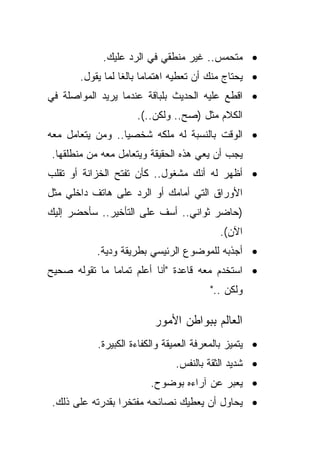 ‫• ﻤﺘﺤﻤﺱ.. ﻏﻴﺭ ﻤﻨﻁﻘﻲ ﻓﻲ ﺍﻟﺭﺩ ﻋﻠﻴﻙ.‬
       ‫• ﻴﺤﺘﺎﺝ ﻤﻨﻙ ﺃﻥ ﺘﻌﻁﻴﻪ ﺍﻫﺘﻤﺎﻤﺎ ﺒﺎﻟﻐﺎ ﻟﻤﺎ ﻴﻘﻭل.‬
                 ‫ﹰ ﹰ‬
‫• ﺍﻗﻁﻊ ﻋﻠﻴﻪ ﺍﻟﺤﺩﻴﺙ ﺒﻠﺒﺎﻗﺔ ﻋﻨﺩﻤﺎ ﻴﺭﻴﺩ ﺍﻟﻤﻭﺍﺼﻠﺔ ﻓﻲ‬
                     ‫ﺍﻟﻜﻼﻡ ﻤﺜل )ﺼﺢ.. ﻭﻟﻜﻥ..(.‬
‫• ﺍﻟﻭﻗﺕ ﺒﺎﻟﻨﺴﺒﺔ ﻟﻪ ﻤﻠﻜﻪ ﺸﺨﺼﻴﺎ.. ﻭﻤﻥ ﻴﺘﻌﺎﻤل ﻤﻌﻪ‬
                 ‫ﹰ‬
‫ﻴﺠﺏ ﺃﻥ ﻴﻌﻲ ﻫﺫﻩ ﺍﻟﺤﻘﻴﻘﺔ ﻭﻴﺘﻌﺎﻤل ﻤﻌﻪ ﻤﻥ ﻤﻨﻁﻠﻘﻬﺎ.‬
‫• ﺃﻅﻬﺭ ﻟﻪ ﺃﻨﻙ ﻤﺸﻐﻭل.. ﻜﺄﻥ ﺘﻔﺘﺢ ﺍﻟﺨﺯﺍﻨﺔ ﺃﻭ ﺘﻘﻠﺏ‬
‫ﺍﻷﻭﺭﺍﻕ ﺍﻟﺘﻲ ﺃﻤﺎﻤﻙ ﺃﻭ ﺍﻟﺭﺩ ﻋﻠﻰ ﻫﺎﺘﻑ ﺩﺍﺨﻠﻲ ﻤﺜل‬
‫)ﺤﺎﻀﺭ ﺜﻭﺍﻨﻲ.. ﺃﺴﻑ ﻋﻠﻰ ﺍﻟﺘﺄﺨﻴﺭ.. ﺴﺄﺤﻀﺭ ﺇﻟﻴﻙ‬
                                           ‫ﺍﻵﻥ(.‬
           ‫• ﺃﺠﺫﺒﻪ ﻟﻠﻤﻭﻀﻭﻉ ﺍﻟﺭﺌﻴﺴﻲ ﺒﻁﺭﻴﻘﺔ ﻭﺩﻴﺔ.‬
‫• ﺍﺴﺘﺨﺩﻡ ﻤﻌﻪ ﻗﺎﻋﺩﺓ "ﺃﻨﺎ ﺃﻋﻠﻡ ﺘﻤﺎﻤﺎ ﻤﺎ ﺘﻘﻭﻟﻪ ﺼﺤﻴﺢ‬
              ‫ﹰ‬
                                        ‫ﻭﻟﻜﻥ .."‬

                          ‫ﺍﻟﻌﺎﻟﻡ ﺒﺒﻭﺍﻁﻥ ﺍﻷﻤﻭﺭ‬
           ‫• ﻴﺘﻤﻴﺯ ﺒﺎﻟﻤﻌﺭﻓﺔ ﺍﻟﻌﻤﻴﻘﺔ ﻭﺍﻟﻜﻔﺎﺀﺓ ﺍﻟﻜﺒﻴﺭﺓ.‬
                               ‫• ﺸﺩﻴﺩ ﺍﻟﺜﻘﺔ ﺒﺎﻟﻨﻔﺱ.‬
                        ‫• ﻴﻌﺒﺭ ﻋﻥ ﺁﺭﺍﺀﻩ ﺒﻭﻀﻭﺡ.‬
‫• ﻴﺤﺎﻭل ﺃﻥ ﻴﻌﻁﻴﻙ ﻨﺼﺎﺌﺤﻪ ﻤﻔﺘﺨﺭﺍ ﺒﻘﺩﺭﺘﻪ ﻋﻠﻰ ﺫﻟﻙ.‬
                ‫ﹰ‬
 