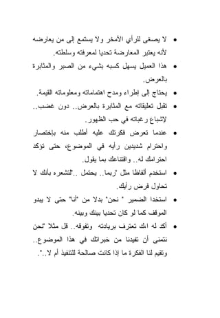 ‫• ﻻ ﻴﺼﻐﻰ ﻟﻠﺭﺃﻱ ﺍﻵﻤﺨﺭ ﻭﻻ ﻴﺴﺘﻤﻊ ﺇﻟﻰ ﻤﻥ ﻴﻌﺎﺭﻀﻪ‬
       ‫ﻷﻨﻪ ﻴﻌﺘﺒﺭ ﺍﻟﻤﻌﺎﺭﻀﺔ ﺘﺤﺩﻴﺎ ﻟﻤﻌﺭﻓﺘﻪ ﻭﺴﻠﻁﺘﻪ.‬
                       ‫ﹰ‬
‫• ﻫﺫﺍ ﺍﻟﻌﻤﻴل ﻴﺴﻬل ﻜﺴﺒﻪ ﺒﺸﻲﺀ ﻤﻥ ﺍﻟﺼﺒﺭ ﻭﺍﻟﻤﺜﺎﺒﺭﺓ‬
                                          ‫ﺒﺎﻟﻌﺭﺽ.‬
 ‫• ﻴﺤﺘﺎﺝ ﺇﻟﻰ ﺇﻁﺭﺍﺀ ﻭﻤﺩﺡ ﺍﻫﺘﻤﺎﻤﺎﺘﻪ ﻭﻤﻌﻠﻭﻤﺎﺘﻪ ﺍﻟﻘﻴﻤﺔ.‬
‫• ﺘﻘﺒل ﺘﻌﻠﻴﻘﺎﺘﻪ ﻤﻊ ﺍﻟﻤﺜﺎﺒﺭﺓ ﺒﺎﻟﻌﺭﺽ.. ﺩﻭﻥ ﻏﻀﺏ..‬
                   ‫ﻹﺸﺒﺎﻉ ﺭﻏﺒﺎﺘﻪ ﻓﻲ ﺤﺏ ﺍﻟﻅﻬﻭﺭ.‬
‫• ﻋﻨﺩﻤﺎ ﺘﻌﺭﺽ ﻓﻜﺭﺘﻙ ﻋﻠﻴﻪ ﺃﻁﻠﺏ ﻤﻨﻪ ﺒﺈﺨﺘﺼﺎﺭ‬
‫ﻭﺍﺤﺘﺭﺍﻡ ﺸﺩﻴﺩﻴﻥ ﺭﺃﻴﻪ ﻓﻲ ﺍﻟﻤﻭﻀﻭﻉ، ﺤﺘﻰ ﺘﺅﻜﺩ‬
                  ‫ﺍﺤﺘﺭﺍﻤﻙ ﻟﻪ.. ﻭﺍﻗﺘﻨﺎﻋﻙ ﺒﻤﺎ ﻴﻘﻭل.‬
‫• ﺍﺴﺘﺨﺩﻡ ﺃﻟﻔﺎﻅﺎ ﻤﺜل "ﺭﺒﻤﺎ.. ﻴﺤﺘﻤل .."ﻟﺘﺸﻌﺭﻩ ﺒﺄﻨﻙ ﻻ‬
                                   ‫ﹰ‬
                                ‫ﺘﺤﺎﻭل ﻓﺭﺽ ﺭﺃﻴﻙ.‬
‫• ﺍﺴﺘﺨﺩﺍ ﺍﻟﻀﻤﻴﺭ " ﻨﺤﻥ" ﺒﺩﻻ ﻤﻥ "ﺃﻨﺎ" ﺤﺘﻰ ﻻ ﻴﺒﺩﻭ‬
                    ‫ﹰ‬
              ‫ﺍﻟﻤﻭﻗﻑ ﻜﻤﺎ ﻟﻭ ﻜﺎﻥ ﺘﺤﺩﻴﺎ ﺒﻴﻨﻙ ﻭﺒﻴﻨﻪ.‬
                          ‫ﹰ‬
‫• ﺃﻜﺩ ﻟﻪ ﺍ،ﻙ ﺘﻌﺘﺭﻑ ﺒﺭﻴﺎﺩﺘﻪ ﻭﺘﻔﻭﻗﻪ.. ﻗل ﻤﺜﻼ "ﻨﺤﻥ‬
     ‫ﹰ‬
‫ﻨﺘﻤﻨﻰ ﺃﻥ ﺘﻔﻴﺩﻨﺎ ﻤﻥ ﺨﺒﺭﺍﺘﻙ ﻓﻲ ﻫﺫﺍ ﺍﻟﻤﻭﻀﻭﻉ..‬
 ‫ﻭﺘﻘﻴﻡ ﻟﻨﺎ ﺍﻟﻔﻜﺭﺓ ﻤﺎ ﺇﺫﺍ ﻜﺎﻨﺕ ﺼﺎﻟﺤﺔ ﻟﻠﺘﻨﻔﻴﺫ ﺃﻡ ﻻ..".‬
 