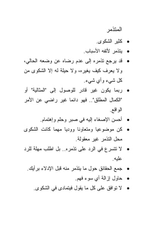 ‫ﺍﻟﻤﺘﺫﻤﺭ‬
                                ‫• ﻜﺜﻴﺭ ﺍﻟﺸﻜﻭﻯ.‬
                          ‫• ﻴﺘﺫﻤﺭ ﻷﺘﻔﻪ ﺍﻷﺴﺒﺎﺏ.‬
‫• ﻗﺩ ﻴﺭﺠﻊ ﺘﺫﻤﺭﻩ ﺇﻟﻰ ﻋﺩﻡ ﺭﻀﺎﻩ ﻋﻥ ﻭﻀﻌﻪ ﺍﻟﺤﺎﻟﻲ،‬
‫ﻭﻻ ﻴﻌﺭﻑ ﻜﻴﻑ ﻴﻐﻴﺭﻩ، ﻭﻻ ﺤﻴﻠﺔ ﻟﻪ ﺇﻻ ﺍﻟﺸﻜﻭﻯ ﻤﻥ‬
                          ‫ﻜل ﺸﻲﺀ ﻭﺃﻱ ﺸﻲﺀ.‬
‫• ﺭﺒﻤﺎ ﻴﻜﻭﻥ ﻏﻴﺭ ﻗﺎﺩﺭ ﻟﻠﻭﺼﻭل ﺇﻟﻰ "ﺍﻟﻤﺜﺎﻟﻴﺔ" ﺃﻭ‬
‫"ﺍﻟﻜﻤﺎل ﺍﻟﻤﻁﻠﻕ".. ﻓﻬﻭ ﺩﺍﺌﻤﺎ ﻏﻴﺭ ﺭﺍﻀﻲ ﻋﻥ ﺍﻷﻤﺭ‬
                 ‫ﹰ‬
                                       ‫ﺍﻟﻭﺍﻗﻊ.‬
       ‫• ﺃﺤﺴﻥ ﺍﻹﺼﻐﺎﺀ ﺇﻟﻴﻪ ﻓﻲ ﺼﺒﺭ ﻭﺤﻠﻡ ﻭﺇﻫﺘﻤﺎﻡ.‬
‫• ﻜﻥ ﻤﻭﻀﻭﻋﻴﺎ ﻭﻤﺘﻌﺎﻭﻨﺎ ﻭﻭﺩﻴﺎ ﻤﻬﻤﺎ ﻜﺎﻨﺕ ﺍﻟﺸﻜﻭﻯ‬
                 ‫ﹰ‬     ‫ﹰ‬        ‫ﹰ‬
                       ‫ﻤﺤل ﺍﻟﺘﺫﻤﺭ ﻏﻴﺭ ﻤﻌﻘﻭﻟﺔ.‬
‫• ﻻ ﺘﺘﺴﺭﻉ ﻓﻲ ﺍﻟﺭﺩ ﻋﻠﻰ ﺘﺫﻤﺭﻩ.. ﺒل ﺍﻁﻠﺏ ﻤﻬﻠﺔ ﻟﻠﺭﺩ‬
                                        ‫ﻋﻠﻴﻪ.‬
 ‫• ﺠﻤﻊ ﺍﻟﺤﻘﺎﺌﻕ ﺤﻭل ﻤﺎ ﻴﺘﺫﻤﺭ ﻤﻨﻪ ﻗﺒل ﺍﻹﺩﻻﺀ ﺒﺭﺃﻴﻙ.‬
                      ‫• ﺤﺎﻭل ﺇﺯﺍﻟﺔ ﺃﻱ ﺴﻭﺀ ﻓﻬﻡ.‬
    ‫• ﻻ ﺘﻭﺍﻓﻕ ﻋﻠﻰ ﻜل ﻤﺎ ﻴﻘﻭل ﻓﻴﺘﻤﺎﺩﻯ ﻓﻲ ﺍﻟﺸﻜﻭﻯ.‬
 