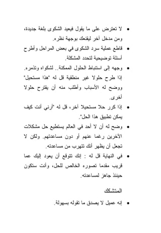 ‫• ﻻ ﺘﻌﺘﺭﺽ ﻋﻠﻰ ﻤﺎ ﻴﻘﻭل ﻓﻴﻌﻴﺩ ﺍﻟﺸﻜﻭﻯ ﺒﻠﻐﺔ ﺠﺩﻴﺩﺓ،‬
             ‫ﻭﻤﻥ ﻤﺩﺨل ﺁﺨﺭ ﻟﻴﻘﻨﻌﻙ ﺒﻭﺠﻬﺔ ﻨﻅﺭﻩ.‬
‫• ﻗﺎﻁﻊ ﻋﻤﻠﻴﺔ ﺴﺭﺩ ﺍﻟﺸﻜﻭﻯ ﻓﻲ ﺒﻌﺽ ﺍﻟﻤﺭﺍﺤل ﻭﺃﻁﺭﺡ‬
                   ‫ﺃﺴﺌﻠﺔ ﺘﻭﻀﻴﺤﻴﺔ ﻟﺘﺤﺩﺩ ﺍﻟﻤﺸﻜﻠﺔ.‬
‫• ﻭﺠﻬﻪ ﺇﻟﻰ ﺍﺴﺘﻨﺒﺎﻁ ﺍﻟﺤﻠﻭل ﺍﻟﻤﻤﻜﻨﺔ.. ﻟﺸﻜﻭﺍﻩ ﻭﺘﺫﻤﺭﻩ.‬
‫ﺇﺫﺍ ﻁﺭﺡ ﺤﻠﻭﻻ ﻏﻴﺭ ﻤﻨﻁﻘﻴﺔ ﻗل ﻟﻪ "ﻫﺫﺍ ﻤﺴﺘﺤﻴل"‬
                              ‫ﹰ‬
‫ﻭﻭﻀﺢ ﻟﻪ ﺍﻷﺴﺒﺎﺏ ﻭﺃﻁﻠﺏ ﻤﻨﻪ ﺃﻥ ﻴﻘﺘﺭﺡ ﺤﻠﻭﻻ‬
‫ﹰ‬
                                        ‫ﺃﺨﺭﻯ.‬
‫• ﺇﺫﺍ ﻜﺭﺭ ﺤﻼ ﻤﺴﺘﺤﻴﻼ ﺁﺨﺭ، ﻗل ﻟﻪ "ﺃﺭﻨﻲ ﺃﻨﺕ ﻜﻴﻑ‬
                         ‫ﹰ‬      ‫ﹰ‬
                         ‫ﻴﻤﻜﻥ ﺘﻁﺒﻴﻕ ﻫﺫﺍ ﺍﻟﺤل".‬
‫• ﻭﻀﺢ ﻟﻪ ﺃﻥ ﻻ ﺃﺤﺩ ﻓﻲ ﺍﻟﻌﺎﻟﻡ ﻴﺴﺘﻁﻴﻊ ﺤل ﻤﺸﻜﻼﺕ‬
‫ﺍﻵﺨﺭﻴﻥ ﺭﻏﻤﺎ ﻋﻨﻬﻡ ﺃﻭ ﺩﻭﻥ ﻤﺴﺎﻋﺩﺘﻬﻡ. ﻭﻟﻜﻥ ﻻ‬
                             ‫ﹰ‬
          ‫ﺘﺠﻌل ﺃﻥ ﻴﻅﻬﺭ ﺃﻨﻙ ﺘﺘﻬﺭﺏ ﻤﻥ ﻤﺴﺎﻋﺩﺘﻪ.‬
‫• ﻓﻲ ﺍﻟﻨﻬﺎﻴﺔ ﻗل ﻟﻪ : ﺇﻨﻙ ﺘﺘﻭﻗﻊ ﺃﻥ ﻴﻌﻭﺩ ﺇﻟﻴﻙ ﻋﻤﺎ‬
‫ﻗﺭﻴﺏ ﻤﻘﺩﻤﺎ ﺘﺼﻭﺭﻩ ﺍﻟﺨﺎﻟﺹ ﻟﻠﺤل، ﻭﺃﻨﺕ ﺴﺘﻜﻭﻥ‬
                              ‫ﹰ‬
                          ‫ﺤﻴﻨﺌﺫ ﺠﺎﻫﺯ ﻟﻤﺴﺎﻋﺩﺘﻪ.‬

                                      ‫ﺍﻟﻤﺘﺸﻜﻙ‬
              ‫• ﺇﻨﻪ ﻋﻤﻴل ﻻ ﻴﺼﺩﻕ ﻤﺎ ﺘﻘﻭﻟﻪ ﺒﺴﻬﻭﻟﺔ.‬
 