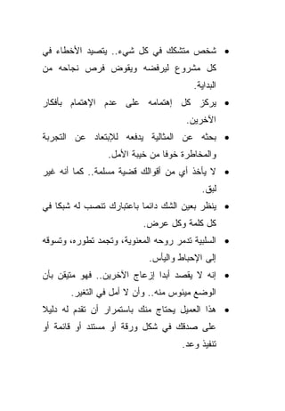 ‫• ﺸﺨﺹ ﻤﺘﺸﻜﻙ ﻓﻲ ﻜل ﺸﻲﺀ.. ﻴﺘﺼﻴﺩ ﺍﻷﺨﻁﺎﺀ ﻓﻲ‬
‫ﻜل ﻤﺸﺭﻭﻉ ﻟﻴﺭﻓﻀﻪ ﻭﻴﻘﻭﺽ ﻓﺭﺹ ﻨﺠﺎﺤﻪ ﻤﻥ‬
                                       ‫ﺍﻟﺒﺩﺍﻴﺔ.‬
‫• ﻴﺭﻜﺯ ﻜل ﺇﻫﺘﻤﺎﻤﻪ ﻋﻠﻰ ﻋﺩﻡ ﺍﻹﻫﺘﻤﺎﻡ ﺒﺄﻓﻜﺎﺭ‬
                                     ‫ﺍﻵﺨﺭﻴﻥ.‬
‫• ﺒﺤﺜﻪ ﻋﻥ ﺍﻟﻤﺜﺎﻟﻴﺔ ﻴﺩﻓﻌﻪ ﻟﻺﺒﺘﻌﺎﺩ ﻋﻥ ﺍﻟﺘﺠﺭﺒﺔ‬
                 ‫ﻭﺍﻟﻤﺨﺎﻁﺭﺓ ﺨﻭﻓﺎ ﻤﻥ ﺨﻴﺒﺔ ﺍﻷﻤل.‬
                               ‫ﹰ‬
‫• ﻻ ﻴﺄﺨﺫ ﺃﻱ ﻤﻥ ﺃﻗﻭﺍﻟﻙ ﻗﻀﻴﺔ ﻤﺴﻠﻤﺔ.. ﻜﻤﺎ ﺃﻨﻪ ﻏﻴﺭ‬
                                         ‫ﻟﺒﻕ.‬
‫• ﻴﻨﻅﺭ ﺒﻌﻴﻥ ﺍﻟﺸﻙ ﺩﺍﺌﻤﺎ ﺒﺎﻋﺘﺒﺎﺭﻙ ﺘﻨﺼﺏ ﻟﻪ ﺸﺒﻜﺎ ﻓﻲ‬
   ‫ﹰ‬                     ‫ﹰ‬
                          ‫ﻜل ﻜﻠﻤﺔ ﻭﻜل ﻋﺭﺽ.‬
‫• ﺍﻟﺴﻠﺒﻴﺔ ﺘﺩﻤﺭ ﺭﻭﺤﻪ ﺍﻟﻤﻌﻨﻭﻴﺔ، ﻭﺘﺠﻤﺩ ﺘﻁﻭﺭﻩ، ﻭﺘﺴﻭﻗﻪ‬
                           ‫ﺇﻟﻰ ﺍﻹﺤﺒﺎﻁ ﻭﺍﻟﻴﺄﺱ.‬
‫• ﺇﻨﻪ ﻻ ﻴﻘﺼﺩ ﺃﺒﺩﺍ ﺇﺯﻋﺎﺝ ﺍﻵﺨﺭﻴﻥ.. ﻓﻬﻭ ﻤﺘﻴﻘﻥ ﺒﺄﻥ‬
                             ‫ﹰ‬
       ‫ﺍﻟﻭﻀﻊ ﻤﻴﺌﻭﺱ ﻤﻨﻪ.. ﻭﺃﻥ ﻻ ﺃﻤل ﻓﻲ ﺍﻟﺘﻐﻴﺭ.‬
‫• ﻫﺫﺍ ﺍﻟﻌﻤﻴل ﻴﺤﺘﺎﺝ ﻤﻨﻙ ﺒﺎﺴﺘﻤﺭﺍﺭ ﺃﻥ ﺘﻘﺩﻡ ﻟﻪ ﺩﻟﻴﻼ‬
‫ﹰ‬
‫ﻋﻠﻰ ﺼﺩﻗﻙ ﻓﻲ ﺸﻜل ﻭﺭﻗﺔ ﺃﻭ ﻤﺴﺘﻨﺩ ﺃﻭ ﻗﺎﺌﻤﺔ ﺃﻭ‬
                                    ‫ﺘﻨﻔﻴﺫ ﻭﻋﺩ.‬
 