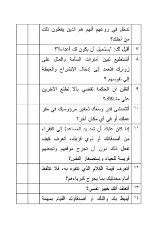 ‫ﺘﺩﺨل ﻓﻲ ﺭﻭﻋﻬﻡ ﺃﻨﻬﻡ ﻫﻡ ﺍﻟﺫﻴﻥ ﻴﻔﻌﻠﻭﻥ ﺫﻟﻙ‬
                                 ‫ﻤﻥ ﺃﺠﻠﻙ؟‬
      ‫ﺃﻗﻴل ﻟﻙ: "ﻴﺴﺘﺤﻴل ﺃﻥ ﻴﻜﻭﻥ ﻟﻙ ﺃﻋﺩﺍﺀ!"؟‬    ‫٧‬
‫ﺃﺘﺴﺘﻁﻴﻊ ﺘﺒﻴﻥ ﺃﻤﺎﺭﺍﺕ ﺍﻟﺴﺂﻤﺔ ﻭﺍﻟﻤﻠل ﻋﻠﻰ‬         ‫٨‬
‫ﺯﻭﺍﺭﻙ ﻓﺘﻌﻤﺩ ﺇﻟﻰ ﺇﺩﺨﺎل ﺍﻹﻨﺸﺭﺍﺡ ﻭﺍﻟﻐﺒﻁﺔ‬
                              ‫ﺇﻟﻰ ﻨﻔﻭﺴﻬﻡ ؟‬
‫ﺃﺘﻅﻥ ﺃﻥ ﺍﻟﺤﻜﻤﺔ ﺘﻘﻀﻲ ﺒﺄﻻ ﺘﻁﻠﻊ ﺍﻵﺨﺭﻴﻥ‬           ‫٩‬
                              ‫ﻋﻠﻰ ﻤﺸﺎﻜﻠﻙ؟‬
‫ﺃﺘﺘﺤﺎﺸﻰ ﻗﺩﺭ ﻭﺴﻌﻙ ﺘﺤﻘﻴﺭ ﻤﺭﺅﻭﺴﻴﻙ ﻓﻲ ﻤﻘﺭ‬         ‫٠١‬

                 ‫ﻋﻤﻠﻙ ﺃﻭ ﻓﻲ ﺃﻱ ﻤﻜﺎﻥ ﺁﺨﺭ؟‬
‫ﺇﺫﺍ ﻜﺎﻥ ﻋﻠﻴﻙ ﺃﻥ ﺘﻤﺩ ﻴﺩ ﺍﻟﻤﺴﺎﻋﺩﺓ ﺇﻟﻰ ﺍﻟﻔﻘﺭﺍﺀ‬   ‫١١‬

‫ﻤﻥ ﺃﺼﺩﻗﺎﺌﻙ ﺃﻭ ﺫﻭﻱ ﻗﺭﺒﻙ، ﺃﺘﻌﺭﻑ ﻜﻴﻑ‬
‫ﺘﻔﻌل ﺫﻟﻙ ﺩﻭﻥ ﺃﻥ ﺘﺠﺭﺡ ﻤﻭﻗﻔﻬﻡ ﻭﺘﺠﻌﻠﻬﻡ‬
             ‫ﻓﺭﻴﺴﺔ ﻟﻠﺤﻴﺎﺀ ﻭﺇﺴﺘﺼﻐﺎﺭ ﺍﻟﻨﻔﺱ؟‬
‫ﺃﺘﻌﺭﻑ ﻗﻴﻤﺔ ﺍﻟﻜﻼﻡ ﺍﻟﺫﻱ ﺘﺘﻔﻭﻩ ﺒﻪ، ﻓﻼ ﺘﺘﻠﻔﻅ‬      ‫٢١‬

           ‫ﺃﻤﺎﻡ ﻤﺤﺩﺜﻴﻙ ﺒﻤﺎ ﻴﺠﺭﺡ ﻜﺒﺭﻴﺎﺀﻫﻡ؟‬
                     ‫ﺃﺘﻌﺘﻘﺩ ﺃﻨﻙ ﺨﺒﻴﺭ ﻨﻔﺴﻲ؟‬    ‫٣١‬

‫ﺃﻴﻨﻴﻁ ﺒﻙ ﻭﺍﻟﺩﻙ ﺃﻭ ﺃﺼﺩﻗﺎﺅﻙ ﺍﻟﻘﻴﺎﻡ ﺒﻤﻬﻤﺔ‬        ‫٤١‬
 