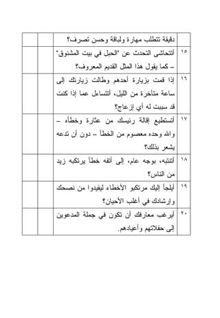 ‫ﺩﻗﻴﻘﺔ ﺘﺘﻁﻠﺏ ﻤﻬﺎﺭﺓ ﻭﻟﺒﺎﻗﺔ ﻭﺤﺴﻥ ﺘﺼﺭﻑ؟‬
‫ﺃﺘﺘﺤﺎﺸﻰ ﺍﻟﺘﺤﺩﺙ ﻋﻥ "ﺍﻟﺤﺒل ﻓﻲ ﺒﻴﺕ ﺍﻟﻤﺸﻨﻭﻕ"‬     ‫٥١‬

      ‫– ﻜﻤﺎ ﻴﻘﻭل ﻫﺫﺍ ﺍﻟﻤﺜل ﺍﻟﻘﺩﻴﻡ ﺍﻟﻤﻌﺭﻭﻑ؟‬
‫ﺇﺫﺍ ﻗﻤﺕ ﺒﺯﻴﺎﺭﺓ ﺃﺤﺩﻫﻡ ﻭﻁﺎﻟﺕ ﺯﻴﺎﺭﺘﻙ ﺇﻟﻰ‬        ‫٦١‬

‫ﺴﺎﻋﺔ ﻤﺘﺄﺨﺭﺓ ﻤﻥ ﺍﻟﻠﻴل، ﺃﺘﺘﺴﺎﺀل ﻋﻤﺎ ﺇﺫﺍ ﻜﻨﺕ‬
                    ‫ﻗﺩ ﺴﺒﺒﺕ ﻟﻪ ﺃﻱ ﺇﺯﻋﺎﺝ؟‬
‫ﺃﺘﺴﺘﻁﻴﻊ ﺇﻗﺎﻟﺔ ﺭﺌﻴﺴﻙ ﻤﻥ ﻋﺜﺎﺭﺓ ﻭﺨﻁﺄﻩ –‬         ‫٧١‬

‫ﻭﺍﷲ ﻭﺤﺩﻩ ﻤﻌﺼﻭﻡ ﻤﻥ ﺍﻟﺨﻁﺄ – ﺩﻭﻥ ﺃﻥ ﺘﺩﻋﻪ‬
                               ‫ﻴﺸﻌﺭ ﺒﺫﻟﻙ؟‬
‫ﺃﺘﻨﺘﺒﻪ، ﺒﻭﺠﻪ ﻋﺎﻡ، ﺇﻟﻰ ﺃﺘﻔﻪ ﺨﻁﺄ ﻴﺭﺘﻜﺒﻪ ﺯﻴﺩ‬    ‫٨١‬

                                ‫ﻤﻥ ﺍﻟﻨﺎﺱ؟‬
‫ﺃﻴﻠﺠﺄ ﺇﻟﻴﻙ ﻤﺭﺘﻜﺒﻭ ﺍﻷﺨﻁﺎﺀ ﻟﻴﻔﻴﺩﻭﺍ ﻤﻥ ﻨﺼﺤﻙ‬     ‫٩١‬

                ‫ﻭﺇﺭﺸﺎﺩﻙ ﻓﻲ ﺃﻏﻠﺏ ﺍﻷﺤﻴﺎﻥ؟‬
‫ﺃﻴﺭﻏﺏ ﻤﻌﺎﺭﻓﻙ ﺃﻥ ﺘﻜﻭﻥ ﻓﻲ ﺠﻤﻠﺔ ﺍﻟﻤﺩﻋﻭﻴﻥ‬        ‫٠٢‬

                     ‫ﺇﻟﻰ ﺤﻔﻼﺘﻬﻡ ﻭﺃﻋﻴﺎﺩﻫﻡ.‬
 