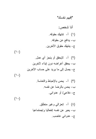 ‫"ﺇﻓﻬﻡ ﻨﻔﺴﻙ"‬

                               ‫ﺃﻨﺎ ﺸﺨﺹ:‬
                       ‫)١( ﺃ- ﺘﻨﺘﻬﻙ ﺤﻘﻭﻗﻪ.‬
                        ‫ﺏ- ﻴﺩﺍﻓﻊ ﻋﻥ ﺤﻘﻭﻗﻪ.‬
                    ‫ﺝ- ﻴﻨﺘﻬﻙ ﺤﻘﻭﻕ ﺍﻵﺨﺭﻴﻥ.‬
‫)٠١(‬
            ‫)٢( ﺃ- ﻻﻴﺤﻘﻕ ﺃﻭ ﻴﻨﺠﺯ ﺃﻱ ﻋﻤل.‬
          ‫ﺏ- ﻴﺤﻘﻕ ﺃﻏﺭﺍﻀﻪ ﺩﻭﻥ ﺇﻴﺫﺍﺀ ﻵﺨﺭﻴﻥ‬
       ‫ﺝ- ﻴﺼل ﺇﻟﻰ ﻤﺎ ﻴﺭﻴﺩ ﻋﻠﻰ ﺤﺴﺎﺏ ﺍﻵﺨﺭﻴﻥ‬
‫)٠١(‬
             ‫)٣( ﺃ- ﻴﺤﺱ ﺒﺎﻹﺤﺒﺎﻁ ﻭﺍﻟﺘﻌﺎﺴﺔ.‬
                  ‫ﺏ- ﻴﺤﺱ ﺒﺎﻟﺭﻀﺎ ﻋﻥ ﻨﻔﺴﻪ.‬
                       ‫ﺝ- ﺩﻓﺎﻋﻲ/ ﺃﻭ ﻋﺩﻭﺍﻨﻲ.‬
‫)٠١(‬
               ‫)٤( ﺃ- ﺇﻨﻌﺯﺍﻟﻲ ﻭﻏﻴﺭ ﻤﻨﻁﻠﻕ.‬
          ‫ﺏ- ﻴﻌﺒﺭ ﻋﻥ ﻨﻔﺴﻪ ﺇﻨﻔﻌﺎﻟﻴﺎ ﻭﺇﺠﻤﺘﻤﺎﻋﻴﺎ‬
          ‫ﹰ‬          ‫ﹰ‬
                         ‫ﺝ- ﻋﺩﻭﺍﻨﻲ ﻏﺎﻀﺏ.‬
 