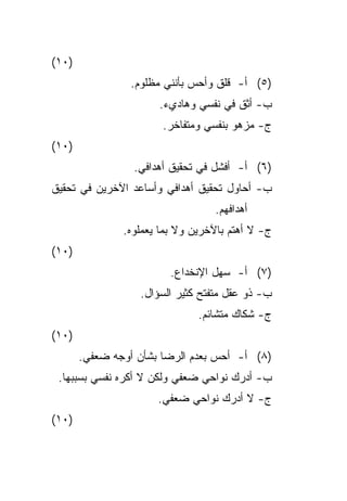 ‫)٠١(‬
                ‫)٥( ﺃ- ﻗﻠﻕ ﻭﺃﺤﺱ ﺒﺄﻨﻨﻲ ﻤﻅﻠﻭﻡ.‬
                      ‫ﺏ- ﺃﺜﻕ ﻓﻲ ﻨﻔﺴﻲ ﻭﻫﺎﺩﻱﺀ.‬
                       ‫ﺝ- ﻤﺯﻫﻭ ﺒﻨﻔﺴﻲ ﻭﻤﺘﻔﺎﺨﺭ.‬
‫)٠١(‬
                 ‫)٦( ﺃ- ﺃﻓﺸل ﻓﻲ ﺘﺤﻘﻴﻕ ﺃﻫﺩﺍﻓﻲ.‬
‫ﺏ- ﺃﺤﺎﻭل ﺘﺤﻘﻴﻕ ﺃﻫﺩﺍﻓﻲ ﻭﺃﺴﺎﻋﺩ ﺍﻵﺨﺭﻴﻥ ﻓﻲ ﺘﺤﻘﻴﻕ‬
                                  ‫ﺃﻫﺩﺍﻓﻬﻡ.‬
               ‫ﺝ- ﻻ ﺃﻫﺘﻡ ﺒﺎﻵﺨﺭﻴﻥ ﻭﻻ ﺒﻤﺎ ﻴﻌﻤﻠﻭﻩ.‬
‫)٠١(‬
                         ‫)٧( ﺃ- ﺴﻬل ﺍﻹﻨﺨﺩﺍﻉ.‬
                  ‫ﺏ- ﺫﻭ ﻋﻘل ﻤﺘﻔﺘﺢ ﻜﺜﻴﺭ ﺍﻟﺴﺅﺍل.‬
                               ‫ﺝ- ﺸﻜﺎﻙ ﻤﺘﺸﺎﺌﻡ.‬
‫)٠١(‬
       ‫)٨( ﺃ- ﺃﺤﺱ ﺒﻌﺩﻡ ﺍﻟﺭﻀﺎ ﺒﺸﺄﻥ ﺃﻭﺠﻪ ﻀﻌﻔﻲ.‬
 ‫ﺏ- ﺃﺩﺭﻙ ﻨﻭﺍﺤﻲ ﻀﻌﻔﻲ ﻭﻟﻜﻥ ﻻ ﺃﻜﺭﻩ ﻨﻔﺴﻲ ﺒﺴﺒﺒﻬﺎ.‬
                      ‫ﺝ- ﻻ ﺃﺩﺭﻙ ﻨﻭﺍﺤﻲ ﻀﻌﻔﻲ.‬
‫)٠١(‬
 