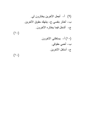 ‫)٩( ﺃ- ﺃﺠﻌل ﺍﻵﺨﺭﻴﻥ ﻴﺨﺘﺎﺭﻭﻥ ﻟﻲ.‬
       ‫ﺏ- ﺃﺨﺘﺎﺭ ﺒﻨﻔﺴﻲ.ﺝ- ﻴﻨﺘﻬﻙ ﺤﻘﻭﻕ ﺍﻵﺨﺭﻴﻥ.‬
               ‫ﺝ- ﺃﺘﺩﺨل ﻓﻴﻤﺎ ﻴﺨﺘﺎﺭﻩ ﺍﻵﺨﺭﻭﻥ.‬
‫)٠١(‬
                   ‫)٠١( ﺃ- ﻴﺴﺘﻐﻠﻨﻲ ﺍﻵﺨﺭﻭﻥ.‬
                           ‫ﺏ- ﺃﺤﻤﻲ ﺤﻘﻭﻗﻲ.‬
                          ‫ﺝ- ﺃﺴﺘﻐل ﺍﻵﺨﺭﻴﻥ.‬
‫)٠١(‬
 
