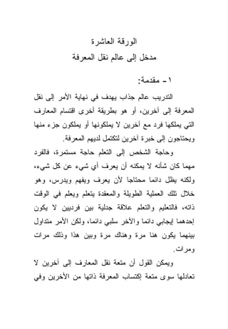 ‫ﺍﻟﻭﺭﻗﺔ ﺍﻟﻌﺎﺸﺭﺓ‬
            ‫ﻤﺩﺨل ﺇﻟﻰ ﻋﺎﻟﻡ ﻨﻘل ﺍﻟﻤﻌﺭﻓﺔ‬

                                    ‫١- ﻤﻘﺩﻤﺔ:‬
‫ﺍﻟﺘﺩﺭﻴﺏ ﻋﺎﻟﻡ ﺠﺫﺍﺏ ﻴﻬﺩﻑ ﻓﻲ ﻨﻬﺎﻴﺔ ﺍﻷﻤﺭ ﺇﻟﻰ ﻨﻘل‬
‫ﺍﻟﻤﻌﺭﻓﺔ ﺇﻟﻰ ﺁﺨﺭﻴﻥ، ﺃﻭ ﻫﻭ ﺒﻁﺭﻴﻘﺔ ﺃﺨﺭﻯ ﺍﻗﺘﺴﺎﻡ ﺍﻟﻤﻌﺎﺭﻑ‬
‫ﺍﻟﺘﻲ ﻴﻤﻠﻜﻬﺎ ﻓﺭﺩ ﻤﻊ ﺁﺨﺭﻴﻥ ﻻ ﻴﻤﻠﻜﻭﻨﻬﺎ ﺃﻭ ﻴﻤﻠﻜﻭﻥ ﺠﺯﺀ ﻤﻨﻬﺎ‬
         ‫ﻭﻴﺤﺘﺎﺠﻭﻥ ﺇﻟﻰ ﺨﺒﺭﺓ ﺁﺨﺭﻴﻥ ﻟﺘﻜﺘﻤل ﻟﺩﻴﻬﻡ ﺍﻟﻤﻌﺭﻓﺔ.‬
‫ﻭﺤﺎﺠﺔ ﺍﻟﺸﺨﺹ ﺇﻟﻰ ﺍﻟﺘﻌﻠﻡ ﺤﺎﺠﺔ ﻤﺴﺘﻤﺭﺓ، ﻓﺎﻟﻔﺭﺩ‬
‫ﻤﻬﻤﺎ ﻜﺎﻥ ﺸﺄﻨﻪ ﻻ ﻴﻤﻜﻨﻪ ﺃﻥ ﻴﻌﺭﻑ ﺃﻱ ﺸﻲﺀ ﻋﻥ ﻜل ﺸﻲﺀ،‬
‫ﻭﻟﻜﻨﻪ ﻴﻅل ﺩﺍﺌﻤﺎ ﻤﺤﺘﺎﺠﺎ ﻷﻥ ﻴﻌﺭﻑ ﻭﻴﻔﻬﻡ ﻭﻴﺩﺭﺱ، ﻭﻫﻭ‬
                         ‫ﹰ‬      ‫ﹰ‬
‫ﺨﻼل ﺘﻠﻙ ﺍﻟﻌﻤﻠﻴﺔ ﺍﻟﻁﻭﻴﻠﺔ ﻭﺍﻟﻤﻌﻘﺩﺓ ﻴﺘﻌﻠﻡ ﻭﻴﻌﻠﻡ ﻓﻲ ﺍﻟﻭﻗﺕ‬
‫ﺫﺍﺘﻪ، ﻓﺎﻟﺘﻌﻠﻴﻡ ﻭﺍﻟﺘﻌﻠﻡ ﻋﻼﻗﺔ ﺠﺩﻟﻴﺔ ﺒﻴﻥ ﻓﺭﺩﻴﻴﻥ ﻻ ﻴﻜﻭﻥ‬
‫ﺇﺤﺩﻫﻤﺎ ﺇﻴﺠﺎﺒﻲ ﺩﺍﺌﻤﺎ ﻭﺍﻵﺨﺭ ﺴﻠﺒﻲ ﺩﺍﺌﻤﹰ، ﻭﻟﻜﻥ ﺍﻷﻤﺭ ﻤﺘﺩﺍﻭل‬
                  ‫ﺎ‬                ‫ﹰ‬
‫ﺒﻴﻨﻬﻤﺎ ﻴﻜﻭﻥ ﻫﻨﺎ ﻤﺭﺓ ﻭﻫﻨﺎﻙ ﻤﺭﺓ ﻭﺒﻴﻥ ﻫﺫﺍ ﻭﺫﻟﻙ ﻤﺭﺍﺕ‬
                                                ‫ﻭﻤﺭﺍﺕ.‬
‫ﻭﻴﻤﻜﻥ ﺍﻟﻘﻭل ﺃﻥ ﻤﺘﻌﺔ ﻨﻘل ﺍﻟﻤﻌﺎﺭﻑ ﺇﻟﻰ ﺁﺨﺭﻴﻥ ﻻ‬
‫ﺘﻌﺎﺩﻟﻬﺎ ﺴﻭﻯ ﻤﺘﻌﺔ ﺇﻜﺘﺴﺎﺏ ﺍﻟﻤﻌﺭﻓﺔ ﺫﺍﺘﻬﺎ ﻤﻥ ﺍﻷﺨﺭﻴﻥ ﻭﻓﻲ‬
 