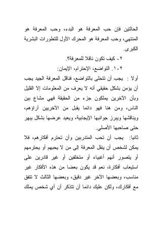 ‫ﺍﻟﺤﺎﻟﺘﻴﻥ ﻓﺈﻥ ﺤﺏ ﺍﻟﻤﻌﺭﻓﺔ ﻫﻭ ﺍﻟﺒﺩﺀ، ﻭﺤﺏ ﺍﻟﻤﻌﺭﻓﺔ ﻫﻭ‬
‫ﺍﻟﻤﻨﺘﻬﻲ، ﻭﺤﺏ ﺍﻟﻤﻌﺭﻓﺔ ﻫﻭ ﺍﻟﻤﺤﺭﻙ ﺍﻷﻭل ﻟﻠﺘﻁﻭﺭﺍﺕ ﺍﻟﺒﺸﺭﻴﺔ‬
                                                ‫ﺍﻟﻜﺒﺭﻯ.‬
                   ‫٢- ﻜﻴﻑ ﺘﻜﻭﻥ ﻨﺎﻗﻼ ﻟﻠﻤﻌﺭﻓﺔ؟.‬
                             ‫ﹰ‬
               ‫٢-١. ﺍﻟﺘﻭﺍﻀﻊ، ﺍﻹﺤﺘﺭﺍﻡ، ﺍﻹﻴﻤﺎﻥ:‬
‫ﺃﻭﻻ : ﻴﺠﺏ ﺃﻥ ﺘﺘﺤﻠﻰ ﺒﺎﻟﺘﻭﺍﻀﻊ، ﻓﻨﺎﻗل ﺍﻟﻤﻌﺭﻓﺔ ﺍﻟﺠﻴﺩ ﻴﺠﺏ‬
                                                 ‫ﹰ‬
‫ﺃﻥ ﻴﺅﻤﻥ ﺒﺸﻜل ﺤﻘﻴﻘﻲ ﺃﻨﻪ ﻻ ﻴﻌﺭﻑ ﻤﻥ ﺍﻟﻤﻌﻠﻭﻤﺎﺕ ﺇﻻ ﺍﻟﻘﻠﻴل‬
‫ﻭﺒﺄﻥ ﺍﻵﺨﺭﻴﻥ ﻴﻤﻠﻜﻭﻥ ﺠﺯﺀ ﻤﻥ ﺍﻟﺤﻘﻴﻘﺔ ﻓﻬﻲ ﻤﺸﺎﻉ ﺒﻴﻥ‬
‫ﺍﻟﻨﺎﺱ، ﻭﻤﻥ ﻫﻨﺎ ﻓﻬﻭ ﺩﺍﺌﻤﺎ ﻴﻘﺒل ﻤﻥ ﺍﻵﺨﺭﻴﻴﻥ ﺁﺭﺍﺅﻫﻡ،‬
                        ‫ﹰ‬
‫ﻭﻴﻨﺎﻗﺸﻬﺎ ﻭﻴﺒﺭﺯ ﺠﻭﺍﻨﺒﻬﺎ ﺍﻹﻴﺠﺎﺒﻴﺔ، ﻭﻴﻌﻴﺩ ﻋﺭﻀﻬﺎ ﺒﺸﻜل ﻴﺒﻬﺭ‬
                                 ‫ﺤﺘﻰ ﺼﺎﺤﺒﻬﺎ ﺍﻷﺼﻠﻲ.‬
‫ﻴﺠﺏ ﺃﻥ ﺘﺤﺏ ﺍﻟﻤﺘﺩﺭﺒﻴﻥ ﻭﺃﻥ ﺘﺤﺘﺭﻡ ﺃﻓﻜﺎﺭﻫﻡ، ﻓﻼ‬        ‫ﺜﺎﻨﻴﺎ:‬
                                                   ‫ﹰ‬
‫ﻴﻤﻜﻥ ﻟﺸﺨﺹ ﺃﻥ ﻴﻨﻘل ﺍﻟﻤﻌﺭﻓﺔ ﺇﻟﻰ ﻤﻥ ﻻ ﻴﺤﺒﻬﻡ ﺃﻭ ﻴﺤﺘﺭﻤﻬﻡ‬
‫ﺃﻭ ﻴﺘﺼﻭﺭ ﺃﻨﻬﻡ ﺃﻏﺒﻴﺎﺀ ﺃﻭ ﻤﺘﺨﻠﻔﻴﻥ ﺃﻭ ﻏﻴﺭ ﻗﺎﺩﺭﻴﻥ ﻋﻠﻰ‬
‫ﺍﺴﺘﻴﻌﺎﺏ ﺃﻓﻜﺎﺭﺓ، ﻨﻌﻡ ﻗﺩ ﻴﻜﻭﻥ ﺒﻌﻀﺎ ﻤﻥ ﻫﺫﻩ ﺍﻷﻓﻜﺎﺭ ﻏﻴﺭ‬
                  ‫ﹰ‬
‫ﻤﻨﺎﺴﺏ، ﻭﺒﻌﻀﻬﺎ ﺍﻵﺨﺭ ﻏﻴﺭ ﺩﻗﻴﻕ، ﻭﺒﻌﻀﻬﺎ ﺍﻟﺜﺎﻟﺙ ﻻ ﺘﺘﻔﻕ‬
‫ﻤﻊ ﺃﻓﻜﺎﺭﻙ، ﻭﻟﻜﻥ ﻋﻠﻴﻙ ﺩﺍﺌﻤﺎ ﺃﻥ ﺘﺘﺫﻜﺭ ﺃﻥ ﺃﻱ ﺸﺨﺹ ﻴﻤﻠﻙ‬
                        ‫ﹰ‬
 