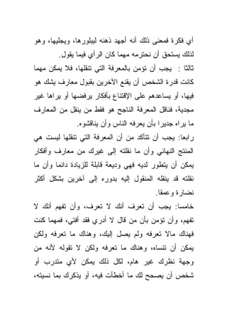 ‫ﺃﻱ ﻓﻜﺭﺓ ﻓﻤﻌﻨﻰ ﺫﻟﻙ ﺃﻨﻪ ﺃﺠﻬﺩ ﺫﻫﻨﻪ ﻟﻴﺒﻠﻭﺭﻫﺎ، ﻭﻴﺠﻠﻴﻬﺎ، ﻭﻫﻭ‬
        ‫ﻟﺫﻟﻙ ﻴﺴﺘﺤﻕ ﺃﻥ ﻨﺤﺘﺭﻤﻪ ﻤﻬﻤﺎ ﻜﺎﻥ ﺍﻟﺭﺃﻱ ﻓﻴﻤﺎ ﻴﻘﻭل.‬
‫ﺜﺎﻟﺜﺎ : ﻴﺠﺏ ﺃﻥ ﺘﺅﻤﻥ ﺒﺎﻟﻤﻌﺭﻓﺔ ﺍﻟﺘﻲ ﺘﻨﻘﻠﻬﺎ، ﻓﻼ ﻴﻤﻜﻥ ﻤﻬﻤﺎ‬
                                                 ‫ﹰ‬
‫ﻜﺎﻨﺕ ﻗﺩﺭﺓ ﺍﻟﺸﺨﺹ ﺃﻥ ﻴﻘﻨﻊ ﺍﻵﺨﺭﻴﻥ ﺒﻘﺒﻭل ﻤﻌﺎﺭﻑ ﻴﺸﻙ ﻫﻭ‬
‫ﻓﻴﻬﺎ، ﺃﻭ ﻴﺴﺎﻋﺩﻫﻡ ﻋﻠﻰ ﺍﻹﻗﺘﻨﺎﻉ ﺒﺄﻓﻜﺎﺭ ﻴﺭﻓﻀﻬﺎ ﺃﻭ ﻴﺭﺍﻫﺎ ﻏﻴﺭ‬
‫ﻤﺠﺩﻴﺔ، ﻓﻨﺎﻗل ﺍﻟﻤﻌﺭﻓﺔ ﺍﻟﻨﺎﺠﺢ ﻫﻭ ﻓﻘﻁ ﻤﻥ ﻴﻨﻘل ﻤﻥ ﺍﻟﻤﻌﺎﺭﻑ‬
              ‫ﻤﺎ ﻴﺭﺍﻩ ﺠﺩﻴﺭﺍ ﺒﺄﻥ ﻴﻌﺭﻓﻪ ﺍﻟﻨﺎﺱ ﻭﺃﻥ ﻴﻨﺎﻗﺸﻭﻩ.‬
                                           ‫ﹰ‬
‫ﺭﺍﺒﻌﺎ: ﻴﺠﺏ ﺃﻥ ﺘﺘﺄﻜﺩ ﻤﻥ ﺃﻥ ﺍﻟﻤﻌﺭﻓﺔ ﺍﻟﺘﻲ ﺘﻨﻘﻠﻬﺎ ﻟﻴﺴﺕ ﻫﻲ‬
                                                ‫ﹰ‬
‫ﺍﻟﻤﻨﺘﺞ ﺍﻟﻨﻬﺎﺌﻲ ﻭﺃﻥ ﻤﺎ ﻨﻘﻠﺘﻪ ﺇﻟﻰ ﻏﻴﺭﻙ ﻤﻥ ﻤﻌﺎﺭﻑ ﻭﺃﻓﻜﺎﺭ‬
‫ﻴﻤﻜﻥ ﺃﻥ ﻴﺘﻁﻭﺭ ﻟﺩﻴﻪ ﻓﻬﻲ ﻭﺩﻴﻌﺔ ﻗﺎﺒﻠﺔ ﻟﻠﺯﻴﺎﺩﺓ ﺩﺍﺌﻤﺎ ﻭﺃﻥ ﻤﺎ‬
       ‫ﹰ‬
‫ﻨﻘﻠﺘﻪ ﻗﺩ ﻴﻨﻘﻠﻪ ﺍﻟﻤﻨﻘﻭل ﺇﻟﻴﻪ ﺒﺩﻭﺭﻩ ﺇﻟﻰ ﺁﺨﺭﻴﻥ ﺒﺸﻜل ﺃﻜﺜﺭ‬
                                          ‫ﻨﻀﺎﺭﺓ ﻭﻋﻤﻘﺎ.‬
                                           ‫ﹰ‬
‫ﺨﺎﻤﺴﺎ: ﻴﺠﺏ ﺃﻥ ﺘﻌﺭﻑ ﺃﻨﻙ ﻻ ﺘﻌﺭﻑ، ﻭﺃﻥ ﺘﻔﻬﻡ ﺃﻨﻙ ﻻ‬
                                        ‫ﹰ‬
‫ﺘﻔﻬﻡ، ﻭﺃﻥ ﺘﺅﻤﻥ ﺒﺄﻥ ﻤﻥ ﻗﺎل ﻻ ﺃﺩﺭﻱ ﻓﻘﺩ ﺃﻓﺘﻲ، ﻓﻤﻬﻤﺎ ﻜﻨﺕ‬
‫ﻓﻬﻨﺎﻙ ﻤﺎﻻ ﺘﻌﺭﻓﻪ ﻭﻟﻡ ﻴﺼل ﺇﻟﻴﻙ، ﻭﻫﻨﺎﻙ ﻤﺎ ﺘﻌﺭﻓﻪ ﻭﻟﻜﻥ‬
‫ﻴﻤﻜﻥ ﺃﻥ ﺘﻨﺴﺎﻩ، ﻭﻫﻨﺎﻙ ﻤﺎ ﺘﻌﺭﻓﻪ ﻭﻟﻜﻥ ﻻ ﺘﻘﻭﻟﻪ ﻷﻨﻪ ﻤﻥ‬
‫ﻭﺠﻬﺔ ﻨﻅﺭﻙ ﻏﻴﺭ ﻫﺎﻡ، ﻟﻜل ﺫﻟﻙ ﻴﻤﻜﻥ ﻷﻱ ﻤﺘﺩﺭﺏ ﺃﻭ‬
‫ﺸﺨﺹ ﺃﻥ ﻴﺼﺤﺢ ﻟﻙ ﻤﺎ ﺃﺨﻁﺄﺕ ﻓﻴﻪ، ﺃﻭ ﻴﺫﻜﺭﻙ ﺒﻤﺎ ﻨﺴﻴﺘﻪ،‬
 