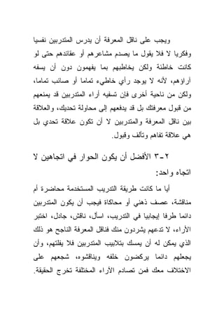 ‫ﻭﻴﺠﺏ ﻋﻠﻰ ﻨﺎﻗل ﺍﻟﻤﻌﺭﻓﺔ ﺃﻥ ﻴﺩﺭﺱ ﺍﻟﻤﺘﺩﺭﺒﻴﻥ ﻨﻔﺴﻴﺎ‬
‫ﹰ‬
‫ﻭﻓﻜﺭﻴﺎ ﻻ ﻓﻼ ﻴﻘﻭل ﻤﺎ ﻴﺼﺩﻡ ﻤﺸﺎﻋﺭﻫﻡ ﺃﻭ ﻋﻘﺎﺌﺩﻫﻡ ﺤﺘﻰ ﻟﻭ‬
                                            ‫ﹰ‬
‫ﻜﺎﻨﺕ ﺨﺎﻁﺌﺔ ﻭﻟﻜﻥ ﻴﺨﺎﻁﺒﻬﻡ ﺒﻤﺎ ﻴﻔﻬﻤﻭﻥ ﺩﻭﻥ ﺃﻥ ﻴﺴﻔﻪ‬
‫ﺁﺭﺍﺅﻫﻡ، ﻷﻨﻪ ﻻ ﻴﻭﺠﺩ ﺭﺃﻱ ﺨﺎﻁﻲﺀ ﺘﻤﺎﻤﺎ ﺃﻭ ﺼﺎﺌﺏ ﺘﻤﺎﻤﹰ،‬
 ‫ﺎ‬             ‫ﹰ‬
‫ﻭﻟﻜﻥ ﻤﻥ ﻨﺎﺤﻴﺔ ﺃﺨﺭﻯ ﻓﺈﻥ ﺘﺴﻔﻴﻪ ﺃﺭﺍﺀ ﺍﻟﻤﺘﺩﺭﺒﻴﻥ ﻗﺩ ﻴﻤﻨﻌﻬﻡ‬
‫ﻤﻥ ﻗﺒﻭل ﻤﻌﺭﻓﺘﻙ ﺒل ﻗﺩ ﻴﺩﻓﻌﻬﻡ ﺇﻟﻰ ﻤﺤﺎﻭﻟﺔ ﺘﺤﺩﻴﻙ، ﻭﺍﻟﻌﻼﻗﺔ‬
‫ﺒﻴﻥ ﻨﺎﻗل ﺍﻟﻤﻌﺭﻓﺔ ﻭﺍﻟﻤﺘﺩﺭﺒﻴﻥ ﻻ ﺃﻥ ﺘﻜﻭﻥ ﻋﻼﻗﺔ ﺘﺤﺩﻱ ﺒل‬
                          ‫ﻫﻲ ﻋﻼﻗﺔ ﺘﻔﺎﻫﻡ ﻭﺘﺄﻟﻑ ﻭﻗﺒﻭل.‬

‫٢-٣ ﺍﻷﻓﻀل ﺃﻥ ﻴﻜﻭﻥ ﺍﻟﺤﻭﺍﺭ ﻓﻲ ﺍﺘﺠﺎﻫﻴﻥ ﻻ‬
                                         ‫ﺍﺘﺠﺎﻩ ﻭﺍﺤﺩ:‬
‫ﺃﻴﺎ ﻤﺎ ﻜﺎﻨﺕ ﻁﺭﻴﻘﺔ ﺍﻟﺘﺩﺭﻴﺏ ﺍﻟﻤﺴﺘﺨﺩﻤﺔ ﻤﺤﺎﻀﺭﺓ ﺃﻡ‬
‫ﻤﻨﺎﻗﺸﺔ، ﻋﺼﻑ ﺫﻫﻨﻲ ﺃﻭ ﻤﺤﺎﻜﺎﺓ ﻓﻴﺠﺏ ﺃﻥ ﻴﻜﻭﻥ ﺍﻟﻤﺘﺩﺭﺒﻴﻥ‬
‫ﺩﺍﺌﻤﺎ ﻁﺭﻓﺎ ﺇﻴﺠﺎﺒﻴﺎ ﻓﻲ ﺍﻟﺘﺩﺭﻴﺏ، ﺍﺴﺄل، ﻨﺎﻗﺵ، ﺠﺎﺩل، ﺍﺨﺘﺒﺭ‬
                                    ‫ﹰ‬       ‫ﹰ‬    ‫ﹰ‬
‫ﺍﻷﺭﺍﺀ، ﻻ ﺘﺩﻋﻬﻡ ﻴﺸﺭﺩﻭﻥ ﻤﻨﻙ ﻓﻨﺎﻗل ﺍﻟﻤﻌﺭﻓﺔ ﺍﻟﻨﺎﺠﺢ ﻫﻭ ﺫﻟﻙ‬
‫ﺍﻟﺫﻱ ﻴﻤﻜﻥ ﻟﻪ ﺃﻥ ﻴﻤﺴﻙ ﺒﺘﻼﺒﻴﺏ ﺍﻟﻤﺘﺩﺭﺒﻴﻥ ﻓﻼ ﻴﻔﻠﺘﻬﻡ، ﻭﺃﻥ‬
‫ﻴﺠﻌﻠﻬﻡ ﺩﺍﺌﻤﺎ ﻴﺭﻜﻀﻭﻥ ﺨﻠﻔﻪ ﻭﻴﻨﺎﻗﺸﻭﻩ، ﺸﺠﻌﻬﻡ ﻋﻠﻰ‬
                                ‫ﹰ‬
‫ﺍﻻﺨﺘﻼﻑ ﻤﻌﻙ ﻓﻤﻥ ﺘﺼﺎﺩﻡ ﺍﻵﺭﺍﺀ ﺍﻟﻤﺨﺘﻠﻔﺔ ﺘﺨﺭﺝ ﺍﻟﺤﻘﻴﻘﺔ.‬
 