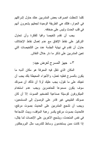 ‫ﻜﻠﻤﺎ ﻻﺤﻅﺕ ﺍﻨﺼﺭﺍﻑ ﺒﻌﺽ ﺍﻟﻤﺘﺩﺭﺒﻴﻥ ﻋﻨﻙ ﺤﺎﻭل ﺇﺸﺭﺍﻜﻬﻡ‬
‫ﻓﻲ ﺍﻟﺤﻭﺍﺭ، ﻓﺘﻠﻙ ﻫﻲ ﺍﻟﻁﺭﻴﻘﺔ ﺍﻟﻭﺤﻴﺩﺓ ﻟﺠﻌﻠﻬﻡ ﻴﺸﻌﺭﻭﻥ ﺃﻨﻬﻡ‬
                      ‫ﻓﻲ ﻗﻠﺏ ﺍﻟﺤﺩﺙ ﻭﻟﻴﺱ ﻋﻠﻰ ﻀﻔﺎﻓﻪ.‬
‫ﻴﺠﺏ ﺃﻥ ﺘﻘﺩﻡ ﺘﻠﺨﻴﺼﺎ ﻭﺍﻓﻴﺎ ﻟﻠﻔﻜﺭﺓ ﻭﺃﻥ ﺘﺤﺎﻭل‬
                 ‫ﹰ‬     ‫ﹰ‬
‫ﺍﻟﺘﺭﻜﻴﺯ ﻋﻠﻰ ﻨﻘﺎﻁ ﺍﻹﺘﻔﺎﻕ ﻤﻊ ﻋﺩﻡ ﺇﻫﻤﺎل ﻨﻘﺎﻁ ﺍﻹﺨﺘﻼﻑ‬
‫ﺤﺎﻭل ﺃﻥ ﺘﻘﺩﻡ ﻓﻲ ﻨﻬﺎﻴﺔ ﺍﻟﺠﻠﺴﺔ ﻋﺩﺩ ﻤﻥ ﺍﻟﺘﻠﺨﻴﺼﺎﺕ ﺍﻟﺘﻲ‬
           ‫ﺘﻌﻴﻥ ﺍﻟﻤﺘﺩﺭﺒﻴﻥ ﻋﻠﻰ ﺘﺫﻜﺭ ﻤﺎ ﺩﺍﺭ ﺨﻼل ﺍﻟﻨﻘﺎﺵ.‬

             ‫٣- ﺠﻬﺯ ﺍﻟﻤﺴﺭﺡ ﻟﻌﺭﺽ ﺠﻴﺩ:‬
‫ﺍﻟﻤﻜﺎﻥ ﺍﻟﺫﻱ ﺘﻨﻘل ﻓﻴﻪ ﺍﻟﻤﻌﺭﻓﺔ ﻫﻭ ﻤﻜﺎﻥ ﺃﺸﺒﻪ ﻤﺎ‬
‫ﻴﻜﻭﻥ ﺒﺎﻟﻤﺴﺭﺡ ﻓﻌﻠﻴﻪ ﺘﻌﻤل، ﻭﺍﻷﺠﻭﺍﺀ ﺍﻟﻤﺤﻴﻁﺔ ﺒﻠﻙ ﻴﺠﺏ ﺃﻥ‬
‫ﺘﻌﻴﻨﻙ ﻋﻠﻰ ﻤﺎ ﺘﻘﻭل، ﻴﺠﺏ ﻋﻠﻴﻙ ﺃﻭﻻ ﺃﻥ ﺘﺘﺄﻜﺩ ﺃﻥ ﺼﻭﺘﻙ‬
                 ‫ﹰ‬
‫ﺴﻭﻑ ﻴﻜﻭﻥ ﻤﺴﻤﻭﻋﺎ ﻟﻠﺤﺎﻀﺭﻴﻥ ﻭﻴﺠﺏ ﻋﺩﻡ ﺍﺴﺘﺨﺩﺍﻡ‬
                          ‫ﹰ‬
‫ﺍﻟﻤﻴﻜﺭﻭﻓﻭﻥ ﻜﻭﺴﻴﻠﺔ ﺼﻨﺎﻋﻴﺔ ﻟﺘﻀﺨﻴﻡ ﺍﻟﺼﻭﺕ ﺇﻻ ﺃﻥ ﻜﺎﻥ‬
‫ﺼﻭﺘﻙ ﺍﻟﻁﺒﻴﻌﻲ ﻏﻴﺭ ﻗﺎﺩﺭ ﻋﻠﻰ ﺍﻟﻭﺼﻭل ﺇﻟﻰ ﺍﻟﻤﺴﺘﻤﻌﻴﻥ،‬
‫ﻭﻴﺠﺏ ﺃﻥ ﺘﺸﺠﻊ ﺍﻟﻤﺘﺩﺭﺒﻴﻥ ﻋﻠﻰ ﺍﻟﺤﺩﻴﺙ ﺒﺼﻭﺕ ﻤﺭﺘﻔﻊ،‬
‫ﻓﺎﻟﺤﺩﻴﺙ ﺒﺼﻭﺕ ﻤﺭﺘﻔﻊ ﻴﻜﺴﺭ ﺭﻫﺒﺔ ﺍﻟﻤﻭﻗﻑ، ﻭﻴﺒﺙ ﺍﻟﺸﺠﺎﻋﺔ‬
‫ﻓﻲ ﻨﻔﺱ ﺍﻟﻤﺘﺤﺩﺙ، ﻭﻴﺸﺠﻊ ﺍﻵﺨﺭﻴﻥ ﻋﻠﻰ ﺍﻹﻨﺼﺎﺕ ﻟﻤﺎ ﻴﻘﺎل،‬
‫ﺇﺫﺍ ﻜﺎﻨﺕ ﻤﻤﻥ ﻴﺴﺘﺨﺩﻤﻭﻥ ﻭﺴﺎﺌﻁ ﻟﻠﺘﺩﺭﻴﺏ ﻤﺜل ﺍﻟﺒﺭﻭﺠﻜﺘﻭﺭ‬
 