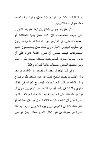 ‫ﺃﻭ ﺍﻟﺩﺍﺘﺎ ﺸﻭ، ﻓﺘﺄﻜﺩ ﻤﻥ ﺃﻨﻬﺎ ﺠﺎﻫﺯﺓ ﻟﻠﻌﻤل، ﻭﺇﻨﻬﺎ ﺴﻭﻑ ﺘﺼﻤﺩ‬
                                ‫ﻤﻌﻙ ﻁﻭﺍل ﻤﺩﺓ ﺍﻟﺘﺩﺭﻴﺏ.‬
‫ﺃﺨﺘﺭ ﻁﺭﻴﻘﺔ ﺠﻠﻭﺱ ﺍﻟﻤﺘﺩﺭﺒﻴﻥ ﺘﺒﻌﺎ ﻟﻁﺭﻴﻘﺔ ﺍﻟﺘﺩﺭﻴﺏ‬
               ‫ﹰ‬
‫ﺍﻟﺘﻲ ﺴﻭﻑ ﺘﺴﺘﺨﺩﻤﻬﺎ، ﻓﺈﻥ ﻜﻨﺕ ﻤﻤﻥ ﻴﺤﺒﺫ ﺍﻟﻤﻨﺎﻗﺸﺔ ﺃﻭ‬
‫ﺍﻟﻌﺼﻑ ﺍﻟﺫﻫﻨﻲ ﻓﺈﻥ ﺍﻟﺠﻠﻭﺱ ﺤﻭل ﺍﻟﻤﺎﺌﺩﺓ ﺍﻟﻤﺴﺘﺩﻴﺭﺓ ﻗﺩ ﻴﻜﻭﻥ‬
‫ﻫﻭ ﺃﺴﻠﻭﺏ ﺍﻟﺠﻠﻭﺱ ﺍﻷﻤﺜل، ﻭﺃﻥ ﻜﻨﺕ ﻤﻤﻥ ﻴﺴﺘﺨﻤﺩﻤﻭﻥ ﺘﻘﺴﻴﻡ‬
‫ﺍﻟﻤﺠﻤﻭﻋﺎﺕ ﻓﻴﺠﺏ ﻀﻤﺎﻥ ﺃﻥ ﺘﻜﻭﻥ ﺍﻟﻘﺎﻋﺔ ﻗﺎﺩﺭﺓ ﻋﻠﻰ ﺃﻥ‬
‫ﺘﺅﻤﻥ ﺠﻠﻭﺴﺎ ﻤﻨﻔﺭﺩﺍ ﻟﻤﺠﻤﻭﻋﺎﺕ ﻤﺘﻌﺩﺩﺓ ﺒﺤﻴﺙ ﻴﻜﻭﻥ ﺒﻴﻨﻬﺎ‬
                                ‫ﹰ‬      ‫ﹰ‬
         ‫ﻭﺒﻴﻥ ﺒﻌﻀﻬﺎ ﺍﻟﺒﻌﺽ ﻤﺴﺎﺤﺎﺕ ﻜﺎﻓﻴﺔ ﻟﻠﻌﻤل، ﻭﻫﻜﺫﺍ.‬
‫ﻭﻓﻲ ﻜل ﺍﻷﺤﻭﺍل ﻴﺠﺏ ﺃﻥ ﺘﻀﻤﻥ ﺃﻥ ﺍﻟﻤﻘﺎﻋﺩ ﻤﺭﻴﺤﺔ‬
‫ﻭﺃﻥ ﺍﻹﻀﺎﺀﺓ ﺠﻴﺩﺓ، ﺘﺴﻤﺢ ﻟﻠﻤﺘﺩﺭﺒﻴﻥ ﺒﺄﻥ ﻴﺸﺎﻫﺩﻭﻨﻙ ﺒﻭﻀﻭﺡ‬
‫ﻭﺒﺄﻥ ﻨﺸﺎﻫﺩﻫﻡ ﺃﻨﺕ ﺃﻴﻀﺎ ﺒﺫﺍﺕ ﺍﻟﻭﻀﻭﺡ ﺘﺤﺭﻙ ﻓﻲ ﺇﻁﺎﺭ‬
                         ‫ﹰ‬
‫ﺩﺍﺌﺭﻱ ﻭﻻ ﺘﻨﺸﻐل ﺒﺄﺤﺩ ﺃﺠﻨﺎﺏ ﺍﻟﻘﺎﻋﺔ ﻋﻥ ﺍﻵﺨﺭﻴﻴﻥ ﺤﺎﻭل ﺃﻥ‬
‫ﺘﻭﺯﻉ ﺇﻫﺘﻤﺎﻤﻙ ﻋﻠﻰ ﺍﻟﺠﻤﻴﻊ، ﻓﺴﻭﻑ ﺘﻤﻨﺤﻙ ﺍﻟﺤﺭﻜﺔ ﺍﻟﺩﺍﺌﺭﻴﺔ‬
‫ﺍﻟﻘﺩﺭﺓ ﻋﻠﻰ ﺃﻥ ﺘﻜﺸﻑ ﺍﻟﻘﺎﻋﺔ ﻓﺘﻼﺤﻅ ﻤﻥ ﻫﻭ ﺃﻗل ﺍﻫﺘﻤﺎﻤﺎ ﺃﻭ‬
   ‫ﹰ‬
‫ﺃﻜﺜﺭ ﻗﻠﻘﹰ، ﻜﻤﺎ ﺃﻥ ﺍﻟﺘﻔﺭﺱ ﻓﻲ ﻭﺠﻭﻩ ﺍﻟﻤﺘﺩﺭﺒﻴﻥ ﺴﻭﻑ ﻴﻤﻨﺤﻙ‬
                                           ‫ﺎ‬
‫ﺍﻟﻘﺩﺭﺓ ﻋل ﻤﻌﺭﻓﺔ ﻤﻥ ﻫﻭ ﺍﻷﻜﺜﺭ ﺇﻨﺩﻤﺎﺠﺎ ﻤﻌﻙ، ﻭﻤﻥ ﻫﻭ ﻏﻴﺭ‬
                ‫ﹰ‬
 