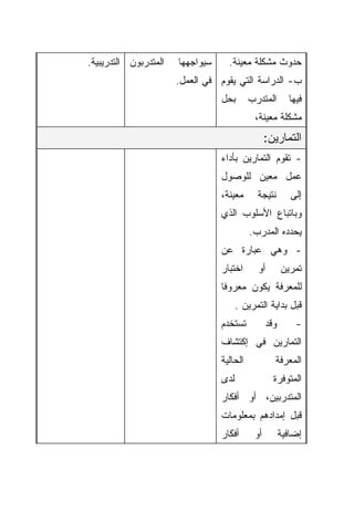 ‫ﺍﻟﻤﺘﺩﺭﺒﻭﻥ ﺍﻟﺘﺩﺭﻴﺒﻴﺔ.‬   ‫ﺴﻴﻭﺍﺠﻬﻬﺎ‬     ‫ﺤﺩﻭﺙ ﻤﺸﻜﻠﺔ ﻤﻌﻴﻨﺔ.‬
                       ‫ﺏ- ﺍﻟﺩﺭﺍﺴﺔ ﺍﻟﺘﻲ ﻴﻘﻭﻡ ﻓﻲ ﺍﻟﻌﻤل.‬
                                  ‫ﺒﺤل‬       ‫ﺍﻟﻤﺘﺩﺭﺏ‬       ‫ﻓﻴﻬﺎ‬
                                             ‫ﻤﺸﻜﻠﺔ ﻤﻌﻴﻨﺔ،‬
                                                  ‫ﺍﻟﺘﻤﺎﺭﻴﻥ:‬
                                  ‫- ﺘﻘﻭﻡ ﺍﻟﺘﻤﺎﺭﻴﻥ ﺒﺄﺩﺍﺀ‬
                                  ‫ﻋﻤل ﻤﻌﻴﻥ ﻟﻠﻭﺼﻭل‬
                                  ‫ﻤﻌﻴﻨﺔ،‬      ‫ﻨﺘﻴﺠﺔ‬        ‫ﺇﻟﻰ‬
                                  ‫ﻭﺒﺎﺘﺒﺎﻉ ﺍﻷﺴﻠﻭﺏ ﺍﻟﺫﻱ‬
                                            ‫ﻴﺤﺩﺩﻩ ﺍﻟﻤﺩﺭﺏ.‬
                                  ‫- ﻭﻫﻲ ﻋﺒﺎﺭﺓ ﻋﻥ‬
                                  ‫ﺍﺨﺘﺒﺎﺭ‬      ‫ﺃﻭ‬        ‫ﺘﻤﺭﻴﻥ‬
                                  ‫ﻟﻠﻤﻌﺭﻓﺔ ﻴﻜﻭﻥ ﻤﻌﺭﻭﻓﺎ‬
                                  ‫ﹰ‬
                                        ‫ﻗﺒل ﺒﺩﺍﻴﺔ ﺍﻟﺘﻤﺭﻴﻥ .‬
                                  ‫ﺘﺴﺘﺨﺩﻡ‬          ‫ﻭﻗﺩ‬       ‫-‬
                                  ‫ﺍﻟﺘﻤﺎﺭﻴﻥ ﻓﻲ ﺇﻜﺘﺸﺎﻑ‬
                                  ‫ﺍﻟﺤﺎﻟﻴﺔ‬           ‫ﺍﻟﻤﻌﺭﻓﺔ‬
                                  ‫ﻟﺩﻯ‬               ‫ﺍﻟﻤﺘﻭﻓﺭﺓ‬
                                  ‫ﺍﻟﻤﺘﺩﺭﺒﻴﻥ، ﺃﻭ ﺃﻓﻜﺎﺭ‬
                                  ‫ﻗﺒل ﺇﻤﺩﺍﺩﻫﻡ ﺒﻤﻌﻠﻭﻤﺎﺕ‬
                                  ‫ﺃﻓﻜﺎﺭ‬      ‫ﺃﻭ‬         ‫ﺇﻀﺎﻓﻴﺔ‬
 