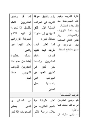 ‫ﻴﺭﻓﺽ‬         ‫ﻗﺩ‬      ‫ﺇﺩﺍﺭﺓ ﺍﻟﺘﺩﺭﻴﺏ. ﻭﺘﻘﻭﻡ ﻴﻘﻭﻡ ﺒﺘﻁﺒﻴﻕ ﻤﻌﺭﻓﺔ ﻜﻤﺎ‬
‫ﺍﻟﺘﻌﻠﻡ‬      ‫ﻫﺫﻩ ﺍﻟﻤﺠﻤﻭﻋﺎﺕ ﺒﻌﺩ ﻨﻅﺭﻴﺔ ﻓﻲ ﺍﻟﻤﻭﺍﻗﻑ ﺍﻟﻤﺘﺩﺭﺒﻭﻥ‬
                                                     ‫ﺫﻟﻙ ﺒﺈﺩﺍﺭﺓ ﺍﻟﻤﻨﻅﻤﺔ.‬
‫ﺍﻟﻌﻤﻠﻴﺔ ﺍﻷﻤﺭ ﺍﻟﺫﻱ ﺒﺎﻟﻜﺎﻤل ﺇﺫﺍ ﺸﻌﺭﻭﺍ‬
                                                   ‫ﻭﻴﺘﻡ ﺍﺘﺨﺎﺫ ﺍﻟﻘﺭﺍﺭﺍﺕ‬
‫ﺍﻟﻨﺘﺎﺌﺞ‬     ‫ﺘﻘﻴﻴﻡ‬     ‫ﻗﺩ ﻴﺅﺩﻱ ﺇﻟﻰ ﺤﺩﻭﺙ ﺃﻥ‬
                                                   ‫ﻭﻴﺘﻡ‬     ‫ﻭﺍﻟﺘﺼﺭﻓﺎﺕ.‬
‫ﺍﻟﻤﺘﻭﻗﻌﺔ ﻟﻘﺭﺍﺭﺍﺘﻬﻡ‬   ‫ﺘﻘﺩﻴﺭ ﺍﻟﻨﺘﺎﺌﺞ ﺍﻟﻤﺤﺘﻤﻠﺔ ﻤﺸﺎﻜل ﻜﺒﻴﺭﺓ.‬
‫ﻟﻬﺫﻩ ﺍﻟﻘﺭﺍﺭﺍﺕ ﻓﻲ ﻜﻤﺎ ﺘﻌﺘﺒﺭ ﺃﻴﻀﺎ ﻴﻌﺘﺒﺭ ﺘﻘﻴﻴﻤﺎ ﻏﻴﺭ‬
    ‫ﹰ‬            ‫ﹰ‬
               ‫ﺼﻭﺭﺓ ﺍﻟﻨﺘﺎﺌﺞ ﺍﻟﻤﺤﻘﻘﺔ. ﻁﺭﻴﻘﺔ ﻗﻴﻤﺔ ﻟﺘﻘﻴﻴﻡ ﻭﺍﻗﻌﻲ.‬
‫ﺨﻁﻭﺭﺓ‬             ‫ﻭﺃﺩﺍﺀ ﻭﻫﻨﺎﻙ‬            ‫ﻗﺩﺭﺍﺕ‬
‫ﻭﺘﺴﺎﻋﺩ ﺃﻴﻀﺎ ﻤﻥ ﻋﺩﻡ ﺃﺨﺫ‬
           ‫ﹰ‬                        ‫ﺍﻟﻤﺘﺩﺭﺒﻴﻥ‬
‫ﻓﻲ ﺍﻟﻤﺘﺩﺭﺒﻴﻥ ﻟﻠﻤﻭﻗﻑ‬              ‫ﻜﺒﻴﺭ‬      ‫ﺒﻘﺩﺭ‬
‫ﻤﺄﺨﺫ‬          ‫ﺘﻁﻭﻴﺭ ﺍﻟﻌﺩﻴﺩ ﻤﻥ ﺍﻟﺘﺩﺭﻴﺒﻲ‬
                    ‫ﺍﻟﺘﻲ ﺍﻟﺠﺩ.‬          ‫ﺍﻟﺠﻭﺍﻨﺏ‬
                          ‫ﻋﻤل‬           ‫ﻴﺘﻀﻤﻨﻬﺎ‬
                                         ‫ﺍﻟﻤﺩﻴﺭ.‬
                                                     ‫ﺘﺩﺭﻴﺏ ﺍﻟﺤﺴﺎﺴﻴﺔ‬
‫ﺃﻥ‬       ‫ﺍﻟﻤﻤﻜﻥ‬       ‫ﻴﺘﻡ ﻭﻀﻊ ﺍﻟﻤﺘﺩﺭﺒﻴﻥ ﺘﻌﺘﺒﺭ ﻁﺭﻴﻘﺔ ﺤﻴﺔ ﻤﻥ‬
‫ﺒﻌﺽ‬                 ‫ﻓﻲ ﻤﻭﺍﻗﻑ ﻴﺤﺩﺙ ﻓﻴﻬﺎ ﻟﺘﻌﻠﻴﻡ ﺍﻟﻤﺘﺩﺭﺏ ﻤﻥ ﺘﻅﻬﺭ‬
                                                                 ‫ﻤﺎ ﻴﻠﻲ:‬
‫ﺨﻼل ﺩﺭﺍﺴﺔ ﺘﺄﺜﻴﺭ ﺍﻟﺼﻌﻭﺒﺎﺕ ﺇﺫﺍ ﻜﺎﻥ‬
                                                   ‫ﺃ- ﻴﻜﻭﻥ ﺴﻠﻭﻙ ﻜل‬
 