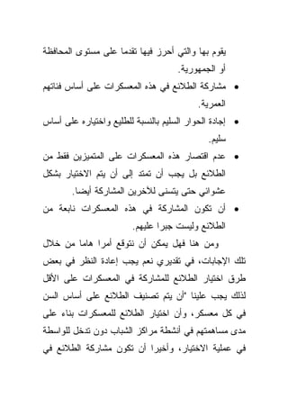 ‫ﻴﻘﻭﻡ ﺒﻬﺎ ﻭﺍﻟﺘﻲ ﺃﺤﺭﺯ ﻓﻴﻬﺎ ﺘﻘﺩﻤﺎ ﻋﻠﻰ ﻤﺴﺘﻭﻯ ﺍﻟﻤﺤﺎﻓﻅﺔ‬
                   ‫ﹰ‬
                                     ‫ﺃﻭ ﺍﻟﺠﻤﻬﻭﺭﻴﺔ.‬
‫• ﻤﺸﺎﺭﻜﺔ ﺍﻟﻁﻼﺌﻊ ﻓﻲ ﻫﺫﻩ ﺍﻟﻤﻌﺴﻜﺭﺍﺕ ﻋﻠﻰ ﺃﺴﺎﺱ ﻓﺌﺎﺘﻬﻡ‬
                                          ‫ﺍﻟﻌﻤﺭﻴﺔ.‬
‫• ﺇﺠﺎﺩﺓ ﺍﻟﺤﻭﺍﺭ ﺍﻟﺴﻠﻴﻡ ﺒﺎﻟﻨﺴﺒﺔ ﻟﻠﻁﻠﻴﻊ ﻭﺍﺨﺘﻴﺎﺭﻩ ﻋﻠﻰ ﺃﺴﺎﺱ‬
                                             ‫ﺴﻠﻴﻡ.‬
‫• ﻋﺩﻡ ﺍﻗﺘﺼﺎﺭ ﻫﺫﻩ ﺍﻟﻤﻌﺴﻜﺭﺍﺕ ﻋﻠﻰ ﺍﻟﻤﺘﻤﻴﺯﻴﻥ ﻓﻘﻁ ﻤﻥ‬
‫ﺍﻟﻁﻼﺌﻊ ﺒل ﻴﺠﺏ ﺃﻥ ﺘﻤﺘﺩ ﺇﻟﻰ ﺃﻥ ﻴﺘﻡ ﺍﻻﺨﺘﻴﺎﺭ ﺒﺸﻜل‬
       ‫ﻋﺸﻭﺍﺌﻲ ﺤﺘﻰ ﻴﺘﺴﻨﻰ ﻟﻶﺨﺭﻴﻥ ﺍﻟﻤﺸﺎﺭﻜﺔ ﺃﻴﻀﺎ.‬
        ‫ﹰ‬
‫• ﺃﻥ ﺘﻜﻭﻥ ﺍﻟﻤﺸﺎﺭﻜﺔ ﻓﻲ ﻫﺫﻩ ﺍﻟﻤﻌﺴﻜﺭﺍﺕ ﻨﺎﺒﻌﺔ ﻤﻥ‬
                        ‫ﺍﻟﻁﻼﺌﻊ ﻭﻟﻴﺴﺕ ﺠﺒﺭﺍ ﻋﻠﻴﻬﻡ.‬
                               ‫ﹰ‬
‫ﻭﻤﻥ ﻫﻨﺎ ﻓﻬل ﻴﻤﻜﻥ ﺃﻥ ﻨﺘﻭﻗﻊ ﺃﻤﺭﺍ ﻫﺎﻤﺎ ﻤﻥ ﺨﻼل‬
       ‫ﹰ‬    ‫ﹰ‬
‫ﺘﻠﻙ ﺍﻹﺠﺎﺒﺎﺕ، ﻓﻲ ﺘﻘﺩﻴﺭﻱ ﻨﻌﻡ ﻴﺠﺏ ﺇﻋﺎﺩﺓ ﺍﻟﻨﻅﺭ ﻓﻲ ﺒﻌﺽ‬
‫ﻁﺭﻕ ﺍﺨﺘﻴﺎﺭ ﺍﻟﻁﻼﺌﻊ ﻟﻠﻤﺸﺎﺭﻜﺔ ﻓﻲ ﺍﻟﻤﻌﺴﻜﺭﺍﺕ ﻋﻠﻰ ﺍﻷﻗل‬
‫ﻟﺫﻟﻙ ﻴﺠﺏ ﻋﻠﻴﻨﺎ "ﺃﻥ ﻴﺘﻡ ﺘﺼﻨﻴﻑ ﺍﻟﻁﻼﺌﻊ ﻋﻠﻰ ﺃﺴﺎﺱ ﺍﻟﺴﻥ‬
‫ﻓﻲ ﻜل ﻤﻌﺴﻜﺭ، ﻭﺃﻥ ﺍﺨﺘﻴﺎﺭ ﺍﻟﻁﻼﺌﻊ ﻟﻠﻤﻌﺴﻜﺭﺍﺕ ﺒﻨﺎﺀ ﻋﻠﻰ‬
‫ﻤﺩﻯ ﻤﺴﺎﻫﻤﺘﻬﻡ ﻓﻲ ﺃﻨﺸﻁﺔ ﻤﺭﺍﻜﺯ ﺍﻟﺸﺒﺎﺏ ﺩﻭﻥ ﺘﺩﺨل ﻟﻠﻭﺍﺴﻁﺔ‬
‫ﻓﻲ ﻋﻤﻠﻴﺔ ﺍﻻﺨﺘﻴﺎﺭ، ﻭﺃﺨﻴﺭﺍ ﺃﻥ ﺘﻜﻭﻥ ﻤﺸﺎﺭﻜﺔ ﺍﻟﻁﻼﺌﻊ ﻓﻲ‬
                         ‫ﹰ‬
 