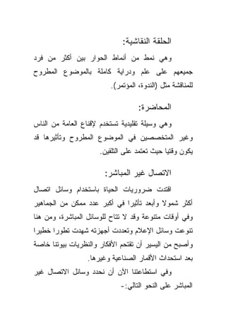 ‫ﺍﻟﺤﻠﻘﺔ ﺍﻟﻨﻘﺎﺸﻴﺔ:‬
‫ﻭﻫﻲ ﻨﻤﻁ ﻤﻥ ﺃﻨﻤﺎﻁ ﺍﻟﺤﻭﺍﺭ ﺒﻴﻥ ﺃﻜﺜﺭ ﻤﻥ ﻓﺭﺩ‬
‫ﺠﻤﻴﻌﻬﻡ ﻋﻠﻰ ﻋﻠﻡ ﻭﺩﺭﺍﻴﺔ ﻜﺎﻤﻠﺔ ﺒﺎﻟﻤﻭﻀﻭﻉ ﺍﻟﻤﻁﺭﻭﺡ‬
                         ‫ﻟﻠﻤﻨﺎﻗﺸﺔ ﻤﺜل )ﺍﻟﻨﺩﻭﺓ، ﺍﻟﻤﺅﺘﻤﺭ(.‬

                                   ‫ﺍﻟﻤﺤﺎﻀﺭﺓ:‬
‫ﻭﻫﻲ ﻭﺴﻴﻠﺔ ﺘﻘﻠﻴﺩﻴﺔ ﺘﺴﺘﺨﺩﻡ ﻹﻗﻨﺎﻉ ﺍﻟﻌﺎﻤﺔ ﻤﻥ ﺍﻟﻨﺎﺱ‬
‫ﻭﻏﻴﺭ ﺍﻟﻤﺘﺨﺼﺼﻴﻥ ﻓﻲ ﺍﻟﻤﻭﻀﻭﻉ ﺍﻟﻤﻁﺭﻭﺡ ﻭﺘﺄﺜﻴﺭﻫﺎ ﻗﺩ‬
                      ‫ﻴﻜﻭﻥ ﻭﻗﺘﻴﺎ ﺤﻴﺙ ﺘﻌﺘﻤﺩ ﻋﻠﻰ ﺍﻟﺘﻠﻘﻴﻥ.‬
                                             ‫ﹰ‬

                       ‫ﺍﻻﺘﺼﺎل ﻏﻴﺭ ﺍﻟﻤﺒﺎﺸﺭ:‬
‫ﺍﻗﺘﺩﺕ ﻀﺭﻭﺭﻴﺎﺕ ﺍﻟﺤﻴﺎﺓ ﺒﺎﺴﺘﺨﺩﺍﻡ ﻭﺴﺎﺌل ﺍﺘﺼﺎل‬
‫ﺃﻜﺜﺭ ﺸﻤﻭﻻ ﻭﺃﺒﻌﺩ ﺘﺄﺜﻴﺭﺍ ﻓﻲ ﺃﻜﺒﺭ ﻋﺩﺩ ﻤﻤﻜﻥ ﻤﻥ ﺍﻟﺠﻤﺎﻫﻴﺭ‬
                             ‫ﹰ‬            ‫ﹰ‬
‫ﻭﻓﻲ ﺃﻭﻗﺎﺕ ﻤﺘﻨﻭﻋﺔ ﻭﻗﺩ ﻻ ﺘﺘﺎﺡ ﻟﻠﻭﺴﺎﺌل ﺍﻟﻤﺒﺎﺸﺭﺓ، ﻭﻤﻥ ﻫﻨﺎ‬
‫ﺘﻨﻭﻋﺕ ﻭﺴﺎﺌل ﺍﻹﻋﻼﻡ ﻭﺘﻌﺩﺩﺕ ﺃﺠﻬﺯﺘﻪ ﺸﻬﺩﺕ ﺘﻁﻭﺭﺍ ﺨﻁﻴﺭﺍ‬
‫ﹰ‬     ‫ﹰ‬
‫ﻭﺃﺼﺒﺢ ﻤﻥ ﺍﻟﻴﺴﻴﺭ ﺃﻥ ﺘﻘﺘﺤﻡ ﺍﻷﻓﻜﺎﺭ ﻭﺍﻟﻨﻅﺭﻴﺎﺕ ﺒﻴﻭﺘﻨﺎ ﺨﺎﺼﺔ‬
                  ‫ﺒﻌﺩ ﺍﺴﺘﺤﺩﺍﺙ ﺍﻷﻗﻤﺎﺭ ﺍﻟﺼﻨﺎﻋﻴﺔ ﻭﻏﻴﺭﻫﺎ.‬
‫ﻭﻓﻲ ﺍﺴﺘﻁﺎﻋﺘﻨﺎ ﺍﻵﻥ ﺃﻥ ﻨﺤﺩﺩ ﻭﺴﺎﺌل ﺍﻻﺘﺼﺎل ﻏﻴﺭ‬
                             ‫ﺍﻟﻤﺒﺎﺸﺭ ﻋﻠﻰ ﺍﻟﻨﺤﻭ ﺍﻟﺘﺎﻟﻲ:-‬
 