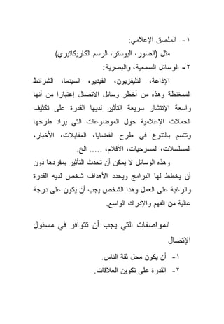 ‫١- ﺍﻟﻤﻠﺼﻕ ﺍﻹﻋﻼﻤﻲ:‬
       ‫ﻤﺜل )ﺍﻟﺼﻭﺭ، ﺍﻟﺒﻭﺴﺘﺭ، ﺍﻟﺭﺴﻡ ﺍﻟﻜﺎﺭﻴﻜﺎﺘﻴﺭﻱ(‬
                       ‫٢- ﺍﻟﻭﺴﺎﺌل ﺍﻟﺴﻤﻌﻴﺔ، ﻭﺍﻟﺒﺼﺭﻴﺔ:‬
‫ﺍﻹﺫﺍﻋﺔ، ﺍﻟﺘﻠﻴﻔﺯﻴﻭﻥ، ﺍﻟﻔﻴﺩﻴﻭ، ﺍﻟﺴﻴﻨﻤﺎ، ﺍﻟﺸﺭﺍﺌﻁ‬
‫ﺍﻟﻤﻤﻐﻨﻁﺔ ﻭﻫﺫﻩ ﻤﻥ ﺃﺨﻁﺭ ﻭﺴﺎﺌل ﺍﻻﺘﺼﺎل ﺇﻋﺘﺒﺎﺭﺍ ﻤﻥ ﺃﻨﻬﺎ‬
        ‫ﹰ‬
‫ﻭﺍﺴﻌﺔ ﺍﻹﻨﺘﺸﺎﺭ ﺴﺭﻴﻌﺔ ﺍﻟﺘﺄﺜﻴﺭ ﻟﺩﻴﻬﺎ ﺍﻟﻘﺩﺭﺓ ﻋﻠﻰ ﺘﻜﺜﻴﻑ‬
‫ﺍﻟﺤﻤﻼﺕ ﺍﻹﻋﻼﻤﻴﺔ ﺤﻭل ﺍﻟﻤﻭﻀﻭﻋﺎﺕ ﺍﻟﺘﻲ ﻴﺭﺍﺩ ﻁﺭﺤﻬﺎ‬
‫ﻭﺘﺘﺴﻡ ﺒﺎﻟﺘﻨﻭﻉ ﻓﻲ ﻁﺭﺡ ﺍﻟﻘﻀﺎﻴﺎ، ﺍﻟﻤﻘﺎﺒﻼﺕ، ﺍﻷﺨﺒﺎﺭ،‬
              ‫ﺍﻟﻤﺴﻠﺴﻼﺕ، ﺍﻟﻤﺴﺭﺤﻴﺎﺕ، ﺍﻷﻓﻼﻡ، ..... ﺍﻟﺦ.‬
‫ﻭﻫﺫﻩ ﺍﻟﻭﺴﺎﺌل ﻻ ﻴﻤﻜﻥ ﺃﻥ ﺘﺤﺩﺙ ﺍﻟﺘﺄﺜﻴﺭ ﺒﻤﻔﺭﺩﻫﺎ ﺩﻭﻥ‬
‫ﺃﻥ ﻴﺨﻁﻁ ﻟﻬﺎ ﺍﻟﺒﺭﺍﻤﺞ ﻭﻴﺤﺩﺩ ﺍﻷﻫﺩﺍﻑ ﺸﺨﺹ ﻟﺩﻴﻪ ﺍﻟﻘﺩﺭﺓ‬
‫ﻭﺍﻟﺭﻏﺒﺔ ﻋﻠﻰ ﺍﻟﻌﻤل ﻭﻫﺫﺍ ﺍﻟﺸﺨﺹ ﻴﺠﺏ ﺃﻥ ﻴﻜﻭﻥ ﻋﻠﻰ ﺩﺭﺠﺔ‬
                         ‫ﻋﺎﻟﻴﺔ ﻤﻥ ﺍﻟﻔﻬﻡ ﻭﺍﻹﺩﺭﺍﻙ ﺍﻟﻭﺍﺴﻊ.‬

‫ﺍﻟﻤﻭﺍﺼﻔﺎﺕ ﺍﻟﺘﻲ ﻴﺠﺏ ﺃﻥ ﺘﺘﻭﺍﻓﺭ ﻓﻲ ﻤﺴﺌﻭل‬
                                              ‫ﺍﻹﺘﺼﺎل‬
                       ‫١- ﺃﻥ ﻴﻜﻭﻥ ﻤﺤل ﺜﻘﺔ ﺍﻟﻨﺎﺱ.‬
                    ‫٢- ﺍﻟﻘﺩﺭﺓ ﻋﻠﻰ ﺘﻜﻭﻴﻥ ﺍﻟﻌﻼﻗﺎﺕ.‬
 