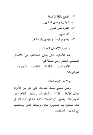 ‫٣- ﺍﻟﺘﻤﺘﻊ ﺒﺎﻟﺜﻘﺔ ﺍﻟﻭﺍﺴﻌﺔ.‬
                        ‫٤- ﺍﻟﺠﺎﺫﺒﻴﺔ ﻭﺤﺴﻥ ﺍﻟﻤﻅﻬﺭ.‬
                            ‫٥- ﺍﻟﻘﺩﺭﺓ ﻋﻠﻰ ﺍﻟﺤﻭﺍﺭ.‬
                                      ‫٦- ﺍﻟﺘﻭﺍﻀﻊ.‬
               ‫٧- ﻭﻀﻭﺡ ﺍﻟﻬﺩﻑ ﻭﺍﻹﻴﻤﺎﻥ ﺒﺎﻟﺭﺴﺎﻟﺔ.‬

                     ‫ﺃﺴﺎﻟﻴﺏ ﺍﻹﺘﺼﺎل ﺍﻟﻤﺒﺎﺸﺭ:‬
‫ﻫﺫﻩ ﺍﻷﺴﺎﻟﻴﺏ ﺍﻟﺘﻲ ﻴﻤﻜﻥ ﺍﺴﺘﺨﺩﺍﻤﻬﺎ ﻓﻲ ﺍﻻﺘﺼﺎل‬
                       ‫ﺍﻟﺸﺨﺼﻲ ﺍﻟﻤﺒﺎﺸﺭ ﻭﻫﻲ ﻤﺘﻤﺜﻠﺔ ﻓﻲ:‬
‫"ﺍﻹﺠﺘﻤﺎﻋﺎﺕ – ﺍﻟﻤﻘﺎﺒﻼﺕ ﻭﺍﻟﻠﻘﺎﺀﺍﺕ – ﺍﻟﺯﻴﺎﺭﺍﺕ –‬
                                            ‫ﺍﻟﻤﺅﺘﻤﺭﺍﺕ".‬

                          ‫ﺃﻭﻻ – ﺍﻹﺠﺘﻤﺎﻋﺎﺕ:‬
                                       ‫ﹰ‬
‫ﻭﻫﻨﻲ ﺠﻤﻴﻊ ﺃﻨﻤﺎﻁ ﺍﻟﻠﻘﺎﺀﺍﺕ ﺍﻟﺘﻲ ﺘﺘﻡ ﺒﻴﻥ ﺍﻷﻓﺭﺍﺩ‬
‫ﻟﺘﺒﺎﺩل ﺍﻷﻓﻜﺎﺭ ﻭﺍﻵﺭﺍﺀ ﻭﺍﻟﻤﻌﻠﻭﻤﺎﺕ ﻭﺘﺤﻘﻴﻕ ﺍﻟﺘﻔﺎﻫﻡ ﺒﻴﻥ‬
‫ﺍﻟﻤﺠﻤﻭﻋﺎﺕ ﻭﺘﻌﺘﺒﺭ ﺍﻹﺠﺘﻤﺎﻋﺎﺕ ﺒﻜﺎﻓﺔ ﺃﺸﻜﺎﻟﻬﺎ ﺃﺩﺍﺓ ﺍﺘﺼﺎل‬
‫ﻓﻌﺎﻟﺔ ﺘﺴﺘﻌﻴﻥ ﺒﻬﺎ ﺍﻟﻤﺤﺎﻭﺭﺓ ﻟﺘﺒﺎﺩل ﻭﺠﻬﺎﺕ ﺍﻟﻨﻅﺭ ﻭﻤﻨﺎﻗﺸﺘﻬﺎ‬
                                 ‫ﻤﻊ ﺍﻟﺠﻤﻬﻭﺭ ﺍﻟﻤﺴﺘﻬﺩﻑ.‬
 