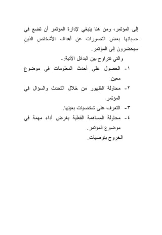 ‫ﺇﻟﻰ ﺍﻟﻤﺅﺘﻤﺭ، ﻭﻤﻥ ﻫﻨﺎ ﻴﻨﺒﻐﻲ ﻹﺩﺍﺭﺓ ﺍﻟﻤﺅﺘﻤﺭ ﺃﻥ ﺘﻀﻊ ﻓﻲ‬
‫ﺤﺴﺒﺎﻨﻬﺎ ﺒﻌﺽ ﺍﻟﺘﺼﻭﺭﺍﺕ ﻋﻥ ﺃﻫﺩﺍﻑ ﺍﻷﺸﺨﺎﺹ ﺍﻟﺫﻴﻥ‬
                              ‫ﺴﻴﺤﻀﺭﻭﻥ ﺇﻟﻰ ﺍﻟﻤﺅﺘﻤﺭ.‬
               ‫ﻭﺍﻟﺘﻲ ﺘﺘﺭﺍﻭﺡ ﺒﻴﻥ ﺍﻟﺒﺩﺍﺌل ﺍﻵﺘﻴﺔ:-‬
‫١- ﺍﻟﺤﺼﻭل ﻋﻠﻰ ﺃﺤﺩﺙ ﺍﻟﻤﻌﻠﻭﻤﺎﺕ ﻓﻲ ﻤﻭﻀﻭﻉ‬
                                        ‫ﻤﻌﻴﻥ.‬
‫٢- ﻤﺤﺎﻭﻟﺔ ﺍﻟﻅﻬﻭﺭ ﻤﻥ ﺨﻼل ﺍﻟﺘﺤﺩﺙ ﻭﺍﻟﺴﺅﺍل ﻓﻲ‬
                                     ‫ﺍﻟﻤﺅﺘﻤﺭ.‬
                ‫٣- ﺍﻟﺘﻌﺭﻑ ﻋﻠﻰ ﺸﺨﺼﻴﺎﺕ ﺒﻌﻴﻨﻬﺎ.‬
‫٤- ﻤﺤﺎﻭﻟﺔ ﺍﻟﻤﺴﺎﻫﻤﺔ ﺍﻟﻔﻌﻠﻴﺔ ﺒﻐﺭﺽ ﺃﺩﺍﺀ ﻤﻬﻤﺔ ﻓﻲ‬
                            ‫ﻤﻭﻀﻭﻉ ﺍﻟﻤﺅﺘﻤﺭ.‬
                            ‫ﺍﻟﺨﺭﻭﺝ ﺒﺘﻭﺼﻴﺎﺕ.‬
 