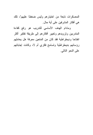 ‫ﺍﻟﻤﻌﺴﻜﺭﺍﺕ ﻨﺎﺒﻌﺔ ﻤﻥ ﺍﺨﺘﻴﺎﺭﻫﻡ ﻭﻟﻴﺱ ﻀﻐﻁﺎ ﻋﻠﻴﻬﻡ"، ﺘﻠﻙ‬
            ‫ﹰ‬
                       ‫ﻫﻲ ﺃﻓﻜﺎﺭ ﺍﻟﻤﺸﺭﻓﻴﻥ ﻋﻠﻰ ﺃﻴﺔ ﺤﺎل.‬
‫ﻭﻤﺎﺩﺍﻡ ﺍﻟﻬﺩﻑ ﺍﻷﺴﺎﺴﻲ ﻟﻠﺘﺩﺭﻴﺏ ﻫﻭ ﺭﻓﻊ ﻜﻔﺎﺀﺓ‬
‫ﺍﻟﻤﺘﺩﺭﺒﻴﻥ ﻭﺘﺯﻭﻴﺩﻫﻡ ﻭﺘﻐﻴﻴﺭ ﺃﻓﻜﺎﺭﻫﻡ ﺇﻟﻰ ﻁﺭﻴﻘﺔ ﺘﻔﻜﻴﺭ ﺃﻜﺜﺭ‬
‫ﺍﻨﻔﺘﺎﺤﺎ ﻭﺩﻴﻤﻘﺭﺍﻁﻴﺔ ﻓﻘﺩ ﻜﺎﻥ ﻤﻥ ﺍﻟﻤﺘﻌﻴﻥ ﻤﻌﺭﻓﺔ ﻫل ﻴﻌﺎﻤﻠﻬﻡ‬
                                               ‫ﹰ‬
‫ﺭﺅﺴﺎﺌﻬﻡ ﺒﺩﻴﻤﻘﺭﺍﻁﻴﺔ ﻭﺘﺴﺎﻤﺢ ﻓﻜﺭﻱ ﺃﻡ ﻻ، ﻭﻜﺎﻨﺕ ﺇﺠﺎﺒﺎﺘﻬﻡ‬
                                      ‫ﻋﻠﻰ ﺍﻟﻨﺤﻭ ﺍﻟﺘﺎﻟﻲ.‬
 