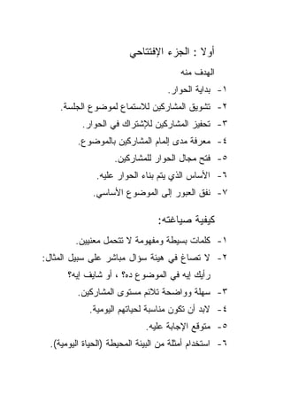 ‫ﺃﻭﻻ : ﺍﻟﺠﺯﺀ ﺍﻹﻓﺘﺘﺎﺤﻲ‬
                                         ‫ﹰ‬
                                       ‫ﺍﻟﻬﺩﻑ ﻤﻨﻪ‬
                                   ‫١- ﺒﺩﺍﻴﺔ ﺍﻟﺤﻭﺍﺭ.‬
    ‫٢- ﺘﺸﻭﻴﻕ ﺍﻟﻤﺸﺎﺭﻜﻴﻥ ﻟﻼﺴﺘﻤﺎﻉ ﻟﻤﻭﻀﻭﻉ ﺍﻟﺠﻠﺴﺔ.‬
          ‫٣- ﺘﺤﻔﻴﺯ ﺍﻟﻤﺸﺎﺭﻜﻴﻥ ﻟﻺﺸﺘﺭﺍﻙ ﻓﻲ ﺍﻟﺤﻭﺍﺭ.‬
         ‫٤- ﻤﻌﺭﻓﺔ ﻤﺩﻯ ﺇﻟﻤﺎﻡ ﺍﻟﻤﺸﺎﺭﻜﻴﻥ ﺒﺎﻟﻤﻭﻀﻭﻉ.‬
                   ‫٥- ﻓﺘﺢ ﻤﺠﺎل ﺍﻟﺤﻭﺍﺭ ﻟﻠﻤﺸﺎﺭﻜﻴﻥ.‬
              ‫٦- ﺍﻷﺴﺎﺱ ﺍﻟﺫﻱ ﻴﺘﻡ ﺒﻨﺎﺀ ﺍﻟﺤﻭﺍﺭ ﻋﻠﻴﻪ.‬
             ‫٧- ﻨﻔﻕ ﺍﻟﻌﺒﻭﺭ ﺇﻟﻰ ﺍﻟﻤﻭﻀﻭﻉ ﺍﻷﺴﺎﺴﻲ.‬

                                ‫ﻜﻴﻔﻴﺔ ﺼﻴﺎﻏﺘﻪ:‬
        ‫١- ﻜﻠﻤﺎﺕ ﺒﺴﻴﻁﺔ ﻭﻤﻔﻬﻭﻤﺔ ﻻ ﺘﺘﺤﻤل ﻤﻌﻨﻴﻴﻥ.‬
‫٢- ﻻ ﺘﺼﺎﻍ ﻓﻲ ﻫﻴﺌﺔ ﺴﺅﺍل ﻤﺒﺎﺸﺭ ﻋﻠﻰ ﺴﺒﻴل ﺍﻟﻤﺜﺎل:‬
      ‫ﺭﺃﻴﻙ ﺇﻴﻪ ﻓﻲ ﺍﻟﻤﻭﻀﻭﻉ ﺩﻩ؟ ، ﺃﻭ ﺸﺎﻴﻑ ﺇﻴﻪ؟‬
         ‫٣- ﺴﻬﻠﺔ ﻭﻭﺍﻀﺤﺔ ﺘﻼﺌﻡ ﻤﺴﺘﻭﻯ ﺍﻟﻤﺸﺎﺭﻜﻴﻥ.‬
            ‫٤- ﻻﺒﺩ ﺃﻥ ﺘﻜﻭﻥ ﻤﻨﺎﺴﺒﺔ ﻟﺤﻴﺎﺘﻬﻡ ﺍﻟﻴﻭﻤﻴﺔ.‬
                            ‫٥- ﻤﺘﻭﻗﻊ ﺍﻹﺠﺎﺒﺔ ﻋﻠﻴﻪ.‬
 ‫٦- ﺍﺴﺘﺨﺩﺍﻡ ﺃﻤﺜﻠﺔ ﻤﻥ ﺍﻟﺒﻴﺌﺔ ﺍﻟﻤﺤﻴﻁﺔ )ﺍﻟﺤﻴﺎﺓ ﺍﻟﻴﻭﻤﻴﺔ(.‬
 