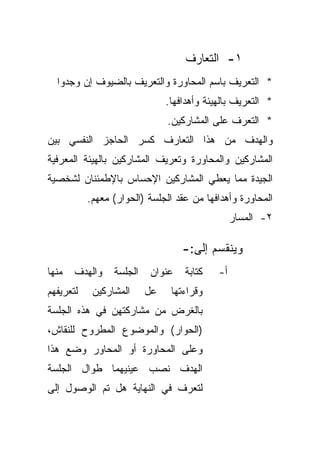 ‫١- ﺍﻟﺘﻌﺎﺭﻑ‬
  ‫* ﺍﻟﺘﻌﺭﻴﻑ ﺒﺎﺴﻡ ﺍﻟﻤﺤﺎﻭﺭﺓ ﻭﺍﻟﺘﻌﺭﻴﻑ ﺒﺎﻟﻀﻴﻭﻑ ﺇﻥ ﻭﺠﺩﻭﺍ‬
                               ‫* ﺍﻟﺘﻌﺭﻴﻑ ﺒﺎﻟﻬﻴﺌﺔ ﻭﺃﻫﺩﺍﻓﻬﺎ.‬
                               ‫* ﺍﻟﺘﻌﺭﻑ ﻋﻠﻰ ﺍﻟﻤﺸﺎﺭﻜﻴﻥ.‬
‫ﻭﺍﻟﻬﺩﻑ ﻤﻥ ﻫﺫﺍ ﺍﻟﺘﻌﺎﺭﻑ ﻜﺴﺭ ﺍﻟﺤﺎﺠﺯ ﺍﻟﻨﻔﺴﻲ ﺒﻴﻥ‬
‫ﺍﻟﻤﺸﺎﺭﻜﻴﻥ ﻭﺍﻟﻤﺤﺎﻭﺭﺓ ﻭﺘﻌﺭﻴﻑ ﺍﻟﻤﺸﺎﺭﻜﻴﻥ ﺒﺎﻟﻬﻴﺌﺔ ﺍﻟﻤﻌﺭﻓﻴﺔ‬
‫ﺍﻟﺠﻴﺩﺓ ﻤﻤﺎ ﻴﻌﻁﻲ ﺍﻟﻤﺸﺎﺭﻜﻴﻥ ﺍﻹﺤﺴﺎﺱ ﺒﺎﻹﻁﻤﺌﻨﺎﻥ ﻟﺸﺨﺼﻴﺔ‬
           ‫ﺍﻟﻤﺤﺎﻭﺭﺓ ﻭﺃﻫﺩﺍﻓﻬﺎ ﻤﻥ ﻋﻘﺩ ﺍﻟﺠﻠﺴﺔ )ﺍﻟﺤﻭﺍﺭ( ﻤﻌﻬﻡ.‬
                                                 ‫٢- ﺍﻟﻤﺴﺎﺭ‬

                                   ‫ﻭﻴﻨﻘﺴﻡ ﺇﻟﻰ:-‬
‫ﻤﻨﻬﺎ‬   ‫ﻭﺍﻟﻬﺩﻑ‬    ‫ﺍﻟﺠﻠﺴﺔ‬   ‫ﻋﻨﻭﺍﻥ‬    ‫ﻜﺘﺎﺒﺔ‬    ‫ﺃ-‬
‫ﻟﺘﻌﺭﻴﻔﻬﻡ‬    ‫ﺍﻟﻤﺸﺎﺭﻜﻴﻥ‬     ‫ﻋل‬    ‫ﻭﻗﺭﺍﺀﺘﻬﺎ‬
‫ﺒﺎﻟﻐﺭﺽ ﻤﻥ ﻤﺸﺎﺭﻜﺘﻬﻥ ﻓﻲ ﻫﺫﻩ ﺍﻟﺠﻠﺴﺔ‬
‫)ﺍﻟﺤﻭﺍﺭ( ﻭﺍﻟﻤﻭﻀﻭﻉ ﺍﻟﻤﻁﺭﻭﺡ ﻟﻠﻨﻘﺎﺵ،‬
‫ﻭﻋﻠﻰ ﺍﻟﻤﺤﺎﻭﺭﺓ ﺃﻭ ﺍﻟﻤﺤﺎﻭﺭ ﻭﻀﻊ ﻫﺫﺍ‬
‫ﺍﻟﻬﺩﻑ ﻨﺼﺏ ﻋﻴﻨﻴﻬﻤﺎ ﻁﻭﺍل ﺍﻟﺠﻠﺴﺔ‬
‫ﻟﺘﻌﺭﻑ ﻓﻲ ﺍﻟﻨﻬﺎﻴﺔ ﻫل ﺘﻡ ﺍﻟﻭﺼﻭل ﺇﻟﻰ‬
 