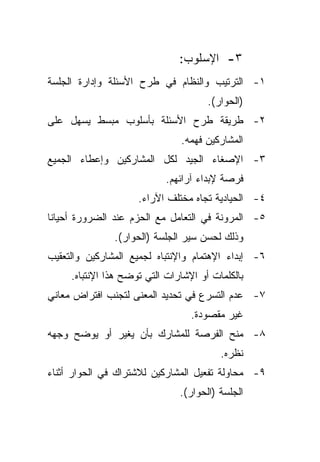 ‫٣- ﺍﻹﺴﻠﻭﺏ:‬
‫١- ﺍﻟﺘﺭﺘﻴﺏ ﻭﺍﻟﻨﻅﺎﻡ ﻓﻲ ﻁﺭﺡ ﺍﻷﺴﺌﻠﺔ ﻭﺇﺩﺍﺭﺓ ﺍﻟﺠﻠﺴﺔ‬
                                      ‫)ﺍﻟﺤﻭﺍﺭ(.‬
‫٢- ﻁﺭﻴﻘﺔ ﻁﺭﺡ ﺍﻷﺴﺌﻠﺔ ﺒﺄﺴﻠﻭﺏ ﻤﺒﺴﻁ ﻴﺴﻬل ﻋﻠﻰ‬
                               ‫ﺍﻟﻤﺸﺎﺭﻜﻴﻥ ﻓﻬﻤﻪ.‬
‫٣- ﺍﻹﺼﻐﺎﺀ ﺍﻟﺠﻴﺩ ﻟﻜل ﺍﻟﻤﺸﺎﺭﻜﻴﻥ ﻭﺇﻋﻁﺎﺀ ﺍﻟﺠﻤﻴﻊ‬
                            ‫ﻓﺭﺼﺔ ﻹﺒﺩﺍﺀ ﺁﺭﺍﺌﻬﻡ.‬
                     ‫٤- ﺍﻟﺤﻴﺎﺩﻴﺔ ﺘﺠﺎﻩ ﻤﺨﺘﻠﻑ ﺍﻵﺭﺍﺀ.‬
‫٥- ﺍﻟﻤﺭﻭﻨﺔ ﻓﻲ ﺍﻟﺘﻌﺎﻤل ﻤﻊ ﺍﻟﺤﺯﻡ ﻋﻨﺩ ﺍﻟﻀﺭﻭﺭﺓ ﺃﺤﻴﺎﻨﺎ‬
‫ﹰ‬
               ‫ﻭﺫﻟﻙ ﻟﺤﺴﻥ ﺴﻴﺭ ﺍﻟﺠﻠﺴﺔ )ﺍﻟﺤﻭﺍﺭ(.‬
‫٦- ﺇﺒﺩﺍﺀ ﺍﻹﻫﺘﻤﺎﻡ ﻭﺍﻹﻨﺘﺒﺎﻩ ﻟﺠﻤﻴﻊ ﺍﻟﻤﺸﺎﺭﻜﻴﻥ ﻭﺍﻟﺘﻌﻘﻴﺏ‬
     ‫ﺒﺎﻟﻜﻠﻤﺎﺕ ﺃﻭ ﺍﻹﺸﺎﺭﺍﺕ ﺍﻟﺘﻲ ﺘﻭﻀﺢ ﻫﺫﺍ ﺍﻹﻨﺘﺒﺎﻩ.‬
‫٧- ﻋﺩﻡ ﺍﻟﺘﺴﺭﻉ ﻓﻲ ﺘﺤﺩﻴﺩ ﺍﻟﻤﻌﻨﻰ ﻟﺘﺠﻨﺏ ﺍﻓﺘﺭﺍﺽ ﻤﻌﺎﻨﻲ‬
                                  ‫ﻏﻴﺭ ﻤﻘﺼﻭﺩﺓ.‬
‫٨- ﻤﻨﺢ ﺍﻟﻔﺭﺼﺔ ﻟﻠﻤﺸﺎﺭﻙ ﺒﺄﻥ ﻴﻐﻴﺭ ﺃﻭ ﻴﻭﻀﺢ ﻭﺠﻬﻪ‬
                                         ‫ﻨﻅﺭﻩ.‬
‫٩- ﻤﺤﺎﻭﻟﺔ ﺘﻔﻌﻴل ﺍﻟﻤﺸﺎﺭﻜﻴﻥ ﻟﻼﺸﺘﺭﺍﻙ ﻓﻲ ﺍﻟﺤﻭﺍﺭ ﺃﺜﻨﺎﺀ‬
                               ‫ﺍﻟﺠﻠﺴﺔ )ﺍﻟﺤﻭﺍﺭ(.‬
 