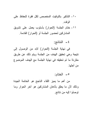 ‫٠١- ﺍﻟﺘﺫﻜﻴﺭ ﺒﺎﻟﺘﻭﻗﻴﺕ ﺍﻟﻤﺨﺼﺹ ﻟﻜل ﻓﻘﺭﺓ ﻟﻠﺤﻔﺎﻅ ﻋﻠﻰ‬
                                        ‫ﺍﻟﻭﻗﺕ.‬
‫١١- ﺨﺘﺎﻡ ﺍﻟﺠﻠﺴﺔ )ﺍﻟﺤﻭﺍﺭ( ﺒﺄﺴﻠﻭﺏ ﻴﻌﻤل ﻋﻠﻰ ﺘﺸﻭﻴﻕ‬
    ‫ﺍﻟﻤﺸﺎﺭﻜﻴﻥ ﻟﺤﻀﻭﺭ ﺍﻟﺠﻠﺴﺔ ﺃﻭ )ﺍﻟﺤﻭﺍﺭ( ﺍﻟﻘﺎﺩﻤﺔ.‬

                                 ‫٤- ﺍﻟﻨﺘﺎﺌﺞ:‬
‫ﻓﻲ ﻨﻬﺎﻴﺔ ﺍﻟﺠﻠﺴﺔ )ﺍﻟﺤﻭﺍﺭ( ﻻﺒﺩ ﻤﻥ ﺍﻟﻭﺼﻭل ﺇﻟﻰ‬
‫ﻨﺘﻴﺠﺔ ﻭﻫﻲ ﺘﺤﻘﻴﻕ ﺍﻟﻬﺩﻑ ﻤﻥ ﺍﻟﺠﻠﺴﺔ ﻭﻴﺘﻡ ﺫﻟﻙ ﻋﻥ ﻁﺭﻴﻕ‬
‫ﻤﻘﺎﺭﻨﺔ ﻤﺎ ﺘﻡ ﺘﺤﻘﻴﻘﻪ ﻓﻲ ﻨﻬﺎﻴﺔ ﺍﻟﺠﻠﺴﺔ ﻤﻊ ﺍﻟﻬﺩﻑ ﺍﻟﻤﻭﻀﻭﻉ‬
                                             ‫ﻤﻥ ﺃﺠﻠﻬﺎ.‬

                                  ‫٥- ﺍﻟﺨﺘﺎﻡ:‬
‫ﻤﻥ ﺃﻫﻡ ﻤﺎ ﻴﻤﻴﺯ ﺍﻟﻠﻘﺎﺀ ﺍﻟﻨﺎﺠﺢ ﻫﻭ ﺍﻟﺨﺎﺘﻤﺔ ﺍﻟﺠﻴﺩﺓ‬
‫ﻭﺫﻟﻙ ﻷﻥ ﻤﺎ ﻴﻌﻠﻕ ﺒﺄﺫﻫﺎﻥ ﺍﻟﻤﺸﺎﺭﻜﻴﻥ ﻫﻭ ﺁﺨﺭ ﺍﻟﺤﻭﺍﺭ ﻭﻤﺎ‬
                                 ‫ﺘﻭﺼﻠﻭﺍ ﺇﻟﻴﻪ ﻤﻥ ﻨﺘﺎﺌﺞ.‬
 