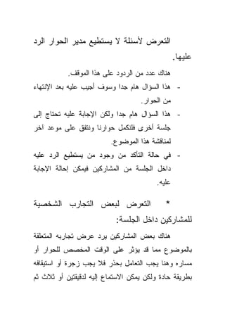 ‫ﺍﻟﺘﻌﺭﺽ ﻷﺴﺌﻠﺔ ﻻ ﻴﺴﺘﻁﻴﻊ ﻤﺩﻴﺭ ﺍﻟﺤﻭﺍﺭ ﺍﻟﺭﺩ‬
                                                 ‫ﻋﻠﻴﻬﺎ.‬
           ‫ﻫﻨﺎﻙ ﻋﺩﺩ ﻤﻥ ﺍﻟﺭﺩﻭﺩ ﻋﻠﻰ ﻫﺫﺍ ﺍﻟﻤﻭﻗﻑ.‬
‫- ﻫﺫﺍ ﺍﻟﺴﺅﺍل ﻫﺎﻡ ﺠﺩﺍ ﻭﺴﻭﻑ ﺃﺠﻴﺏ ﻋﻠﻴﻪ ﺒﻌﺩ ﺍﻹﻨﺘﻬﺎﺀ‬
                           ‫ﹰ‬
                                   ‫ﻤﻥ ﺍﻟﺤﻭﺍﺭ.‬
‫- ﻫﺫﺍ ﺍﻟﺴﺅﺍل ﻫﺎﻡ ﺠﺩﺍ ﻭﻟﻜﻥ ﺍﻹﺠﺎﺒﺔ ﻋﻠﻴﻪ ﺘﺤﺘﺎﺝ ﺇﻟﻰ‬
                           ‫ﹰ‬
‫ﺠﻠﺴﺔ ﺃﺨﺭﻯ ﻓﻠﻨﻜﻤل ﺤﻭﺍﺭﻨﺎ ﻭﻨﺘﻔﻕ ﻋﻠﻰ ﻤﻭﻋﺩ ﺁﺨﺭ‬
                         ‫ﻟﻤﻨﺎﻗﺸﺔ ﻫﺫﺍ ﺍﻟﻤﻭﻀﻭﻉ.‬
‫- ﻓﻲ ﺤﺎﻟﺔ ﺍﻟﺘﺄﻜﺩ ﻤﻥ ﻭﺠﻭﺩ ﻤﻥ ﻴﺴﺘﻁﻴﻊ ﺍﻟﺭﺩ ﻋﻠﻴﻪ‬
‫ﺩﺍﺨل ﺍﻟﺠﻠﺴﺔ ﻤﻥ ﺍﻟﻤﺸﺎﺭﻜﻴﻥ ﻓﻴﻤﻜﻥ ﺇﺤﺎﻟﺔ ﺍﻹﺠﺎﺒﺔ‬
                                         ‫ﻋﻠﻴﻪ.‬

‫ﺍﻟﺘﻌﺭﺽ ﻟﺒﻌﺽ ﺍﻟﺘﺠﺎﺭﺏ ﺍﻟﺸﺨﺼﻴﺔ‬                 ‫*‬
                           ‫ﻟﻠﻤﺸﺎﺭﻜﻴﻥ ﺩﺍﺨل ﺍﻟﺠﻠﺴﺔ:‬
‫ﻫﻨﺎﻙ ﺒﻌﺽ ﺍﻟﻤﺸﺎﺭﻜﻴﻥ ﻴﺭﺩ ﻋﺭﺽ ﺘﺠﺎﺭﺒﻪ ﺍﻟﻤﺘﻌﻠﻘﺔ‬
‫ﺒﺎﻟﻤﻭﻀﻭﻉ ﻤﻤﺎ ﻗﺩ ﻴﺅﺜﺭ ﻋﻠﻰ ﺍﻟﻭﻗﺕ ﺍﻟﻤﺨﺼﺹ ﻟﻠﺤﻭﺍﺭ ﺃﻭ‬
‫ﻤﺴﺎﺭﻩ ﻭﻫﻨﺎ ﻴﺠﺏ ﺍﻟﺘﻌﺎﻤل ﺒﺤﺫﺭ ﻓﻼ ﻴﺠﺏ ﺯﺠﺭﺓ ﺃﻭ ﺍﺴﺘﻴﻘﺎﻓﻪ‬
‫ﺒﻁﺭﻴﻘﺔ ﺤﺎﺩﺓ ﻭﻟﻜﻥ ﻴﻤﻜﻥ ﺍﻻﺴﺘﻤﺎﻉ ﺇﻟﻴﻪ ﻟﺩﻗﻴﻘﺘﻴﻥ ﺃﻭ ﺜﻼﺙ ﺜﻡ‬
 