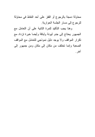 ‫ﻤﺤﺎﻭﻟﺔ ﺩﻤﺠﺔ ﺒﺎﻟﺭﺠﻭﻉ ﺃﻭ ﺍﻟﻘﻔﺯ ﻋﻠﻰ ﺃﺤﺩ ﺍﻟﻨﻘﺎﻁ ﻓﻲ ﻤﺤﺎﻭﻟﺔ‬
                      ‫ﻟﻠﺭﺠﻭﻉ ﺇﻟﻰ ﻤﺴﺎﺭ ﺍﻟﺠﻠﺴﺔ ﺍﻟﺤﻭﺍﺭﻴﺔ.‬
‫ﻭﻫﻨﺎ ﻴﺠﺏ ﺍﻟﺘﺄﻜﻴﺩ ﻟﻠﻤﺭﺓ ﺍﻟﺜﺎﻨﻴﺔ ﻋﻠﻰ ﺃﻥ ﺍﻟﺘﻌﺎﻤل ﻤﻊ‬
‫ﺍﻟﺠﻤﻬﻭﺭ ﻴﺤﺘﺎﺝ ﺇﻟﻰ ﺠﺩﻭ ﻟﻴﻭﻨﺔ ﻭﻟﺒﺎﻗﺔ ﻭﺃﻴﻀﺎ ﺨﺒﺭﺓ ﺘﺯﺩﺍﺩ ﻤﻊ‬
              ‫ﹰ‬
‫ﺘﻜﺭﺍﺭ ﺍﻟﻤﻭﺍﻗﻑ ﻭﻻ ﻴﻭﺠﺩ ﺩﻟﻴل ﻨﻤﻭﺫﺠﻲ ﻟﻠﺘﻌﺎﻤل ﻤﻊ ﺍﻟﻤﻭﺍﻗﻑ‬
‫ﺍﻟﺼﻌﺒﺔ ﻭﺇﻨﻤﺎ ﺘﺨﺘﻠﻑ ﻤﻥ ﻤﻜﺎﻥ ﺇﻟﻰ ﻤﻜﺎﻥ ﻭﻤﻥ ﺠﻤﻬﻭﺭ ﺇﻟﻰ‬
                                                   ‫ﺁﺨﺭ.‬
 