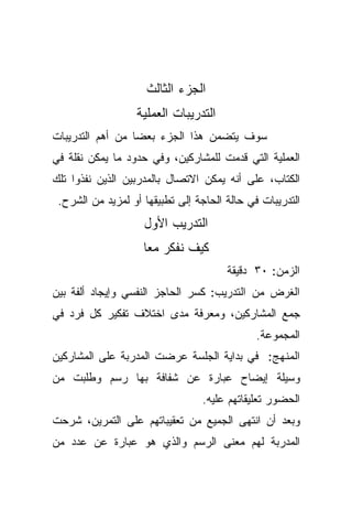 ‫ﺍﻟﺠﺯﺀ ﺍﻟﺜﺎﻟﺙ‬
                  ‫ﺍﻟﺘﺩﺭﻴﺒﺎﺕ ﺍﻟﻌﻤﻠﻴﺔ‬
‫ﺴﻭﻑ ﻴﺘﻀﻤﻥ ﻫﺫﺍ ﺍﻟﺠﺯﺀ ﺒﻌﻀﺎ ﻤﻥ ﺃﻫﻡ ﺍﻟﺘﺩﺭﻴﺒﺎﺕ‬
                 ‫ﹰ‬
‫ﺍﻟﻌﻤﻠﻴﺔ ﺍﻟﺘﻲ ﻗﺩﻤﺕ ﻟﻠﻤﺸﺎﺭﻜﻴﻥ، ﻭﻓﻲ ﺤﺩﻭﺩ ﻤﺎ ﻴﻤﻜﻥ ﻨﻘﻠﺔ ﻓﻲ‬
‫ﺍﻟﻜﺘﺎﺏ، ﻋﻠﻰ ﺃﻨﻪ ﻴﻤﻜﻥ ﺍﻻﺘﺼﺎل ﺒﺎﻟﻤﺩﺭﺒﻴﻥ ﺍﻟﺫﻴﻥ ﻨﻔﺫﻭﺍ ﺘﻠﻙ‬
 ‫ﺍﻟﺘﺩﺭﻴﺒﺎﺕ ﻓﻲ ﺤﺎﻟﺔ ﺍﻟﺤﺎﺠﺔ ﺇﻟﻰ ﺘﻁﺒﻴﻘﻬﺎ ﺃﻭ ﻟﻤﺯﻴﺩ ﻤﻥ ﺍﻟﺸﺭﺡ.‬
                    ‫ﺍﻟﺘﺩﺭﻴﺏ ﺍﻷﻭل‬
                    ‫ﻜﻴﻑ ﻨﻔﻜﺭ ﻤﻌﺎ‬
                                       ‫ﺍﻟﺯﻤﻥ: ٠٣ ﺩﻗﻴﻘﺔ‬
‫ﺍﻟﻐﺭﺽ ﻤﻥ ﺍﻟﺘﺩﺭﻴﺏ: ﻜﺴﺭ ﺍﻟﺤﺎﺠﺯ ﺍﻟﻨﻔﺴﻲ ﻭﺇﻴﺠﺎﺩ ﺃﻟﻔﺔ ﺒﻴﻥ‬
‫ﺠﻤﻊ ﺍﻟﻤﺸﺎﺭﻜﻴﻥ، ﻭﻤﻌﺭﻓﺔ ﻤﺩﻯ ﺍﺨﺘﻼﻑ ﺘﻔﻜﻴﺭ ﻜل ﻓﺭﺩ ﻓﻲ‬
                                              ‫ﺍﻟﻤﺠﻤﻭﻋﺔ.‬
‫ﺍﻟﻤﻨﻬﺞ: ﻓﻲ ﺒﺩﺍﻴﺔ ﺍﻟﺠﻠﺴﺔ ﻋﺭﻀﺕ ﺍﻟﻤﺩﺭﺒﺔ ﻋﻠﻰ ﺍﻟﻤﺸﺎﺭﻜﻴﻥ‬
‫ﻭﺴﻴﻠﺔ ﺇﻴﻀﺎﺡ ﻋﺒﺎﺭﺓ ﻋﻥ ﺸﻔﺎﻓﺔ ﺒﻬﺎ ﺭﺴﻡ ﻭﻁﻠﺒﺕ ﻤﻥ‬
                                 ‫ﺍﻟﺤﻀﻭﺭ ﺘﻌﻠﻴﻘﺎﺘﻬﻡ ﻋﻠﻴﻪ.‬
‫ﻭﺒﻌﺩ ﺃﻥ ﺍﻨﺘﻬﻰ ﺍﻟﺠﻤﻴﻊ ﻤﻥ ﺘﻌﻘﻴﺒﺎﺘﻬﻡ ﻋﻠﻰ ﺍﻟﺘﻤﺭﻴﻥ، ﺸﺭﺤﺕ‬
‫ﺍﻟﻤﺩﺭﺒﺔ ﻟﻬﻡ ﻤﻌﻨﻰ ﺍﻟﺭﺴﻡ ﻭﺍﻟﺫﻱ ﻫﻭ ﻋﺒﺎﺭﺓ ﻋﻥ ﻋﺩﺩ ﻤﻥ‬
 