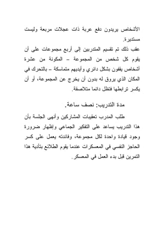 ‫ﺍﻷﺸﺨﺎﺹ ﻴﺭﻴﺩﻭﻥ ﺩﻓﻊ ﻋﺭﺒﺔ ﺫﺍﺕ ﻋﺠﻼﺕ ﻤﺭﺒﻌﺔ ﻭﻟﻴﺴﺕ‬
                                              ‫ﻤﺴﺘﺩﻴﺭﺓ.‬
‫ﻋﻘﺏ ﺫﻟﻙ ﺘﻡ ﺘﻘﺴﻴﻡ ﺍﻟﻤﺘﺩﺭﺒﻴﻥ ﺇﻟﻰ ﺃﺭﺒﻊ ﻤﺠﻤﻭﻋﺎﺕ ﻋﻠﻰ ﺃﻥ‬
‫ﻴﻘﻭﻡ ﻜل ﺸﺨﺹ ﻤﻥ ﺍﻟﻤﺠﻤﻭﻋﺔ – ﺍﻟﻤﻜﻭﻨﺔ ﻤﻥ ﻋﺸﺭﺓ‬
‫ﺃﺸﺨﺎﺹ ﻴﻘﻔﻭﻥ ﺒﺸﻜل ﺩﺍﺌﺭﻱ ﻭﺃﻴﺩﻴﻬﻡ ﻤﺘﻤﺎﺴﻜﺔ – ﺒﺎﻟﺘﺤﺭﻙ ﻓﻲ‬
‫ﺍﻟﻤﻜﺎﻥ ﺍﻟﺫﻱ ﻴﺭﻭﻕ ﻟﻪ ﺒﺩﻭﻥ ﺃﻥ ﻴﺨﺭﺝ ﻋﻥ ﺍﻟﻤﺠﻤﻭﻋﺔ، ﺃﻭ ﺃﻥ‬
                      ‫ﻴﻜﺴﺭ ﺘﺭﺍﺒﻁﻬﺎ ﻓﺘﻅل ﺩﺍﺌﻤﺎ ﻤﺘﻼﺼﻘﺔ.‬
                              ‫ﹰ‬

                   ‫ﻤﺩﺓ ﺍﻟﺘﺩﺭﻴﺏ: ﻨﺼﻑ ﺴﺎﻋﺔ.‬
‫ﻁﻠﺏ ﺍﻟﻤﺩﺭﺏ ﺘﻌﻘﻴﺒﺎﺕ ﺍﻟﻤﺸﺎﺭﻜﻴﻥ ﻭﺃﻨﻬﻰ ﺍﻟﺠﻠﺴﺔ ﺒﺄﻥ‬
‫ﻫﺫﺍ ﺍﻟﺘﺩﺭﻴﺏ ﻴﺴﺎﻋﺩ ﻋﻠﻰ ﺍﻟﺘﻔﻜﻴﺭ ﺍﻟﺠﻤﺎﻋﻲ ﻭﺇﻅﻬﺎﺭ ﻀﺭﻭﺭﺓ‬
‫ﻭﺠﻭﺩ ﻗﻴﺎﺩﺓ ﻭﺍﺤﺩﺓ ﻟﻜل ﻤﺠﻤﻭﻋﺔ، ﻭﻓﺎﺌﺩﺘﻪ ﻴﻌﻤل ﻋﻠﻰ ﻜﺴﺭ‬
‫ﺍﻟﺤﺎﺠﺯ ﺍﻟﻨﻔﺴﻲ ﻓﻲ ﺍﻟﻤﻌﺴﻜﺭﺍﺕ ﻋﻨﺩﻤﺎ ﻴﻘﻭﻡ ﺍﻟﻁﻼﺌﻊ ﺒﺘﺄﺩﻴﺔ ﻫﺫﺍ‬
                      ‫ﺍﻟﺘﻤﺭﻴﻥ ﻗﺒل ﺒﺩﺀ ﺍﻟﻌﻤل ﻓﻲ ﺍﻟﻤﻌﺴﻜﺭ.‬
 