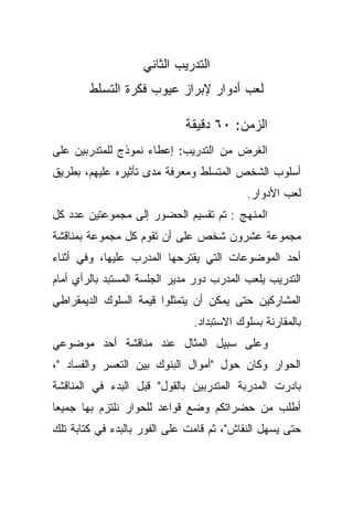 ‫ﺍﻟﺘﺩﺭﻴﺏ ﺍﻟﺜﺎﻨﻲ‬
        ‫ﻟﻌﺏ ﺃﺩﻭﺍﺭ ﻹﺒﺭﺍﺯ ﻋﻴﻭﺏ ﻓﻜﺭﺓ ﺍﻟﺘﺴﻠﻁ‬

                             ‫ﺍﻟﺯﻤﻥ: ٠٦ ﺩﻗﻴﻘﺔ‬
‫ﺍﻟﻐﺭﺽ ﻤﻥ ﺍﻟﺘﺩﺭﻴﺏ: ﺇﻋﻁﺎﺀ ﻨﻤﻭﺫﺝ ﻟﻠﻤﺘﺩﺭﺒﻴﻥ ﻋﻠﻰ‬
‫ﺃﺴﻠﻭﺏ ﺍﻟﺸﺨﺹ ﺍﻟﻤﺘﺴﻠﻁ ﻭﻤﻌﺭﻓﺔ ﻤﺩﻯ ﺘﺄﺜﻴﺭﻩ ﻋﻠﻴﻬﻡ، ﺒﻁﺭﻴﻕ‬
                                           ‫ﻟﻌﺏ ﺍﻷﺩﻭﺍﺭ.‬
‫ﺍﻟﻤﻨﻬﺞ : ﺘﻡ ﺘﻘﺴﻴﻡ ﺍﻟﺤﻀﻭﺭ ﺇﻟﻰ ﻤﺠﻤﻭﻋﺘﻴﻥ ﻋﺩﺩ ﻜل‬
‫ﻤﺠﻤﻭﻋﺔ ﻋﺸﺭﻭﻥ ﺸﺨﺹ ﻋﻠﻰ ﺃﻥ ﺘﻘﻭﻡ ﻜل ﻤﺠﻤﻭﻋﺔ ﺒﻤﻨﺎﻗﺸﺔ‬
‫ﺃﺤﺩ ﺍﻟﻤﻭﻀﻭﻋﺎﺕ ﺍﻟﺘﻲ ﻴﻘﺘﺭﺤﻬﺎ ﺍﻟﻤﺩﺭﺏ ﻋﻠﻴﻬﺎ، ﻭﻓﻲ ﺃﺜﻨﺎﺀ‬
‫ﺍﻟﺘﺩﺭﻴﺏ ﻴﻠﻌﺏ ﺍﻟﻤﺩﺭﺏ ﺩﻭﺭ ﻤﺩﻴﺭ ﺍﻟﺠﻠﺴﺔ ﺍﻟﻤﺴﺘﺒﺩ ﺒﺎﻟﺭﺃﻱ ﺃﻤﺎﻡ‬
‫ﺍﻟﻤﺸﺎﺭﻜﻴﻥ ﺤﺘﻰ ﻴﻤﻜﻥ ﺃﻥ ﻴﺘﻤﺜﻠﻭﺍ ﻗﻴﻤﺔ ﺍﻟﺴﻠﻭﻙ ﺍﻟﺩﻴﻤﻘﺭﺍﻁﻲ‬
                               ‫ﺒﺎﻟﻤﻘﺎﺭﻨﺔ ﺒﺴﻠﻭﻙ ﺍﻻﺴﺘﺒﺩﺍﺩ.‬
‫ﻭﻋﻠﻰ ﺴﺒﻴل ﺍﻟﻤﺜﺎل ﻋﻨﺩ ﻤﻨﺎﻗﺸﺔ ﺃﺤﺩ ﻤﻭﻀﻭﻋﻲ‬
‫ﺍﻟﺤﻭﺍﺭ ﻭﻜﺎﻥ ﺤﻭل "ﺃﻤﻭﺍل ﺍﻟﺒﻨﻭﻙ ﺒﻴﻥ ﺍﻟﺘﻌﺴﺭ ﻭﺍﻟﻔﺴﺎﺩ "،‬
‫ﺒﺎﺩﺭﺕ ﺍﻟﻤﺩﺭﺒﺔ ﺍﻟﻤﺘﺩﺭﺒﻴﻥ ﺒﺎﻟﻘﻭل" ﻗﺒل ﺍﻟﺒﺩﺀ ﻓﻲ ﺍﻟﻤﻨﺎﻗﺸﺔ‬
‫ﺃﻁﻠﺏ ﻤﻥ ﺤﻀﺭﺍﺘﻜﻡ ﻭﻀﻊ ﻗﻭﺍﻋﺩ ﻟﻠﺤﻭﺍﺭ ﻨﻠﺘﺯﻡ ﺒﻬﺎ ﺠﻤﻴﻌﺎ‬
‫ﹰ‬
‫ﺤﺘﻰ ﻴﺴﻬل ﺍﻟﻨﻘﺎﺵ"، ﺜﻡ ﻗﺎﻤﺕ ﻋﻠﻰ ﺍﻟﻔﻭﺭ ﺒﺎﻟﺒﺩﺀ ﻓﻲ ﻜﺘﺎﺒﺔ ﺘﻠﻙ‬
 