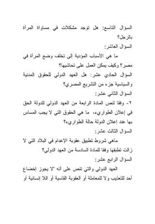 ‫ﺍﻟﺴﺅﺍل ﺍﻟﺘﺎﺴﻊ: ﻫل ﺘﻭﺠﺩ ﻤﺸﻜﻼﺕ ﻓﻲ ﻤﺴﺎﻭﺍﺓ ﺍﻟﻤﺭﺃﺓ‬
                                                    ‫ﺒﺎﻟﺭﺠل؟‬
                                            ‫ﺍﻟﺴﺅﺍل ﺍﻟﻌﺎﺸﺭ:‬
‫ﻤﺎ ﻫﻲ ﺍﻷﺴﺒﺎﺏ ﺍﻟﻤﺅﺩﻴﺔ ﺇﻟﻰ ﺘﺨﻠﻑ ﻭﻀﻊ ﺍﻟﻤﺭﺃﺓ ﻓﻲ‬
                   ‫ﻤﺼﺭ؟ ﻭﻜﻴﻑ ﻴﻤﻜﻥ ﺍﻟﻌﻤل ﻋﻠﻰ ﺘﺤﺎﺸﻴﻬﺎ؟‬
‫ﺍﻟﺴﺅﺍل ﺍﻟﺤﺎﺩﻱ ﻋﺸﺭ: ﻫل ﺍﻟﻌﻬﺩ ﺍﻟﺩﻭﻟﻲ ﻟﻠﺤﻘﻭﻕ ﺍﻟﻤﺩﻨﻴﺔ‬
                      ‫ﻭﺍﻟﺴﻴﺎﺴﻴﺔ ﺠﺯﺀ ﻤﻥ ﺍﻟﺘﺸﺭﻴﻊ ﺍﻟﻤﺼﺭﻱ؟‬
                                       ‫ﺍﻟﺴﺅﺍل ﺍﻟﺜﺎﻨﻲ ﻋﺸﺭ:‬
‫٢- ﻭﻓﻘﺎ ﻟﻨﺹ ﺍﻟﻤﺎﺩﺓ ﺍﻟﺭﺍﺒﻌﺔ ﻤﻥ ﺍﻟﻌﻬﺩ ﺍﻟﺩﻭﻟﻲ ﻟﻠﺩﻭﻟﺔ ﺍﻟﺤﻕ‬
                                               ‫ﹰ‬
‫ﻓﻲ ﺇﻋﻼﻥ ﺍﻟﻁﻭﺍﺭﻱﺀ، ﻤﺎ ﻫﻲ ﺍﻟﺤﻘﻭﻕ ﺍﻟﺘﻲ ﻻ ﻴﺠﺏ ﺍﻟﻤﺴﺎﺱ‬
                      ‫ﺒﻬﺎ ﻋﻨﺩ ﺇﻋﻼﻥ ﺍﻟﺩﻭﻟﺔ ﺤﺎﻟﺔ ﺍﻟﻁﻭﺍﺭﻱﺀ؟‬
                                       ‫ﺍﻟﺴﺅﺍل ﺍﻟﺜﺎﻟﺙ ﻋﺸﺭ:‬
‫ﻤﺎﻫﻲ ﺸﺭﻭﻁ ﺘﻁﺒﻴﻕ ﻋﻘﻭﺒﺔ ﺍﻹﻋﺩﺍﻡ ﻓﻲ ﺍﻟﺒﻼﺩ ﺍﻟﺘﻲ ﻻ‬
          ‫ﺯﺍﻟﺕ ﺘﻁﺒﻘﻬﺎ ﻭﻓﻘﺎ ﻟﻠﻤﺎﺩﺓ ﺍﻟﺴﺎﺩﺴﺔ ﻤﻥ ﺍﻟﻌﻬﺩ ﺍﻟﺩﻭﻟﻲ؟‬
                                          ‫ﹰ‬
                                       ‫ﺍﻟﺴﺅﺍل ﺍﻟﺭﺍﺒﻊ ﻋﺸﺭ:‬
‫ﺍﻟﻌﻬﺩ ﺍﻟﺩﻭﻟﻲ ﻭﺍﻟﺘﻲ ﺘﻨﺹ ﻋﻠﻰ ﺃﻨﻪ "ﻻ ﻴﺠﻭﺯ ﺇﺨﻀﺎﻉ‬
‫ﺃﺤﺩ ﻟﻠﺘﻌﺫﻴﺏ ﻭﻻ ﻟﻠﻤﻌﺎﻤﻠﺔ ﺃﻭ ﺍﻟﻌﻘﻭﺒﺔ ﺍﻟﻘﺎﺴﻴﺔ ﺃﻭ ﺍﻟﻼ ﺇﻨﺴﺎﻨﻴﺔ ﺃﻭ‬
 