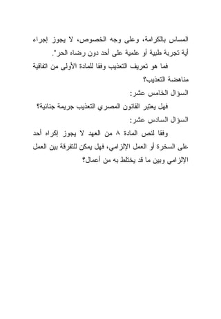 ‫ﺍﻟﻤﺴﺎﺱ ﺒﺎﻟﻜﺭﺍﻤﺔ، ﻭﻋﻠﻰ ﻭﺠﻪ ﺍﻟﺨﺼﻭﺹ، ﻻ ﻴﺠﻭﺯ ﺇﺠﺭﺍﺀ‬
      ‫ﺃﻴﺔ ﺘﺠﺭﺒﺔ ﻁﺒﻴﺔ ﺃﻭ ﻋﻠﻤﻴﺔ ﻋﻠﻰ ﺃﺤﺩ ﺩﻭﻥ ﺭﻀﺎﻩ ﺍﻟﺤﺭ".‬
‫ﻓﻤﺎ ﻫﻭ ﺘﻌﺭﻴﻑ ﺍﻟﺘﻌﺫﻴﺏ ﻭﻓﻘﺎ ﻟﻠﻤﺎﺩﺓ ﺍﻷﻭﻟﻰ ﻤﻥ ﺍﺘﻔﺎﻗﻴﺔ‬
                        ‫ﹰ‬
                                        ‫ﻤﻨﺎﻫﻀﺔ ﺍﻟﺘﻌﺫﻴﺏ؟‬
                                   ‫ﺍﻟﺴﺅﺍل ﺍﻟﺨﺎﻤﺱ ﻋﺸﺭ:‬
 ‫ﻓﻬل ﻴﻌﺘﺒﺭ ﺍﻟﻘﺎﻨﻭﻥ ﺍﻟﻤﺼﺭﻱ ﺍﻟﺘﻌﺫﻴﺏ ﺠﺭﻴﻤﺔ ﺠﻨﺎﺌﻴﺔ؟‬
                                   ‫ﺍﻟﺴﺅﺍل ﺍﻟﺴﺎﺩﺱ ﻋﺸﺭ:‬
‫ﻭﻓﻘﺎ ﻟﻨﺹ ﺍﻟﻤﺎﺩﺓ ٨ ﻤﻥ ﺍﻟﻌﻬﺩ ﻻ ﻴﺠﻭﺯ ﺇﻜﺭﺍﻩ ﺃﺤﺩ‬
                                       ‫ﹰ‬
‫ﻋﻠﻰ ﺍﻟﺴﺨﺭﺓ ﺃﻭ ﺍﻟﻌﻤل ﺍﻹﻟﺯﺍﻤﻲ، ﻓﻬل ﻴﻤﻜﻥ ﻟﻠﺘﻔﺭﻗﺔ ﺒﻴﻥ ﺍﻟﻌﻤل‬
                  ‫ﺍﻹﻟﺯﺍﻤﻲ ﻭﺒﻴﻥ ﻤﺎ ﻗﺩ ﻴﺨﺘﻠﻁ ﺒﻪ ﻤﻥ ﺃﻋﻤﺎل؟‬
 