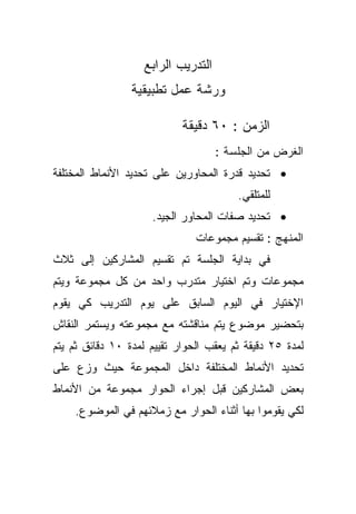 ‫ﺍﻟﺘﺩﺭﻴﺏ ﺍﻟﺭﺍﺒﻊ‬
                 ‫ﻭﺭﺸﺔ ﻋﻤل ﺘﻁﺒﻴﻘﻴﺔ‬

                            ‫ﺍﻟﺯﻤﻥ : ٠٦ ﺩﻗﻴﻘﺔ‬
                                     ‫ﺍﻟﻐﺭﺽ ﻤﻥ ﺍﻟﺠﻠﺴﺔ :‬
‫• ﺘﺤﺩﻴﺩ ﻗﺩﺭﺓ ﺍﻟﻤﺤﺎﻭﺭﻴﻥ ﻋﻠﻰ ﺘﺤﺩﻴﺩ ﺍﻷﻨﻤﺎﻁ ﺍﻟﻤﺨﺘﻠﻔﺔ‬
                                         ‫ﻟﻠﻤﺘﻠﻘﻲ.‬
                     ‫• ﺘﺤﺩﻴﺩ ﺼﻔﺎﺕ ﺍﻟﻤﺤﺎﻭﺭ ﺍﻟﺠﻴﺩ.‬
                               ‫ﺍﻟﻤﻨﻬﺞ : ﺘﻘﺴﻴﻡ ﻤﺠﻤﻭﻋﺎﺕ‬
‫ﻓﻲ ﺒﺩﺍﻴﺔ ﺍﻟﺠﻠﺴﺔ ﺘﻡ ﺘﻘﺴﻴﻡ ﺍﻟﻤﺸﺎﺭﻜﻴﻥ ﺇﻟﻰ ﺜﻼﺙ‬
‫ﻤﺠﻤﻭﻋﺎﺕ ﻭﺘﻡ ﺍﺨﺘﻴﺎﺭ ﻤﺘﺩﺭﺏ ﻭﺍﺤﺩ ﻤﻥ ﻜل ﻤﺠﻤﻭﻋﺔ ﻭﻴﺘﻡ‬
‫ﺍﻹﺨﺘﻴﺎﺭ ﻓﻲ ﺍﻟﻴﻭﻡ ﺍﻟﺴﺎﺒﻕ ﻋﻠﻰ ﻴﻭﻡ ﺍﻟﺘﺩﺭﻴﺏ ﻜﻲ ﻴﻘﻭﻡ‬
‫ﺒﺘﺤﻀﻴﺭ ﻤﻭﻀﻭﻉ ﻴﺘﻡ ﻤﻨﺎﻗﺸﺘﻪ ﻤﻊ ﻤﺠﻤﻭﻋﺘﻪ ﻭﻴﺴﺘﻤﺭ ﺍﻟﻨﻘﺎﺵ‬
‫ﻟﻤﺩﺓ ٥٢ ﺩﻗﻴﻘﺔ ﺜﻡ ﻴﻌﻘﺏ ﺍﻟﺤﻭﺍﺭ ﺘﻘﻴﻴﻡ ﻟﻤﺩﺓ ٠١ ﺩﻗﺎﺌﻕ ﺜﻡ ﻴﺘﻡ‬
‫ﺘﺤﺩﻴﺩ ﺍﻷﻨﻤﺎﻁ ﺍﻟﻤﺨﺘﻠﻔﺔ ﺩﺍﺨل ﺍﻟﻤﺠﻤﻭﻋﺔ ﺤﻴﺙ ﻭﺯﻉ ﻋﻠﻰ‬
‫ﺒﻌﺽ ﺍﻟﻤﺸﺎﺭﻜﻴﻥ ﻗﺒل ﺇﺠﺭﺍﺀ ﺍﻟﺤﻭﺍﺭ ﻤﺠﻤﻭﻋﺔ ﻤﻥ ﺍﻷﻨﻤﺎﻁ‬
    ‫ﻟﻜﻲ ﻴﻘﻭﻤﻭﺍ ﺒﻬﺎ ﺃﺜﻨﺎﺀ ﺍﻟﺤﻭﺍﺭ ﻤﻊ ﺯﻤﻼﺌﻬﻡ ﻓﻲ ﺍﻟﻤﻭﻀﻭﻉ.‬
 