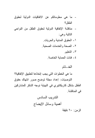 ‫- ﻤﺎ ﻫﻲ ﻤﻌﻠﻭﻤﺎﺘﻜﻡ ﻋﻥ ﺍﻻﺘﻔﺎﻗﻴﺎﺕ ﺍﻟﺩﻭﻟﻴﺔ ﻟﺤﻘﻭﻕ‬
                                         ‫ﺍﻟﻁﻔل؟‬
‫- ﻤﻨﺎﻗﺸﺔ ﺍﻹﺘﻔﺎﻗﻴﺔ ﺍﻟﺩﻭﻟﻴﺔ ﻟﺤﻘﻭﻕ ﺍﻟﻁﻔل ﻤﻥ ﺍﻟﻨﻭﺍﺤﻲ‬
                                    ‫ﺍﻟﺘﺎﻟﻴﺔ ﻭﻫﻲ:‬
                       ‫١- ﺍﻟﺤﻘﻭﻕ ﺍﻟﻤﺩﻨﻴﺔ ﻭﺍﻟﺤﺭﻴﺎﺕ.‬
                      ‫٢- ﺍﻟﺼﺤﺔ ﻭﺍﻟﺨﺩﻤﺎﺕ ﺍﻟﺼﺤﻴﺔ.‬
                                        ‫٣- ﺍﻟﺘﻌﻠﻴﻡ.‬
                          ‫٤- ﻓﺌﺎﺕ ﺍﻟﺤﻤﺎﻴﺔ ﺍﻟﺨﺎﺼﺔ.‬

                                       ‫ﺍﻟﺨـﺘﺎﻡ‬
‫ﻤﺎ ﻫﻲ ﺍﻟﺨﻁﻭﺍﺕ ﺍﻟﺘﻲ ﻴﺠﺏ ﺇﺘﺨﺎﺫﻫﺎ ﻟﺘﻁﺒﻴﻕ ﺍﻹﺘﻔﺎﻗﻴﺔ؟‬
‫ﺍﻟﺘﻭﺼﻴﺎﺕ: ﺇﻋﺩﺍﺩ ﻤﺠﻠﺔ ﺘﻭﻀﺢ ﺼﻭﺭ ﺍﻨﺘﻬﺎﻙ ﺤﻘﻭﻕ‬
‫ﺍﻟﻁﻔل ﺒﺸﻜل ﻜﺎﺭﻴﻜﺎﺘﻴﺭﻱ ﻓﻲ ﺍﻟﻨﻬﺎﻴﺔ ﻨﻭﺠﻪ ﺍﻟﺸﻜﺭ ﻟﻠﻤﺸﺎﺭﻜﻴﻥ‬
                                           ‫ﻓﻲ ﺍﻟﻤﻨﺎﻗﺸﺔ.‬
                  ‫ﺍﻟﺘﺩﺭﻴﺏ ﺍﻟﺴﺎﺩﺱ‬
               ‫ﺃﻫﻤﻴﺔ ﻭﺴﺎﺌل ﺍﻹﻴﻀﺎﺡ‬
                                       ‫ﺍﻟﺯﻤﻥ: ٠٦ ﺩﻗﻴﻘﺔ‬
 