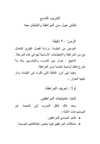 ‫ﺍﻟﺘﺩﺭﻴﺏ ﺍﻟﺘﺎﺴﻊ‬
      ‫ﻨﻘﺎﺵ ﺤﻭل ﺴﻥ ﺍﻟﻤﺭﺍﻫﻘﺔ ﻭﺍﻟﺘﻌﺎﻤل ﻤﻌﻪ‬


                              ‫ﺍﻟﺯﻤﻥ: ٠٩ ﺩﻗﻴﻘﺔ‬
‫ﺍﻟﻐﺭﺽ ﻤﻥ ﺍﻟﺠﻠﺴﺔ: ﺩﺭﺍﺴﺔ ﺃﻓﻀل ﺍﻟﻁﺭﻕ ﻟﻠﺘﻌﺎﻤل‬
‫ﻤﻊ ﺴﻥ ﺍﻟﻤﺭﺍﻫﻘﺔ ﻭﺍﻻﺤﺘﻴﺎﺠﺎﺕ ﺍﻷﺴﺎﺴﻴﺔ ﻟﻬﻡ ﻓﻲ ﻫﺫﻩ ﺍﻟﻤﺭﺤﻠﺔ.‬
‫ﺍﻟﻤﻨﻬﺞ : ﺤﻭﺍﺭ ﺒﻴﻥ ﺍﻟﻤﺩﺭﺏ ﻭﺍﻟﻤﺘﺩﺭﺒﻴﻥ ﻭﻗﺩ ﺒﺩﺃ‬
                 ‫ﺒﺸﺭﺡ ﻨﻘﺎﻁ ﺃﺴﺎﺴﻴﺔ ﺨﺎﺼﺔ ﺒﺴﻥ ﺍﻟﻤﺭﺍﻫﻘﺔ.‬
‫ﻭﻓﻴﻤﺎ ﻴﻠﻲ ﺃﺒﺭﺯ ﺍﻟﻨﻘﺎﻁ ﺍﻟﺘﻲ ﺫﻜﺭﺕ ﻓﻲ ﺍﻟﺠﻠﺴﺔ ﻭﺩﺍﺭ‬
                                             ‫ﻋﻠﻴﻬﺎ ﺍﻟﺤﻭﺍﺭ:-‬

                       ‫ﺃﻭﻻ : ﺘﻌﺭﻴﻑ ﺍﻟﻤﺭﺍﻫﻘﺔ.‬
                                         ‫ﹰ‬

                    ‫ﺜﺎﻨﻴﺎ: ﺍﺤﺘﻴﺎﺠﺎﺕ ﺍﻟﻤﺭﺍﻫﻘﻴﻥ.‬
                                         ‫ﹰ‬
‫ﻋﻥ‬   ‫ﺍﻟﺤﺩﻴﺙ‬   ‫ﺇﻟﻰ‬    ‫ﺍﻟﻤﺩﺭﺏ‬   ‫ﺍﻨﺘﻘل‬    ‫ﺫﻟﻙ‬     ‫ﻭﺒﻌﺩ‬
                                      ‫ﺍﻟﻤﻭﻀﻭﻋﺎﺕ ﺍﻵﺘﻴﺔ:-‬
                         ‫• ﺍﻟﻨﻤﻭ ﺍﻟﺠﺴﺩﻱ ﻟﻠﻤﺭﺍﻫﻘﻴﻥ.‬
 ‫• ﻤﺸﻜﻼﺕ ﺍﻟﻤﺭﺍﻫﻘﻴﻥ ﻓﻴﻤﺎ ﻴﺨﺹ ﺍﺨﺘﻼﻓﺎﺘﻬﻡ ﺍﻟﺠﺴﺩﻴﺔ.‬
 