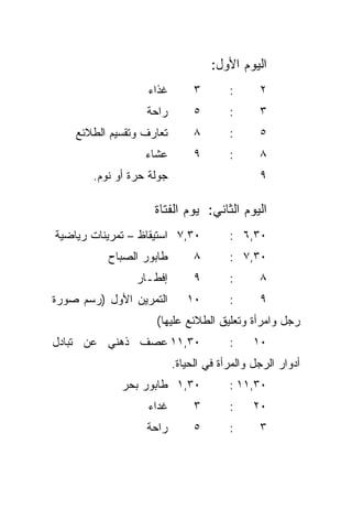 ‫ﺍﻟﻴﻭﻡ ﺍﻷﻭل:‬
                   ‫ﻏﺫﺍﺀ‬        ‫٣‬       ‫:‬      ‫٢‬
                  ‫ﺭﺍﺤﺔ‬         ‫٥‬       ‫:‬      ‫٣‬
    ‫ﺘﻌﺎﺭﻑ ﻭﺘﻘﺴﻴﻡ ﺍﻟﻁﻼﺌﻊ‬        ‫٨‬       ‫:‬      ‫٥‬
                  ‫ﻋﺸﺎﺀ‬         ‫٩‬       ‫:‬      ‫٨‬
       ‫ﺠﻭﻟﺔ ﺤﺭﺓ ﺃﻭ ﻨﻭﻡ.‬                       ‫٩‬

                    ‫ﺍﻟﻴﻭﻡ ﺍﻟﺜﺎﻨﻲ: ﻴﻭﻡ ﺍﻟﻔﺘﺎﺓ‬
‫٠٣,٧ ﺍﺴﺘﻴﻘﺎﻅ – ﺘﻤﺭﻴﻨﺎﺕ ﺭﻴﺎﻀﻴﺔ‬          ‫٠٣,٦ :‬
          ‫ﻁﺎﺒﻭﺭ ﺍﻟﺼﺒﺎﺡ‬         ‫٨‬       ‫٠٣,٧ :‬
                ‫ﺇﻓﻁـﺎﺭ‬         ‫٩‬       ‫:‬      ‫٨‬
‫ﺍﻟﺘﻤﺭﻴﻥ ﺍﻷﻭل )ﺭﺴﻡ ﺼﻭﺭﺓ‬       ‫٠١‬        ‫:‬      ‫٩‬
                    ‫ﺭﺠل ﻭﺍﻤﺭﺃﺓ ﻭﺘﻌﻠﻴﻕ ﺍﻟﻁﻼﺌﻊ ﻋﻠﻴﻬﺎ(‬
‫٠٣,١١ ﻋﺼﻑ ﺫﻫﻨﻲ ﻋﻥ ﺘﺒﺎﺩل‬                ‫:‬     ‫٠١‬
                          ‫ﺃﺩﻭﺍﺭ ﺍﻟﺭﺠل ﻭﺍﻟﻤﺭﺃﺓ ﻓﻲ ﺍﻟﺤﻴﺎﺓ.‬
             ‫٠٣,١ ﻁﺎﺒﻭﺭ ﺒﺤﺭ‬            ‫٠٣,١١ :‬
                   ‫ﻏﺩﺍﺀ‬        ‫٣‬       ‫:‬     ‫٠٢‬
                  ‫ﺭﺍﺤﺔ‬         ‫٥‬       ‫:‬      ‫٣‬
 