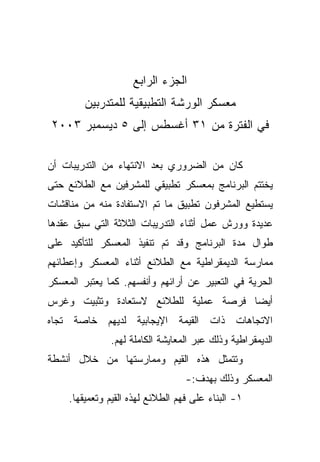 ‫ﺍﻟﺠﺯﺀ ﺍﻟﺭﺍﺒﻊ‬
         ‫ﻤﻌﺴﻜﺭ ﺍﻟﻭﺭﺸﺔ ﺍﻟﺘﻁﺒﻴﻘﻴﺔ ﻟﻠﻤﺘﺩﺭﺒﻴﻥ‬
‫ﻓﻲ ﺍﻟﻔﺘﺭﺓ ﻤﻥ ١٣ ﺃﻏﺴﻁﺱ ﺇﻟﻰ ٥ ﺩﻴﺴﻤﺒﺭ ٣٠٠٢‬

‫ﻜﺎﻥ ﻤﻥ ﺍﻟﻀﺭﻭﺭﻱ ﺒﻌﺩ ﺍﻻﻨﺘﻬﺎﺀ ﻤﻥ ﺍﻟﺘﺩﺭﻴﺒﺎﺕ ﺃﻥ‬
‫ﻴﺨﺘﺘﻡ ﺍﻟﺒﺭﻨﺎﻤﺞ ﺒﻤﻌﺴﻜﺭ ﺘﻁﺒﻴﻘﻲ ﻟﻠﻤﺸﺭﻓﻴﻥ ﻤﻊ ﺍﻟﻁﻼﺌﻊ ﺤﺘﻰ‬
‫ﻴﺴﺘﻁﻴﻊ ﺍﻟﻤﺸﺭﻓﻭﻥ ﺘﻁﺒﻴﻕ ﻤﺎ ﺘﻡ ﺍﻻﺴﺘﻔﺎﺩﺓ ﻤﻨﻪ ﻤﻥ ﻤﻨﺎﻗﺸﺎﺕ‬
‫ﻋﺩﻴﺩﺓ ﻭﻭﺭﺵ ﻋﻤل ﺃﺜﻨﺎﺀ ﺍﻟﺘﺩﺭﻴﺒﺎﺕ ﺍﻟﺜﻼﺜﺔ ﺍﻟﺘﻲ ﺴﺒﻕ ﻋﻘﺩﻫﺎ‬
‫ﻁﻭﺍل ﻤﺩﺓ ﺍﻟﺒﺭﻨﺎﻤﺞ ﻭﻗﺩ ﺘﻡ ﺘﻨﻔﻴﺫ ﺍﻟﻤﻌﺴﻜﺭ ﻟﻠﺘﺄﻜﻴﺩ ﻋﻠﻰ‬
‫ﻤﻤﺎﺭﺴﺔ ﺍﻟﺩﻴﻤﻘﺭﺍﻁﻴﺔ ﻤﻊ ﺍﻟﻁﻼﺌﻊ ﺃﺜﻨﺎﺀ ﺍﻟﻤﻌﺴﻜﺭ ﻭﺇﻋﻁﺎﺌﻬﻡ‬
‫ﺍﻟﺤﺭﻴﺔ ﻓﻲ ﺍﻟﺘﻌﺒﻴﺭ ﻋﻥ ﺃﺭﺍﺌﻬﻡ ﻭﺃﻨﻔﺴﻬﻡ. ﻜﻤﺎ ﻴﻌﺘﺒﺭ ﺍﻟﻤﻌﺴﻜﺭ‬
‫ﺃﻴﻀﺎ ﻓﺭﺼﺔ ﻋﻤﻠﻴﺔ ﻟﻠﻁﻼﺌﻊ ﻻﺴﺘﻌﺎﺩﺓ ﻭﺘﺜﺒﻴﺕ ﻭﻏﺭﺱ‬
                                      ‫ﹰ‬
‫ﺍﻻﺘﺠﺎﻫﺎﺕ ﺫﺍﺕ ﺍﻟﻘﻴﻤﺔ ﺍﻹﻴﺠﺎﺒﻴﺔ ﻟﺩﻴﻬﻡ ﺨﺎﺼﺔ ﺘﺠﺎﻩ‬
               ‫ﺍﻟﺩﻴﻤﻘﺭﺍﻁﻴﺔ ﻭﺫﻟﻙ ﻋﺒﺭ ﺍﻟﻤﻌﺎﻴﺸﺔ ﺍﻟﻜﺎﻤﻠﺔ ﻟﻬﻡ.‬
‫ﻭﺘﺘﻤﺜل ﻫﺫﻩ ﺍﻟﻘﻴﻡ ﻭﻤﻤﺎﺭﺴﺘﻬﺎ ﻤﻥ ﺨﻼل ﺃﻨﺸﻁﺔ‬
                                   ‫ﺍﻟﻤﻌﺴﻜﺭ ﻭﺫﻟﻙ ﺒﻬﺩﻑ:-‬
     ‫١- ﺍﻟﺒﻨﺎﺀ ﻋﻠﻰ ﻓﻬﻡ ﺍﻟﻁﻼﺌﻊ ﻟﻬﺫﻩ ﺍﻟﻘﻴﻡ ﻭﺘﻌﻤﻴﻘﻬﺎ.‬
 