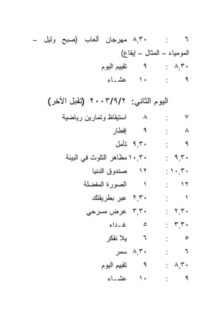 ‫٠٣,٨ ﻤﻬﺭﺠﺎﻥ ﺃﻟﻌﺎﺏ )ﺼﺒﺢ ﻭﻟﻴل –‬                ‫:‬      ‫٦‬
                            ‫ﺍﻟﻤﻭﻤﻴﺎﺀ – ﺍﻟﻤﺜﺎل – ﺇﻴﻘﺎﻉ(‬
                    ‫ﺘﻘﻴﻴﻡ ﺍﻟﻴﻭﻡ‬     ‫٩‬        ‫٠٣,٨ :‬
                      ‫ﻋﺸـﺎﺀ‬       ‫٠١‬         ‫:‬      ‫٩‬

   ‫ﺍﻟﻴﻭﻡ ﺍﻟﺜﺎﻨﻲ: ٢/٩/٣٠٠٢ )ﺘﻘﺒل ﺍﻵﺨﺭ(‬
       ‫ﺍﺴﺘﻴﻘﺎﻅ ﻭﺘﻤﺎﺭﻴﻥ ﺭﻴﺎﻀﻴﺔ‬       ‫٨‬        ‫:‬      ‫٧‬
                        ‫ﺇﻓﻁﺎﺭ‬       ‫٩‬        ‫:‬      ‫٨‬
                          ‫٠٣,٩ ﺘﺄﻤل‬          ‫:‬      ‫٩‬
        ‫٠٣,٠١ ﻤﻅﺎﻫﺭ ﺍﻟﺘﻠﻭﺙ ﻓﻲ ﺍﻟﺒﻴﺌﺔ‬         ‫٠٣,٩ :‬
                 ‫ﺼﻨﺩﻭﻕ ﺍﻟﺩﻨﻴﺎ‬     ‫٢١‬         ‫٠٣,٠١ :‬
              ‫ﺍﻟﺼﻭﺭﺓ ﺍﻟﻤﻔﻀﻠﺔ‬        ‫١‬        ‫:‬    ‫٢١‬
                 ‫٠٣,٢ ﻋﺒﺭ ﺒﻁﺭﻴﻘﺘﻙ‬            ‫:‬      ‫١‬
               ‫٠٣,٣ ﻋﺭﺽ ﻤﺴﺭﺤﻲ‬                ‫٠٣,٢ :‬
                       ‫ﻏـﺩﺍﺀ‬        ‫٥‬        ‫٠٣,٣ :‬
                     ‫ﻴﻼ ﻨﻔﻜﺭ‬        ‫٦‬        ‫:‬      ‫٥‬
                         ‫٠٣,٨ ﺴﻤﺭ‬            ‫:‬      ‫٦‬
                    ‫ﺘﻘﻴﻴﻡ ﺍﻟﻴﻭﻡ‬     ‫٩‬        ‫٠٣,٨ :‬
                      ‫ﻋﺸـﺎﺀ‬       ‫٠١‬         ‫:‬      ‫٩‬
 