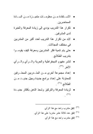 ‫• ﺍﻻﺴـﺘﻔﺎﺩﺓ ﻤ ـﻥ ﻤﻌﻠﻭﻤ ـﺎﺕ ﻤﺘﻤﻴـﺯﺓ ﻤ ـﻥ ﺍﻟﺴ ـﺎﺩﺓ‬
   ‫ـ‬      ‫ـ‬     ‫ـ‬       ‫ـ‬        ‫ـ‬        ‫ـ‬
                                        ‫ﺍﻟﻤﺤﺎﻀﺭﻴﻥ.‬
‫• ﺘﻜﺭﺍﺭ ﻫﺫﺍ ﺍﻟﺘﺩﺭﻴﺏ ﻴﺅﺩﻱ ﺇﻟﻰ ﺯﻴﺎﺩﺓ ﺍﻟﻤﻌﺭﻓﺔ ﻭﺍﻟﺨﺒﺭﺓ‬
                                   ‫ﻟﺩﻯ ﺍﻟﻤﺸﺭﻓﻴﻥ.‬
‫• ﻻﺒﺩ ﻤﻥ ﺘﻜﺭﺍﺭ ﻫﺫﺍ ﺍﻟﺘﺩﺭﻴﺏ ﻟﻌﺩﺩ ﺃﻜﺒﺭ ﻤﻥ ﺍﻟﻤﺘﺩﺭﺒﻴﻥ‬
                             ‫ﻓﻲ ﻤﺨﺘﻠﻑ ﺍﻟﻤﺠﺎﻻﺕ.‬
‫• ﺤﺘﻰ ﻴﺘﻡ ﺘﻨﻤﻴﺔ ﻓﻜﺭ ﺍﻟﻤﺘﺩﺭﺒﻴﻥ ﻭﻤﻌﺭﻓﺔ ﻜﻴﻑ ﻴﻘﻭﻤـﻭﺍ‬
                                  ‫ﺒﺘﺩﺭﻴﺏ ﺍﻟﻁﻼﺌﻊ.‬
‫• ﻟﻨﺸﺭ ﻤﻔﻬﻭﻡ ﺍﻟﺩﻴﻤﻘﺭﺍﻁﻴﺔ ﻭﺍﻟﺤﺭﻴﺔ ﻭﺍﻟـﺭﺃﻱ ﻭﺍﻟـﺭﺃﻱ‬
                                         ‫ﺍﻵﺨﺭ )٣٣(.‬
‫• ﺇﻋﺩﺍﺩ ﻤﺠﻤﻭﻋﺔ ﺃﺨﺭﻯ ﻤـﻥ ﺍﻟﻤﺘـﺩﺭﺒﻴﻥ ﺍﻟﻤﺤﺘـﺭﻓﻴﻥ‬
‫ﻟﻠﻤﻌﺎﻭﻨﺔ ﻋﻠﻰ ﺇﻋﺩﺍﺩ ﺒﺭﺍﻤﺞ ﺠﺩﻴﺩﺓ ﻭﺠﻴل ﺠﺩﻴـﺩ ﻤـﻥ‬
                                    ‫.‬   ‫)٤٣(‬
                                               ‫ﺍﻟﻁﻼﺌﻊ‬
‫• ﻟﺯﻴﺎﺩﺓ ﺍﻟﻤﻌﺭﻓﺔ ﻭﺍﻟﺘﺭﻜﻴﺯ ﻭﺸﺤﺫ ﺍﻟﺫﻫﻥ ﺒﺄﻓﻜﺎﺭ ﺠﺩﻴـﺩﺓ‬
                                                ‫.‬   ‫)٥٣(‬




                                                           ‫)٣٣(‬
                         ‫ﺇﺘﻔﻕ ﻤﺘﺩﺭﺏ ﻭﺍﺤﺩ ﻤﻊ ﻫﺫﺍ ﺍﻟﺭﺃﻱ.‬
                                                           ‫)٤٣(‬
                ‫ﺇﺘﻔﻕ ﻋﺩﺩ ﺜﻼﺜﺔ ﻋﺸﺭ ﻤﺘﺩﺭﺒﺎ ﻋﻠﻰ ﻫﺫﺍ ﺍﻟﺭﺃﻱ.‬
                               ‫ﹰ‬
                                                           ‫)٥٣(‬
                          ‫ﺇﺘﻔﻕ ﻤﺘﺩﺭﺏ ﻭﺍﺤﺩ ﻤﻊ ﻫﺫﺍ ﺍﻟﺭﺃﻱ‬
 