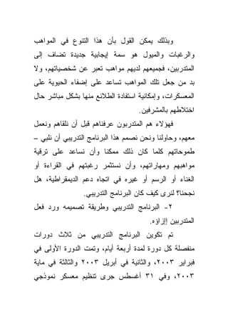 ‫ﻭﺒﺫﻟﻙ ﻴﻤﻜﻥ ﺍﻟﻘﻭل ﺒﺄﻥ ﻫﺫﺍ ﺍﻟﺘﻨﻭﻉ ﻓﻲ ﺍﻟﻤﻭﺍﻫﺏ‬
‫ﻭﺍﻟﺭﻏﺒﺎﺕ ﻭﺍﻟﻤﻴﻭل ﻫﻭ ﺴﻤﺔ ﺇﻴﺠﺎﺒﻴﺔ ﺠﺩﻴﺩﺓ ﺘﻀﺎﻑ ﺇﻟﻰ‬
‫ﺍﻟﻤﺘﺩﺭﺒﻴﻥ، ﻓﺠﻤﻴﻌﻬﻡ ﻟﺩﻴﻬﻡ ﻤﻭﺍﻫﺏ ﺘﻌﺒﺭ ﻋﻥ ﺸﺨﺼﻴﺎﺘﻬﻡ، ﻭﻻ‬
‫ﺒﺩ ﻤﻥ ﺠﻌل ﺘﻠﻙ ﺍﻟﻤﻭﺍﻫﺏ ﺘﺴﺎﻋﺩ ﻋﻠﻰ ﺇﻀﻔﺎﺀ ﺍﻟﺤﻴﻭﻴﺔ ﻋﻠﻰ‬
‫ﺍﻟﻤﻌﺴﻜﺭﺍﺕ، ﻭﺇﻤﻜﺎﻨﻴﺔ ﺍﺴﺘﻔﺎﺩﺓ ﺍﻟﻁﻼﺌﻊ ﻤﻨﻬﺎ ﺒﺸﻜل ﻤﺒﺎﺸﺭ ﺤﺎل‬
                                   ‫ﺍﺨﺘﻼﻁﻬﻡ ﺒﺎﻟﻤﺸﺭﻓﻴﻥ.‬
‫ﻓﻬﺅﻻﺀ ﻫﻡ ﺍﻟﻤﺘﺩﺭﺒﻭﻥ ﻋﺭﻓﻨﺎﻫﻡ ﻗﺒل ﺃﻥ ﻨﻠﻘﺎﻫﻡ ﻭﻨﻌﻤل‬
‫ﻤﻌﻬﻡ، ﻭﺤﺎﻭﻟﻨﺎ ﻭﻨﺤﻥ ﻨﺼﻤﻡ ﻫﺫﺍ ﺍﻟﺒﺭﻨﺎﻤﺞ ﺍﻟﺘﺩﺭﻴﺒﻲ ﺃﻥ ﻨﻠﺒﻲ –‬
‫ﻁﻤﻭﺤﺎﺘﻬﻡ ﻜﻠﻤﺎ ﻜﺎﻥ ﺫﻟﻙ ﻤﻤﻜﻨﺎ ﻭﺃﻥ ﻨﺴﺎﻋﺩ ﻋﻠﻰ ﺘﺭﻗﻴﺔ‬
‫ﻤﻭﺍﻫﺒﻬﻡ ﻭﻤﻬﺎﺭﺍﺘﻬﻡ، ﻭﺃﻥ ﻨﺴﺘﺜﻤﺭ ﺭﻏﺒﺘﻬﻡ ﻓﻲ ﺍﻟﻘﺭﺍﺀﺓ ﺃﻭ‬
‫ﺍﻟﻐﻨﺎﺀ ﺃﻭ ﺍﻟﺭﺴﻡ ﺃﻭ ﻏﻴﺭﻩ ﻓﻲ ﺍﺘﺠﺎﻩ ﺩﻋﻡ ﺍﻟﺩﻴﻤﻘﺭﺍﻁﻴﺔ، ﻫل‬
                 ‫ﻨﺠﺤﻨﺎ؟ ﻟﻨﺭﻯ ﻜﻴﻑ ﻜﺎﻥ ﺍﻟﺒﺭﻨﺎﻤﺞ ﺍﻟﺘﺩﺭﻴﺒﻲ.‬
‫٢- ﺍﻟﺒﺭﻨﺎﻤﺞ ﺍﻟﺘﺩﺭﻴﺒﻲ ﻭﻁﺭﻴﻘﺔ ﺘﺼﻤﻴﻤﻪ ﻭﺭﺩ ﻓﻌل‬
                                       ‫ﺍﻟﻤﺘﺩﺭﺒﻴﻥ ﺇﺇﺯﺍﺅﻩ.‬
‫ﺘﻡ ﺘﻜﻭﻴﻥ ﺍﻟﺒﺭﻨﺎﻤﺞ ﺍﻟﺘﺩﺭﻴﺒﻲ ﻤﻥ ﺜﻼﺙ ﺩﻭﺭﺍﺕ‬
‫ﻤﻨﻔﺼﻠﺔ ﻜل ﺩﻭﺭﺓ ﻟﻤﺩﺓ ﺃﺭﺒﻌﺔ ﺃﻴﺎﻡ، ﻭﺘﻤﺕ ﺍﻟﺩﻭﺭﺓ ﺍﻷﻭﻟﻰ ﻓﻲ‬
‫ﻓﺒﺭﺍﻴﺭ ٣٠٠٢، ﻭﺍﻟﺜﺎﻨﻴﺔ ﻓﻲ ﺃﺒﺭﻴل ٣٠٠٢ ﻭﺍﻟﺜﺎﻟﺜﺔ ﻓﻲ ﻤﺎﻴﺔ‬
‫٣٠٠٢، ﻭﻓﻲ ١٣ ﺃﻏﺴﻁﺱ ﺠﺭﻯ ﺘﻨﻅﻴﻡ ﻤﻌﺴﻜﺭ ﻨﻤﻭﺫﺠﻲ‬
 