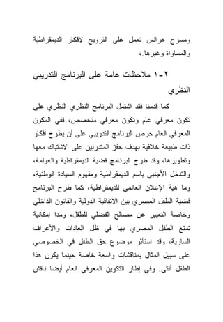 ‫ﻭﻤﺴﺭﺡ ﻋﺭﺍﺌﺱ ﺘﻌﻤل ﻋﻠﻰ ﺍﻟﺘﺭﻭﻴﺢ ﻷﻓﻜﺎﺭ ﺍﻟﺩﻴﻤﻘﺭﺍﻁﻴﺔ‬
                                     ‫ﻭﺍﻟﻤﺴﺎﻭﺍﺓ ﻭﻏﻴﺭﻫﺎ.،‬

‫٢-١ ﻤﻼﺤﻅﺎﺕ ﻋﺎﻤﺔ ﻋﻠﻰ ﺍﻟﺒﺭﻨﺎﻤﺞ ﺍﻟﺘﺩﺭﻴﺒﻲ‬
                                               ‫ﺍﻟﻨﻅﺭﻱ‬
‫ﻜﻤﺎ ﻗﺩﻤﻨﺎ ﻓﻘﺩ ﺍﺸﺘﻤل ﺍﻟﺒﺭﻨﺎﻤﺞ ﺍﻟﻨﻅﺭﻱ ﺍﻟﻨﻅﺭﻱ ﻋﻠﻰ‬
‫ﺘﻜﻭﻥ ﻤﻌﺭﻓﻲ ﻋﺎﻡ ﻭﺘﻜﻭﻥ ﻤﻌﺭﻓﻲ ﻤﺘﺨﺼﺹ، ﻓﻔﻲ ﺍﻟﻤﻜﻭﻥ‬
‫ﺍﻟﻤﻌﺭﻓﻲ ﺍﻟﻌﺎﻡ ﺤﺭﺹ ﺍﻟﺒﺭﻨﺎﻤﺞ ﺍﻟﺘﺩﺭﻴﺒﻲ ﻋﻠﻰ ﺃﻥ ﻴﻁﺭﺡ ﺃﻓﻜﺎﺭ‬
‫ﺫﺍﺕ ﻁﺒﻴﻌﺔ ﺨﻼﻓﻴﺔ ﺒﻬﺩﻑ ﺤﻔﺯ ﺍﻟﻤﺘﺩﺭﺒﻴﻥ ﻋﻠﻰ ﺍﻻﺸﺘﺒﺎﻙ ﻤﻌﻬﺎ‬
‫ﻭﺘﻁﻭﻴﺭﻫﺎ، ﻭﻗﺩ ﻁﺭﺡ ﺍﻟﺒﺭﻨﺎﻤﺞ ﻗﻀﻴﺔ ﺍﻟﺩﻴﻤﻘﺭﺍﻁﻴﺔ ﻭﺍﻟﻌﻭﻟﻤﺔ،‬
‫ﻭﺍﻟﺘﺩﺨل ﺍﻷﺠﻨﺒﻲ ﺒﺎﺴﻡ ﺍﻟﺩﻴﻤﻘﺭﺍﻁﻴﺔ ﻭﻤﻔﻬﻭﻡ ﺍﻟﺴﻴﺎﺩﺓ ﺍﻟﻭﻁﻨﻴﺔ،‬
‫ﻭﻤﺎ ﻫﻴﺔ ﺍﻹﻋﻼﻥ ﺍﻟﻌﺎﻟﻤﻲ ﻟﻠﺩﻴﻤﻘﺭﺍﻁﻴﺔ، ﻜﻤﺎ ﻁﺭﺡ ﺍﻟﺒﺭﻨﺎﻤﺞ‬
‫ﻗﻀﻴﺔ ﺍﻟﻁﻔل ﺍﻟﻤﺼﺭﻱ ﺒﻴﻥ ﺍﻻﺘﻔﺎﻗﻴﺔ ﺍﻟﺩﻭﻟﻴﺔ ﻭﺍﻟﻘﺎﻨﻭﻥ ﺍﻟﺩﺍﺨﻠﻲ‬
‫ﻭﺨﺎﺼﺔ ﺍﻟﺘﻌﺒﻴﺭ ﻋﻥ ﻤﺼﺎﻟﺢ ﺍﻟﻔﻀﻠﻲ ﻟﻠﻁﻔل، ﻭﻤﺩﺍ ﺇﻤﻜﺎﻨﻴﺔ‬
‫ﺘﻤﺘﻊ ﺍﻟﻁﻔل ﺍﻟﻤﺼﺭﻱ ﺒﻬﺎ ﻓﻲ ﻅل ﺍﻟﻌﺎﺩﺍﺕ ﻭﺍﻷﻋﺭﺍﻑ‬
‫ﺍﻟﺴﺎﺭﻴﺔ، ﻭﻗﺩ ﺍﺴﺘﺄﺜﺭ ﻤﻭﻀﻭﻉ ﺤﻕ ﺍﻟﻁﻔل ﻓﻲ ﺍﻟﺨﺼﻭﺼﻲ‬
‫ﻋﻠﻰ ﺴﺒﻴل ﺍﻟﻤﺜﺎل ﺒﻤﻨﺎﻗﺸﺎﺕ ﻭﺍﺴﻌﺔ ﺨﺎﺼﺔ ﺤﻴﻨﻤﺎ ﻴﻜﻭﻥ ﻫﺫﺍ‬
‫ﺍﻟﻁﻔل ﺃﻨﺜﻰ. ﻭﻓﻲ ﺇﻁﺎﺭ ﺍﻟﺘﻜﻭﻴﻥ ﺍﻟﻤﻌﺭﻓﻲ ﺍﻟﻌﺎﻡ ﺃﻴﻀﺎ ﻨﺎﻗﺵ‬
     ‫ﹰ‬
 