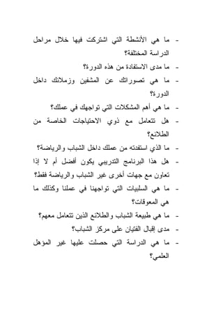 ‫- ﻤﺎ ﻫﻲ ﺍﻷﻨﺸﻁﺔ ﺍﻟﺘﻲ ﺍﺸﺘﺭﻜﺕ ﻓﻴﻬﺎ ﺨﻼل ﻤﺭﺍﺤل‬
                             ‫ﺍﻟﺩﺭﺍﺴﺔ ﺍﻟﻤﺨﺘﻠﻔﺔ؟‬
                ‫- ﻤﺎ ﻤﺩﻯ ﺍﻻﺴﺘﻔﺎﺩﺓ ﻤﻥ ﻫﺫﻩ ﺍﻟﺩﻭﺭﺓ؟‬
‫- ﻤﺎ ﻫﻲ ﺘﺼﻭﺭﺍﺘﻙ ﻋﻥ ﺍﻟﻤﺸﻔﻴﻥ ﻭﺯﻤﻼﺌﻙ ﺩﺍﺨل‬
                                      ‫ﺍﻟﺩﻭﺭﺓ؟‬
     ‫- ﻤﺎ ﻫﻲ ﺃﻫﻡ ﺍﻟﻤﺸﻜﻼﺕ ﺍﻟﺘﻲ ﺘﻭﺍﺠﻬﻙ ﻓﻲ ﻋﻤﻠﻙ؟‬
‫- ﻫل ﺘﺘﻌﺎﻤل ﻤﻊ ﺫﻭﻱ ﺍﻻﺤﺘﻴﺎﺠﺎﺕ ﺍﻟﺨﺎﺼﺔ ﻤﻥ‬
                                     ‫ﺍﻟﻁﻼﺌﻊ؟‬
 ‫- ﻤﺎ ﺍﻟﺫﻱ ﺍﺴﺘﻔﺩﺘﻪ ﻤﻥ ﻋﻤﻠﻙ ﺩﺍﺨل ﺍﻟﺸﺒﺎﺏ ﻭﺍﻟﺭﻴﺎﻀﺔ؟‬
‫- ﻫل ﻫﺫﺍ ﺍﻟﺒﺭﻨﺎﻤﺞ ﺍﻟﺘﺩﺭﻴﺒﻲ ﻴﻜﻭﻥ ﺃﻓﻀل ﺃﻡ ﻻ ﺇﺫﺍ‬
‫ﺘﻌﺎﻭﻥ ﻤﻊ ﺠﻬﺎﺕ ﺃﺨﺭﻯ ﻏﻴﺭ ﺍﻟﺸﺒﺎﺏ ﻭﺍﻟﺭﻴﺎﻀﺔ ﻓﻘﻁ؟‬
‫- ﻤﺎ ﻫﻲ ﺍﻟﺴﻠﺒﻴﺎﺕ ﺍﻟﺘﻲ ﺘﻭﺍﺠﻬﻨﺎ ﻓﻲ ﻋﻤﻠﻨﺎ ﻭﻜﺫﻟﻙ ﻤﺎ‬
                                ‫ﻫﻲ ﺍﻟﻤﻌﻭﻗﺎﺕ؟‬
 ‫- ﻤﺎ ﻫﻲ ﻁﺒﻴﻌﺔ ﺍﻟﺸﺒﺎﺏ ﻭﺍﻟﻁﻼﺌﻊ ﺍﻟﺫﻴﻥ ﺘﺘﻌﺎﻤل ﻤﻌﻬﻡ؟‬
            ‫- ﻤﺩﻯ ﺇﻗﺒﺎل ﺍﻟﻔﺘﻴﺎﻥ ﻋﻠﻰ ﻤﺭﻜﺯ ﺍﻟﺸﺒﺎﺏ؟‬
‫- ﻤﺎ ﻫﻲ ﺍﻟﺩﺭﺍﺴﺔ ﺍﻟﺘﻲ ﺤﺼﻠﺕ ﻋﻠﻴﻬﺎ ﻏﻴﺭ ﺍﻟﻤﺅﻫل‬
                                      ‫ﺍﻟﻌﻠﻤﻲ؟‬
 
