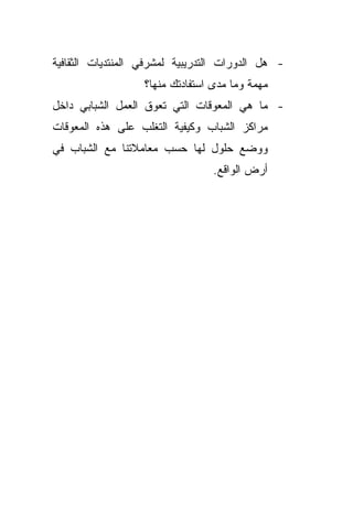 ‫- ﻫل ﺍﻟﺩﻭﺭﺍﺕ ﺍﻟﺘﺩﺭﻴﺒﻴﺔ ﻟﻤﺸﺭﻓﻲ ﺍﻟﻤﻨﺘﺩﻴﺎﺕ ﺍﻟﺜﻘﺎﻓﻴﺔ‬
                   ‫ﻤﻬﻤﺔ ﻭﻤﺎ ﻤﺩﻯ ﺍﺴﺘﻔﺎﺩﺘﻙ ﻤﻨﻬﺎ؟‬
‫- ﻤﺎ ﻫﻲ ﺍﻟﻤﻌﻭﻗﺎﺕ ﺍﻟﺘﻲ ﺘﻌﻭﻕ ﺍﻟﻌﻤل ﺍﻟﺸﺒﺎﺒﻲ ﺩﺍﺨل‬
‫ﻤﺭﺍﻜﺯ ﺍﻟﺸﺒﺎﺏ ﻭﻜﻴﻔﻴﺔ ﺍﻟﺘﻐﻠﺏ ﻋﻠﻰ ﻫﺫﻩ ﺍﻟﻤﻌﻭﻗﺎﺕ‬
‫ﻭﻭﻀﻊ ﺤﻠﻭل ﻟﻬﺎ ﺤﺴﺏ ﻤﻌﺎﻤﻼﺘﻨﺎ ﻤﻊ ﺍﻟﺸﺒﺎﺏ ﻓﻲ‬
                                  ‫ﺃﺭﺽ ﺍﻟﻭﺍﻗﻊ.‬
 