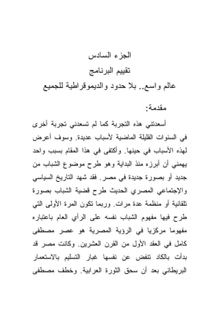 ‫ﺍﻟﺠﺯﺀ ﺍﻟﺴﺎﺩﺱ‬
                   ‫ﺘﻘﻴﻴﻡ ﺍﻟﺒﺭﻨﺎﻤﺞ‬
   ‫ﻋﺎﻟﻡ ﻭﺍﺴﻊ.. ﺒﻼ ﺤﺩﻭﺩ ﻭﺍﻟﺩﻴﻤﻭﻗﺭﺍﻁﻴﺔ ﻟﻠﺠﻤﻴﻊ‬

                                       ‫ﻤﻘﺩﻤﺔ:‬
‫ﺃﺴﻌﺩﺘﻨﻲ ﻫﺫﻩ ﺍﻟﺘﺠﺭﺒﺔ ﻜﻤﺎ ﻟﻡ ﺘﺴﻌﺩﻨﻲ ﺘﺠﺭﺒﺔ ﺃﺨﺭﻯ‬
‫ﻓﻲ ﺍﻟﺴﻨﻭﺍﺕ ﺍﻟﻘﻠﻴﻠﺔ ﺍﻟﻤﺎﻀﻴﺔ ﻷﺴﺒﺎﺏ ﻋﺩﻴﺩﺓ. ﻭﺴﻭﻑ ﺃﻋﺭﺽ‬
‫ﻟﻬﺫﻩ ﺍﻷﺴﺒﺎﺏ ﻓﻲ ﺤﻴﻨﻬﺎ. ﻭﺃﻜﺘﻔﻰ ﻓﻲ ﻫﺫﺍ ﺍﻟﻤﻘﺎﻡ ﺒﺴﺒﺏ ﻭﺍﺤﺩ‬
‫ﻴﻬﻤﻨﻲ ﺃﻥ ﺃﺒﺭﺯﻩ ﻤﻨﺫ ﺍﻟﺒﺩﺍﻴﺔ ﻭﻫﻭ ﻁﺭﺡ ﻤﻭﻀﻭﻉ ﺍﻟﺸﺒﺎﺏ ﻤﻥ‬
‫ﺠﺩﻴﺩ ﺃﻭ ﺒﺼﻭﺭﺓ ﺠﺩﻴﺩﺓ ﻓﻲ ﻤﺼﺭ. ﻓﻘﺩ ﺸﻬﺩ ﺍﻟﺘﺎﺭﻴﺦ ﺍﻟﺴﻴﺎﺴﻲ‬
‫ﻭﺍﻹﺠﺘﻤﺎﻋﻲ ﺍﻟﻤﺼﺭﻱ ﺍﻟﺤﺩﻴﺙ ﻁﺭﺡ ﻗﻀﻴﺔ ﺍﻟﺸﺒﺎﺏ ﺒﺼﻭﺭﺓ‬
‫ﺘﻠﻘﺎﺌﻴﺔ ﺃﻭ ﻤﻨﻅﻤﺔ ﻋﺩﺓ ﻤﺭﺍﺕ. ﻭﺭﺒﻤﺎ ﺘﻜﻭﻥ ﺍﻟﻤﺭﺓ ﺍﻷﻭﻟﻰ ﺍﻟﺘﻲ‬
‫ﻁﺭﺡ ﻓﻴﻬﺎ ﻤﻔﻬﻭﻡ ﺍﻟﺸﺒﺎﺏ ﻨﻔﺴﻪ ﻋﻠﻰ ﺍﻟﺭﺃﻱ ﺍﻟﻌﺎﻡ ﺒﺎﻋﺘﺒﺎﺭﻩ‬
‫ﻤﻔﻬﻭﻤﺎ ﻤﺭﻜﺯﻴﺎ ﻓﻲ ﺍﻟﺭﺅﻴﺔ ﺍﻟﻤﺼﺭﻴﺔ ﻫﻭ ﻋﺼﺭ ﻤﺼﻁﻔﻰ‬
                               ‫ﹰ‬      ‫ﹰ‬
‫ﻜﺎﻤل ﻓﻲ ﺍﻟﻌﻘﺩ ﺍﻷﻭل ﻤﻥ ﺍﻟﻘﺭﻥ ﺍﻟﻌﺸﺭﻴﻥ. ﻭﻜﺎﻨﺕ ﻤﺼﺭ ﻗﺩ‬
‫ﺒﺩﺃﺕ ﺒﺎﻟﻜﺎﺩ ﺘﻨﻔﺽ ﻋﻥ ﻨﻔﺴﻬﺎ ﻏﺒﺎﺭ ﺍﻟﺘﺴﻠﻴﻡ ﺒﺎﻻﺴﺘﻌﻤﺎﺭ‬
‫ﺍﻟﺒﺭﻴﻁﺎﻨﻲ ﺒﻌﺩ ﺃﻥ ﺴﺤﻕ ﺍﻟﺜﻭﺭﺓ ﺍﻟﻌﺭﺍﺒﻴﺔ. ﻭﺨﻁﻑ ﻤﺼﻁﻔﻰ‬
 